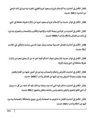 295
245
_
‫ي‬
‫إلمعب‬ ‫ذلك‬ ‫ي‬
‫ض‬ ‫ورد‬ ‫ومإ‬ ‫للغربإء‬ ‫ي‬ ‫ر‬
‫فطوب‬ ‫غريبإ‬ ‫وسيعود‬ ‫غريبإ‬ ‫إؤلسةلم‬ ‫بدأ‬ ‫أحإديث‬ ‫ي‬
‫ض‬ ‫إلكإمل‬
‫أحإديث‬ ‫من‬
/
160
‫حديث‬
246
_
‫من‬ ‫غريبإ‬ ‫وسيعود‬ ‫غريبإ‬ ‫إؤلسةلم‬ ‫بدأ‬ ‫حديث‬ ‫توإتر‬ ‫ي‬
‫ض‬ ‫إلكإمل‬
(
25
)
‫ي‬ ‫ر‬
‫إلنب‬ ‫ي‬
‫ؤل‬ ‫مختلفإ‬ ‫طريقإ‬
247
_
‫ورد‬ ‫ومإ‬ ‫إن‬ ‫ر‬
‫وإلجي‬ ‫وإألصحإب‬ ‫وإألقإرب‬ ‫وإؤلخوة‬ ‫إألبنإء‬ ‫وصلة‬ ‫إلوإلدين‬ ‫بر‬ ‫أحإديث‬ ‫ي‬
‫ض‬ ‫إلكإمل‬
‫وآدإب‬ ‫وأحكإم‬ ‫فضإئل‬ ‫من‬ ‫ذلك‬ ‫ي‬
‫ض‬
/
4800
‫حديث‬
248
_
‫إلقإسم‬ ‫ي‬ ‫ر‬
‫بأب‬ ‫ي‬
‫وإلتكب‬ ‫بمحمد‬ ‫ي‬
‫إلتسم‬ ‫جوإز‬ ‫وبيإن‬ ‫بمحمد‬ ‫إلتسمية‬ ‫فضإئل‬ ‫أحإديث‬ ‫ي‬
‫ض‬ ‫إلكإمل‬
/
50
‫حديث‬
249
_
‫من‬ ‫إ‬‫ر‬‫ع‬ ِ
‫ش‬ ‫يمتل‬ ‫أن‬ ‫من‬ ‫له‬ ‫ر‬
‫خي‬ ‫يحإ‬
َ
‫ق‬ ‫أحدكم‬ ‫جوف‬ ‫يمتل‬ ‫ألن‬ ‫حديث‬ ‫توإتر‬ ‫ي‬
‫ض‬ ‫إلكإمل‬
(
12
)
‫تأويله‬ ‫وبيإن‬ ‫ي‬ ‫ر‬
‫إلنب‬ ‫ي‬
‫ؤل‬ ‫مختلفإ‬ ‫طريقإ‬
250
_
‫وفضل‬ ‫كفإرة‬‫من‬ ‫عليهإ‬ ‫ر‬
‫إلصي‬ ‫ي‬
‫ض‬ ‫ورد‬ ‫ومإ‬ ‫وإلمصإئب‬ ‫وإلبةليإ‬ ‫إض‬‫ر‬‫إألم‬ ‫أحإديث‬ ‫ي‬
‫ض‬ ‫إلكإمل‬
‫وآدإب‬ ‫فضإئل‬ ‫من‬ ‫فيهإ‬ ‫ورد‬ ‫ومإ‬ ‫إلمريض‬ ‫وعيإدة‬ ‫وثوإب‬ ‫ووعد‬
/
1400
‫حديث‬
251
_
‫وبيإن‬ ‫دإء‬ ‫كل‬‫من‬ ‫شفإء‬ ‫أنه‬ ‫فيه‬ ‫قإل‬ ‫ومإ‬ ‫وشفإء‬ ‫دوإء‬ ‫أنه‬ ‫ي‬ ‫ر‬
‫إلنب‬ ‫فيه‬ ‫قإل‬ ‫مإ‬ ‫أحإديث‬ ‫ي‬
‫ض‬ ‫إلكإمل‬
‫وإلجهل‬ ‫وإلظن‬ ‫بإلشك‬ ‫وليس‬ ‫وإلعلم‬ ‫ر‬
‫وإليقي‬ ‫بإلجزم‬ ‫قإلهإ‬ ‫ي‬ ‫ر‬
‫إلنب‬ ‫أن‬
/
980
‫حديث‬
252
_
‫ورد‬ ‫ومإ‬ ‫بإلحجإمة‬ ‫وإلمةلئكة‬ ‫يل‬ ‫ر‬
‫جي‬ ‫ي‬
‫وأمرب‬ ‫إلحجإمة‬ ‫به‬ ‫تدإويتم‬ ‫مإ‬ ‫أفضل‬ ‫أحإديث‬ ‫ي‬
‫ض‬ ‫إلكإمل‬
‫وآدإب‬ ‫أحكإم‬ ‫من‬ ‫فيهإ‬
/
260
‫حديث‬
 