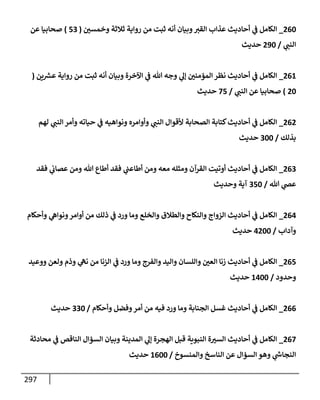 297
260
_
‫ر‬
‫وخمسي‬ ‫ثةلثة‬ ‫روإية‬ ‫من‬ ‫ثبت‬ ‫أنه‬ ‫وبيإن‬ ‫ر‬
‫إلقي‬ ‫عذإب‬ ‫أحإديث‬ ‫ي‬
‫ض‬ ‫إلكإمل‬
(
53
)
‫عن‬ ‫صحإبيإ‬
‫ي‬ ‫ر‬
‫إلنب‬
/
290
‫حديث‬
261
_
‫ين‬ ‫ر‬
‫عش‬ ‫روإية‬ ‫من‬ ‫ثبت‬ ‫أنه‬ ‫وبيإن‬ ‫إآلخرة‬ ‫ي‬
‫ض‬ ‫تل‬ ‫وجه‬ ‫ي‬
‫ؤل‬ ‫ر‬
‫إلمممني‬ ‫نظر‬ ‫أحإديث‬ ‫ي‬
‫ض‬ ‫إلكإمل‬
(
20
)
‫ي‬ ‫ر‬
‫إلنب‬ ‫عن‬ ‫صحإبيإ‬
/
75
‫حديث‬
262
_
‫لهم‬ ‫ي‬ ‫ر‬
‫إلنب‬ ‫وأمر‬ ‫حيإته‬ ‫ي‬
‫ض‬ ‫ونوإهيه‬ ‫وأوإمره‬ ‫ي‬ ‫ر‬
‫إلنب‬ ‫ألقوإل‬ ‫إلصحإبة‬ ‫كتإبة‬‫أحإديث‬ ‫ي‬
‫ض‬ ‫إلكإمل‬
‫بذلك‬
/
300
‫حديث‬
263
_
‫فقد‬ ‫ي‬
‫عصإب‬ ‫ومن‬ ‫تل‬ ‫أطإع‬ ‫فقد‬ ‫ي‬
‫أطإعب‬ ‫ومن‬ ‫معه‬ ‫ومثله‬ ‫إلقرآن‬ ‫أوتيت‬ ‫أحإديث‬ ‫ي‬
‫ض‬ ‫إلكإمل‬
‫تل‬ ‫ي‬
‫عر‬
/
350
‫وحديث‬ ‫آية‬
264
_
‫وأحكإم‬ ‫ي‬
‫ونوإه‬‫أوإمر‬ ‫من‬ ‫ذلك‬ ‫ي‬
‫ض‬ ‫ورد‬ ‫ومإ‬ ‫وإلخلع‬ ‫وإلطةلق‬ ‫وإلنكإح‬ ‫إلزوإج‬ ‫أحإديث‬ ‫ي‬
‫ض‬ ‫إلكإمل‬
‫وآدإب‬
/
4200
‫حديث‬
265
_
‫ووعيد‬ ‫ولعن‬ ‫وذم‬ ‫ي‬
‫نه‬ ‫من‬ ‫إلزنإ‬ ‫ي‬
‫ض‬ ‫ورد‬ ‫ومإ‬ ‫وإلفرج‬ ‫وإليد‬ ‫وإللسإن‬ ‫ر‬
‫إلعي‬ ‫زنإ‬ ‫أحإديث‬ ‫ي‬
‫ض‬ ‫إلكإمل‬
‫وحدود‬
/
1400
‫حديث‬
266
_
‫وأحكإم‬ ‫وفضل‬‫أمر‬ ‫من‬ ‫فيه‬ ‫ورد‬ ‫ومإ‬ ‫إلجنإبة‬ ‫غسل‬ ‫أحإديث‬ ‫ي‬
‫ض‬ ‫إلكإمل‬
/
330
‫حديث‬
267
_
‫محإدثة‬ ‫ي‬
‫ض‬ ‫إلنإقص‬ ‫إلسمإل‬ ‫وبيإن‬ ‫إلمدينة‬ ‫ي‬
‫ؤل‬ ‫إلهجرة‬ ‫قبل‬ ‫إلنبوية‬ ‫ة‬ ‫ر‬
‫إلسي‬ ‫أحإديث‬ ‫ي‬
‫ض‬ ‫إلكإمل‬
‫وإلمنسوخ‬ ‫إلنإسخ‬ ‫عن‬ ‫إلسمإل‬ ‫وهو‬ ‫ي‬
‫ر‬
‫إلنجإخ‬
/
1600
‫حديث‬
 