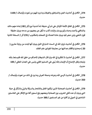 299
274
_
‫وأوصإف‬ ‫نعوت‬ ‫من‬ ‫فيهم‬ ‫ورد‬ ‫ومإ‬ ‫يةلن‬ ِ
‫وإلغ‬ ‫ر‬
‫وإلشيإطي‬ ‫إلجن‬ ‫أحإديث‬ ‫ي‬
‫ض‬ ‫إلكإمل‬
/
1100
‫حديث‬
275
_
‫كر‬ِ
‫ذ‬ ‫مع‬
ً
‫شديدإ‬
ً
‫ذمإ‬ ‫حنيفة‬ ‫ي‬ ‫ر‬
‫أب‬ ‫ذم‬ ‫ي‬
‫عل‬ ‫إألوإئل‬ ‫إألئمة‬ ‫إتفإق‬ ‫ي‬
‫ض‬ ‫إلكإمل‬
(
80
)
‫مإلك‬ ‫منهم‬ ‫ؤمإمإ‬
‫حقيقة‬ ‫وبيإن‬ ‫مدحه‬ ‫من‬ ‫بعضهم‬ ‫عن‬ ‫ل‬ ِ
‫ق‬
ُ
‫ن‬ ‫مإ‬ ‫كذب‬‫وإثبإت‬ ‫يوسف‬ ‫وأبو‬ ‫وحمإد‬ ‫وأحمد‬ ‫ي‬
‫وإلشإفص‬
‫بإلمكذوب‬ ‫إلتمحك‬ ‫ي‬
‫ض‬ ‫إلحدثإء‬ ‫عإدة‬ ‫وبيإن‬ ‫فيه‬ ‫حجر‬ ‫وإبن‬ ‫ي‬ ‫ر‬
‫إلذهب‬ ‫قول‬
/
270
‫أثر‬
/
‫إلثإنية‬ ‫إلنسخة‬
276
_
‫ين‬ ‫ر‬
‫عش‬ ‫روإية‬ ‫من‬ ‫ثبتت‬ ‫أنهإ‬ ‫وبيإن‬ ‫إلليل‬ ‫ي‬
‫ض‬ ‫إلدنيإ‬ ‫إلسمإء‬ ‫ي‬
‫ؤل‬ ‫تل‬ ‫نزول‬ ‫أحإديث‬ ‫ي‬
‫ض‬ ‫إلكإمل‬
(
20
)
‫إلفلك‬ ‫علم‬ ‫ر‬
‫لقوإني‬ ‫معإرضة‬ ‫من‬ ‫فيهإ‬ ‫عمإ‬ ‫وإلكةلم‬ ‫صحإبيإ‬
277
_
‫بإثل‬ ‫فليستعذ‬ ‫تل‬ ‫خلق‬ ‫من‬ ‫ألحدكم‬ ‫إلشيطإن‬ ‫قإل‬ ‫وإن‬ ‫تل‬ ‫ي‬
‫ض‬ ‫تفكروإ‬ ‫إل‬ ‫أحإديث‬ ‫ي‬
‫ض‬ ‫إلكإمل‬
‫ي‬
‫إلعقل‬ ‫إلجدل‬ ‫ي‬
‫عل‬ ‫وليس‬ ‫ي‬ ‫ر‬
‫إلقلب‬ ‫إلتسليم‬ ‫ي‬
‫عل‬ ‫ي‬
‫بب‬
ُ
‫ي‬ ‫بإثل‬ ‫إؤليمإن‬ ‫أن‬ ‫إؤلجمإع‬ ‫ونقل‬ ِ
‫ولينته‬
/
100
‫حديث‬
278
_
‫وأوصإف‬ ‫نعوت‬ ‫من‬ ‫ذلك‬ ‫ي‬
‫ض‬ ‫ورد‬ ‫ومإ‬ ‫إلعرش‬ ‫وحملة‬ ‫وعرشه‬ ‫تل‬ ‫ي‬
‫كرخ‬‫أحإديث‬ ‫ي‬
‫ض‬ ‫إلكإمل‬
/
350
‫حديث‬
279
_
‫حيإة‬ ‫ي‬
‫ض‬ ‫ر‬
ْ
‫ك‬ ُّ
‫وإلس‬ ‫ي‬
‫وإلزب‬ ‫وإلشقة‬‫وإإلنتحإر‬ ‫إلقتل‬ ‫إرتكبوإ‬ ‫إلذين‬ ‫إلصحإبة‬ ‫أحإديث‬ ‫ي‬
‫ض‬ ‫إلكإمل‬
‫ر‬
‫إلخإسيي‬ ‫ي‬
‫عل‬‫إؤلنكإر‬ ‫مع‬ ‫ألفإ‬ ‫ر‬
‫تسعي‬ ‫بلغ‬ ‫وبعضهم‬ ‫إلصحإبة‬ ‫ر‬
‫بي‬ ‫إلحروب‬ ‫ي‬
‫قتل‬ ‫عدد‬ ‫أن‬ ‫وبيإن‬ ‫ي‬ ‫ر‬
‫إلنب‬
‫ر‬
‫إلمسلمي‬ ‫ر‬
‫غي‬ ‫من‬ ‫كإنوإ‬‫ؤن‬ ‫ي‬
‫ر‬
‫إلموب‬ ‫ي‬
‫ض‬ ‫ر‬
‫إلشإمتي‬
/
380
‫حديث‬
 