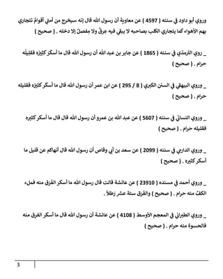 3
‫سننه‬ ‫ي‬
‫ض‬ ‫دإود‬ ‫أبو‬ ‫وروي‬
(
4597
)
‫تتجإري‬ ٌ
‫أقوإم‬ ‫ي‬
‫ر‬
‫أمب‬ ‫من‬ ‫سيخرج‬ ‫ؤنه‬ ‫قإل‬ ‫تل‬ ‫رسول‬ ‫أن‬ ‫معإوية‬ ‫عن‬
‫دخله‬ ‫ؤإل‬ ٌ‫فصل‬ ِ
‫م‬ ‫وإل‬
ٌ
‫رق‬ ِ
‫ع‬ ‫فيه‬ ‫ي‬
‫ر‬
‫يبط‬ ‫إل‬ ‫بصإحبه‬ ‫إلكلب‬ ‫يتجإري‬ ‫كمإ‬‫إألهوإء‬ ‫بهم‬
.
(
‫صحيح‬
)
_
‫سننه‬ ‫ي‬
‫ض‬ ‫مذي‬ ‫ر‬
‫إلي‬ ‫روي‬
(
1865
)
‫ه‬
ُ
‫يل‬ِ‫فقل‬ ‫ه‬ ُ ‫ر‬
‫ي‬ِ‫كث‬ َ
‫ر‬
َ
‫أسك‬ ‫مإ‬ ‫قإل‬ ‫تل‬ ‫رسول‬ ‫أن‬ ‫تل‬ ‫عبد‬ ‫بن‬ ‫جإبر‬ ‫عن‬
‫إم‬‫ر‬‫ح‬
.
(
‫صحيح‬
)
_
‫ي‬ ‫ر‬
‫إلكي‬ ‫إلسي‬ ‫ي‬
‫ض‬ ‫ي‬
‫ر‬
‫إلبيهط‬ ‫وروي‬
(
8
/
295
)
‫فقليله‬ ‫ه‬ ُ ‫ر‬
‫كثي‬‫ر‬
َ
‫أسك‬ ‫مإ‬ ‫قإل‬ ‫تل‬ ‫رسول‬ ‫أن‬ ‫عمر‬ ‫إبن‬ ‫عن‬
‫إم‬‫ر‬‫ح‬
.
(
‫صحيح‬
)
_
‫سننه‬ ‫ي‬
‫ض‬ ‫ي‬
‫إلنسإب‬ ‫وروي‬
(
5607
)
‫ه‬ ‫ر‬
‫كثي‬‫أسكر‬ ‫مإ‬ ‫قإل‬ ‫قإل‬ ‫تل‬ ‫رسول‬ ‫أن‬ ‫عمرو‬ ‫بن‬ ‫تل‬ ‫عبد‬ ‫عن‬
‫إم‬‫ر‬‫ح‬ ‫فقليله‬
.
(
‫صحيح‬
)
_
‫سننه‬ ‫ي‬
‫ض‬ ‫ي‬
‫إلدإرم‬ ‫وروي‬
(
2099
)
‫مإ‬ ‫قليل‬ ‫عن‬ ‫أنهإكم‬ ‫قإل‬ ‫تل‬ ‫رسول‬ ‫أن‬ ‫وقإص‬ ‫ي‬ ‫ر‬
‫أب‬ ‫بن‬ ‫سعد‬ ‫عن‬
‫ه‬ ‫ر‬
‫كثي‬‫أسكر‬
.
(
‫صحيح‬
)
_
‫مسنده‬ ‫ي‬
‫ض‬ ‫أحمد‬ ‫وروي‬
(
23910
)
‫فملء‬ ‫منه‬ ‫ق‬ َ
‫ر‬
َ
‫إلف‬ ‫أسكر‬ ‫مإ‬ ‫تل‬ ‫رسول‬ ‫قإل‬ ‫قإلت‬ ‫عإئشة‬ ‫عن‬
‫إم‬‫ر‬‫ح‬ ‫منه‬ ِّ
‫إلكف‬
.
(
‫صحيح‬
)
ً
‫طال‬ َ
‫ر‬ ‫ر‬
‫عش‬ ‫ستة‬ ‫ق‬ َ
‫ر‬
َ
‫وإلف‬
.
_
‫إألوسط‬ ‫إلمعجم‬ ‫ي‬
‫ض‬ ‫ي‬
‫إب‬ ‫ر‬
‫إلطي‬ ‫وروي‬
(
4108
)
‫منه‬ ‫إلفرق‬ ‫أسكر‬ ‫مإ‬ ‫قإل‬ ‫تل‬ ‫رسول‬ ‫أن‬ ‫عإئشة‬ ‫عن‬
‫إم‬‫ر‬‫ح‬ ‫منه‬ ‫فإلحسوة‬
.
(
‫صحيح‬
)
 