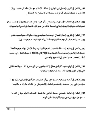 301
287
_
‫تقريب‬ ‫ي‬
‫ض‬ ‫إلكإمل‬
(
‫إلجإرود‬ ‫إبن‬ ‫ي‬
‫ر‬
‫منتط‬
)
‫وبيإن‬ ‫حديث‬ ‫كل‬‫حكم‬ ‫بيإن‬ ‫مع‬ ‫إألسإنيد‬ ‫بحذف‬
‫ب‬ ‫تسميته‬ ‫وجوإز‬ ‫فيه‬ ‫ضعيف‬ ‫حديث‬ ‫وجود‬ ‫عدم‬
(
‫إلجإرود‬ ‫إبن‬ ‫صحيح‬
)
288
_
‫ي‬ ‫ر‬
‫إلصحإب‬ ‫إسم‬ ‫ي‬
‫ض‬ ‫إألئمة‬ ‫إختةلف‬ ‫ي‬
‫ض‬ ‫إلكإمل‬
(
‫هريرة‬‫أبو‬
)
‫ين‬ ‫ر‬
‫عش‬ ‫ي‬
‫عل‬
(
20
)
‫وبيإن‬ ‫وإسمإ‬ ‫قوإل‬
‫وإلمرويإت‬ ‫إألحوإل‬ ‫ي‬
‫ض‬ ‫إألسمإء‬ ‫ر‬
‫تأثي‬ ‫عدم‬ ‫من‬ ‫لذلك‬ ‫إلعملية‬ ‫وإلنتإئج‬ ‫وتإريخيإ‬ ‫حديثيإ‬ ‫ذلك‬ ‫أهمية‬
289
_
‫تقريب‬ ‫ي‬
‫ض‬ ‫إلكإمل‬
(
‫ي‬
‫إلنسإب‬ ‫سي‬
)
‫عدم‬ ‫وبيإن‬ ‫حديث‬ ‫كل‬‫حكم‬ ‫بيإن‬ ‫مع‬ ‫إألسإنيد‬ ‫بحذف‬
‫عليه‬ ‫أطلقوإ‬ ‫إلذين‬ ‫إألئمة‬ ‫قول‬ ‫وصحة‬ ‫فيه‬ ‫ضعيف‬ ‫حديث‬ ‫وجود‬
(
‫ي‬
‫إلنسإب‬ ‫صحيح‬
)
290
_
‫ؤصةلح‬ ‫ي‬
‫ض‬ ‫إلكإمل‬
(
‫ي‬
‫لاللبإب‬ ‫وإلموضوعة‬ ‫إلضعيفة‬ ‫إألحإديث‬ ‫سلسلة‬
)
‫أخطأ‬ ‫مإ‬ ‫وتصحيح‬
‫من‬ ‫أحإديثهإ‬ ‫عدد‬ ‫وإنقإص‬ ‫ي‬
‫إأللبإب‬ ‫فيه‬ ‫وتعنت‬
(
7000
)
‫ي‬
‫ؤل‬
(
2000
)
‫خمسة‬ ‫ورفع‬ ‫فقط‬ ‫حديث‬
‫آإلف‬
(
5000
)
‫وإلحسن‬ ‫إلصحيح‬ ‫ي‬
‫ؤل‬ ‫منهإ‬ ‫حديث‬
291
_
‫ر‬
‫عش‬ ‫ي‬
‫إثب‬ ‫من‬ ‫إلمجإهرين‬ ‫ؤإل‬ ‫ي‬
‫معإض‬ ‫ي‬
‫ر‬
‫أمب‬ ‫كل‬‫حديث‬ ‫توإتر‬ ‫ي‬
‫ض‬ ‫إلكإمل‬
(
12
)
‫ي‬
‫ؤل‬ ‫مختلفإ‬ ‫طريقإ‬
‫ر‬
‫ثةلثي‬ ‫كر‬ِ
‫وذ‬ ‫ي‬ ‫ر‬
‫إلنب‬
(
30
)
‫به‬ ‫وإحتجوإ‬ ‫صححوه‬ ‫ممن‬ ‫ؤمإمإ‬
292
_
‫ر‬
‫عش‬ ‫من‬ ‫ر‬
‫إألكي‬ ‫يق‬
ِّ
‫د‬ ِّ
‫إلص‬ ‫هو‬ ‫طإلب‬ ‫ي‬ ‫ر‬
‫أب‬ ‫بن‬ ‫ي‬
‫عل‬ ‫حديث‬ ‫وتصحيح‬ ‫أسإنيد‬ ‫ي‬
‫ض‬ ‫إلكإمل‬
(
10
)
‫مكذوب‬ ‫أو‬ ‫وك‬ ‫ر‬
‫مي‬ ‫أنه‬ ‫قإل‬ ‫من‬ ‫ي‬
‫عل‬ ‫وإنكإرهم‬ ‫إألئمة‬ ‫من‬ ‫وضعفه‬ ‫صححه‬ ‫ومن‬ ‫ي‬ ‫ر‬
‫إلنب‬ ‫عن‬ ‫طرق‬
293
_
‫من‬ ‫إلنإر‬ ‫ي‬
‫ض‬ ‫موتإ‬ ‫كم‬
‫آخر‬ ‫إلصحإبة‬ ‫لبعض‬ ‫قإل‬ ‫ي‬ ‫ر‬
‫إلنب‬ ‫أن‬ ‫حديث‬ ‫وتصحيح‬ ‫أسإنيد‬ ‫ي‬
‫ض‬ ‫إلكإمل‬
‫ست‬
(
6
)
‫تأويله‬ ‫ي‬
‫ض‬ ‫إألئمة‬ ‫أقوإل‬ ‫وبيإن‬ ‫ي‬ ‫ر‬
‫إلنب‬ ‫عن‬ ‫طرق‬
 