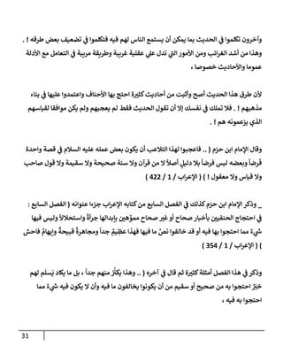 31
‫طرقه‬ ‫بعض‬ ‫تضعيف‬ ‫ي‬
‫ض‬ ‫فتكلموإ‬ ‫فيه‬ ‫لهم‬ ‫إلنإس‬ ‫يستمع‬ ‫أن‬ ‫يمكن‬ ‫بمإ‬ ‫إلحديث‬ ‫ي‬
‫ض‬ ‫تكلموإ‬ ‫وآخرون‬
. !
‫إألدلة‬ ‫مع‬ ‫إلتعإمل‬ ‫ي‬
‫ض‬ ‫مريبة‬ ‫وطريقة‬ ‫غريبة‬ ‫عقلية‬ ‫ي‬
‫عل‬ ‫تدل‬ ‫ي‬
‫ر‬
‫إلب‬ ‫إألمور‬ ‫ومن‬ ‫إئب‬‫ر‬‫إلغ‬ ‫أشد‬ ‫من‬ ‫وهذإ‬
، ‫خصوصإ‬ ‫وإألحإديث‬ ‫عمومإ‬
‫بنإء‬ ‫ي‬
‫ض‬ ‫عليهإ‬ ‫وإعتمدوإ‬ ‫إألحنإف‬ ‫بهإ‬ ‫إحتج‬ ‫ة‬ ‫ر‬
‫كثي‬‫أحإديث‬ ‫من‬ ‫وأثبت‬ ‫أصح‬ ‫إلحديث‬ ‫هذإ‬ ‫طرق‬ ‫ألن‬
‫مذهبهم‬
. !
‫لقيإسهم‬ ‫موإفقإ‬ ‫يكن‬ ‫ولم‬ ‫يعجبهم‬ ‫لم‬ ‫فقط‬ ‫إلحديث‬ ‫تقول‬ ‫أن‬ ‫ؤإل‬ ‫نفسك‬ ‫ي‬
‫ض‬ ‫تملك‬ ‫فةل‬
‫هم‬ ‫يزعمونه‬ ‫إلذي‬
. !
‫حزم‬ ‫إبن‬ ‫إؤلمإم‬ ‫وقإل‬
.. (
‫وإحدة‬ ‫قصة‬ ‫ي‬
‫ض‬ ‫إلسةلم‬ ‫عليه‬ ‫عمله‬ ‫بعض‬ ‫يكون‬ ‫أن‬ ‫إلتةلعب‬ ‫لهذإ‬ ‫فإعجبوإ‬
‫صإحب‬ ‫قول‬ ‫وإل‬ ‫سقيمة‬ ‫وإل‬ ‫صحيحة‬ ‫سنة‬ ‫وإل‬ ‫قرآن‬ ‫من‬ ‫إل‬
ً
‫أصال‬ ٍ
‫دليل‬ ‫بةل‬
ً
‫فرضإ‬ ‫ليس‬ ‫وبعضه‬
ً
‫رضإ‬
َ
‫ف‬
‫معقول‬ ‫وإل‬ ‫قيإس‬ ‫وإل‬
!
)
(
‫إب‬‫ر‬‫إؤلع‬
/
1
/
422
)
_
‫عنوإنه‬ ‫جزءإ‬ ‫إب‬‫ر‬‫إؤلع‬ ‫كتإبه‬‫من‬ ‫إلسإبع‬ ‫إلفصل‬ ‫ي‬
‫ض‬ ‫كذلك‬‫حزم‬ ‫إبن‬ ‫إؤلمإم‬ ‫وذكر‬
(
‫إلسإبع‬ ‫إلفصل‬
:
‫فيهإ‬ ‫وليس‬
ً
‫وإستحةل‬
ً
‫أة‬‫ر‬‫ج‬ ‫بإبدإلهإ‬ ‫ر‬
‫هي‬ ِّ
‫ممو‬ ‫صحإح‬ ‫ر‬
‫غي‬‫أو‬ ‫صحإح‬ ‫بأخبإر‬ ‫ر‬
‫إلحنفيي‬ ‫إحتجإج‬ ‫ي‬
‫ض‬
ٌ‫ء‬ ‫ي‬
‫ر‬
‫خ‬
‫فإحش‬ ٌ
‫وإيهإم‬
ٌ
‫قبيحة‬
ٌ
‫ومجإهرة‬
ً
‫جدإ‬ ٌ
‫يم‬ ِ
‫عظ‬ ‫فهذإ‬ ‫فيهإ‬ ‫مإ‬ َّ
‫نص‬ ‫خإلفوإ‬ ‫قد‬ ‫أو‬ ‫فيه‬ ‫بهإ‬ ‫إحتجوإ‬ ‫ممإ‬
)
(
‫إب‬‫ر‬‫إؤلع‬
/
1
/
354
)
‫آخره‬ ‫ي‬
‫ض‬ ‫قإل‬ ‫ثم‬ ‫ة‬ ‫ر‬
‫كثي‬‫أمثلة‬ ‫إلفصل‬ ‫هذإ‬ ‫ي‬
‫ض‬ ‫وذكر‬
(
..
ً
‫جدإ‬ ‫منهم‬ ُ ُ‫ر‬
‫يكي‬ ‫وهذإ‬
‫لهم‬ ‫م‬
َ
‫سل‬
َ
‫ي‬ ‫يكإد‬ ‫مإ‬ ‫بل‬ ،
‫ممإ‬ ٌ‫ء‬ ‫ي‬
‫ر‬
‫خ‬ ‫فيه‬ ‫يكون‬ ‫إل‬ ‫وأن‬ ‫فيه‬ ‫مإ‬ ‫يخإلفون‬ ‫يكونوإ‬ ‫أن‬ ‫من‬ ‫سقيم‬ ‫أو‬ ‫صحيح‬ ‫من‬ ‫به‬ ‫إحتجوإ‬ ٌ َ
‫ر‬
‫خي‬
‫فيه‬ ‫به‬ ‫إحتجوإ‬
،
 