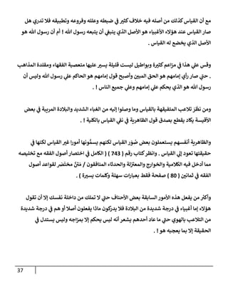 37
‫هل‬ ‫تدري‬ ‫فةل‬ ‫وتطبيقه‬ ‫وفروعه‬ ‫وعلله‬ ‫ضبطه‬ ‫ي‬
‫ض‬ ‫ر‬
‫كثي‬‫خةلف‬ ‫فيه‬ ‫أصله‬ ‫من‬ ‫كذلك‬‫إلقيإس‬ ‫أن‬ ‫مع‬
‫تل‬ ‫رسول‬ ‫يتبعه‬ ‫أن‬ ‫ي‬
‫ينبص‬ ‫إلذي‬ ‫إألصل‬ ‫هو‬ ‫إألغبيإء‬ ‫همإلء‬ ‫عند‬ ‫إلقيإس‬ ‫صإر‬
!
‫هو‬ ‫تل‬ ‫رسول‬ ‫أن‬ ‫أم‬
‫إلقيإس‬ ‫له‬ ‫يخضع‬ ‫إلذي‬ ‫إألصل‬
.
‫إلمذإهب‬ ‫ومقلدة‬ ‫إلفقهإء‬ ‫متعصبة‬ ‫عليهإ‬ ‫ر‬
‫يسي‬ ‫قليلة‬ ‫ليست‬ ‫وبوإطيل‬ ‫ة‬ ‫ر‬
‫كثي‬‫إعم‬‫ز‬‫م‬ ‫ي‬
‫ض‬ ‫هذإ‬ ‫ي‬
‫عل‬ ‫وقس‬
.
‫أن‬ ‫وليس‬ ‫تل‬ ‫رسول‬ ‫ي‬
‫عل‬ ‫إلحإكم‬ ‫هو‬ ‫ؤمإمهم‬ ‫قول‬ ‫وأصبح‬ ‫ر‬
‫إلمبي‬ ‫إلحق‬ ‫هو‬ ‫ؤمإمهم‬ ‫أي‬‫ر‬ ‫صإر‬ ‫ي‬
‫ر‬
‫حب‬
‫إلنإس‬ ‫جميع‬ ‫ي‬
‫وعل‬ ‫ؤمإمهم‬ ‫ي‬
‫عل‬ ‫يحكم‬ ‫إلذي‬ ‫هو‬ ‫تل‬ ‫رسول‬
. !
‫بعض‬ ‫ي‬
‫ض‬ ‫إلمريبة‬ ‫وإلبةلدة‬ ‫إلشديد‬ ‫إلغبإء‬ ‫من‬ ‫ؤليه‬ ‫وصلوإ‬ ‫ومإ‬ ‫بإلقيإس‬ ‫إلمتفيقهة‬ ‫تةلعب‬ َ
‫ر‬
َ
‫نظ‬ ‫ومن‬
‫بإلكلية‬ ‫إلقيإس‬ ‫ي‬
‫نط‬ ‫ي‬
‫ض‬ ‫إلظإهرية‬ ‫قول‬ ‫بصدق‬ ‫يقطع‬ ‫يكإد‬ ‫إألقيسة‬
. !
‫ي‬
‫ض‬ ‫لكنهإ‬ ‫إلقيإس‬ ‫ر‬
‫غي‬ ‫إ‬‫ر‬‫أمو‬ ‫ونهإ‬ ُّ‫يسم‬ ‫لكنهم‬ ‫إلقيإس‬ ‫ر‬ َ
‫و‬ ُ
‫ص‬ ‫بعض‬ ‫يستعملون‬ ‫أنفسهم‬ ‫وإلظإهرية‬
‫إلقيإس‬ ‫ي‬
‫ؤل‬ ‫تعود‬ ‫حقيقتهإ‬
.
‫كتإب‬‫وإنظر‬
‫رقم‬
(
743
)
(
‫تخليصه‬ ‫مع‬ ‫إلفقه‬ ‫أصول‬ ‫إختصإر‬ ‫ي‬
‫ض‬ ‫إلكإمل‬
‫إلمنإفقون‬ ‫وإلحدثإء‬ ‫لة‬ ‫ر‬
‫وإلمعي‬ ‫وإلخوإرج‬ ‫إلكةلمية‬ ‫فيه‬ ‫أدخل‬ ‫ممإ‬
/
‫أصول‬ ‫لقوإعد‬ َ
‫رص‬
َ
‫مخت‬ ٌ ‫ر‬
‫ي‬ َ‫م‬
‫ر‬
‫ثمإني‬ ‫ي‬
‫ض‬ ‫إلفقه‬
(
80
)
‫ة‬ ‫ر‬
‫يسي‬ ‫وكلمإت‬ ‫سهلة‬ ‫إت‬‫ر‬‫بعبإ‬ ‫فقط‬ ‫صفحة‬
. )
‫تقول‬ ‫أن‬ ‫ؤإل‬ ‫نفسك‬ ‫دإخلة‬ ‫من‬ ‫تملك‬ ‫إل‬ ‫ي‬
‫ر‬
‫حب‬ ‫إألحنإف‬ ‫بعض‬ ‫إلسإبقة‬ ‫إألمور‬ ‫هذه‬ ‫يفعل‬ ‫من‬ ‫ر‬
‫وأكي‬
‫شديدة‬ ‫درجة‬ ‫ي‬
‫ض‬ ‫هم‬ ‫أو‬ ‫أصةل‬ ‫يفعلون‬ ‫مإذإ‬ ‫كون‬
‫يدر‬ ‫فةل‬ ‫إلبةلدة‬ ‫من‬ ‫شديدة‬ ‫درجة‬ ‫ي‬
‫ض‬ ‫أغبيإء‬ ‫ؤمإ‬ ‫همإلء‬
‫ي‬
‫ض‬ ‫يستدل‬ ‫وليس‬ ‫إجه‬‫ز‬‫بم‬ ‫ؤإل‬ ‫يحكم‬ ‫ليس‬ ‫أنه‬ ‫يشعر‬ ‫أحدهم‬ ‫عإد‬ ‫مإ‬ ‫ي‬
‫ر‬
‫حب‬ ‫بإلهوي‬ ‫إلتةلعب‬ ‫من‬
‫هو‬ ‫يعجبه‬ ‫بمإ‬ ‫ؤإل‬ ‫إلحقيقة‬
. !
 