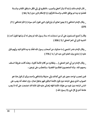 38
_
‫مإلك‬ ‫إؤلمإم‬ ‫قإل‬
(
‫وإلسنة‬ ‫إلكتإب‬ ‫وإفق‬ ‫مإ‬ ‫فكل‬ ‫ي‬ ‫ي‬
‫أب‬‫ر‬ ‫ي‬
‫ض‬ ‫فإنظروإ‬ ، ‫وأصيب‬ ‫أخس‬ ٌ َ‫ر‬
‫بش‬ ‫أنإ‬ ‫ؤنمإ‬
‫كوه‬
‫فإتر‬ ‫وإلسنة‬ ‫إلكتإب‬ ‫يوإفق‬ ‫لم‬ ‫ومإ‬ ‫به‬ ‫فخذوإ‬
)
(
‫حزم‬ ‫إلبن‬ ‫إؤلحكإم‬
/
6
/
56
)
_
‫ي‬
‫إلشإفص‬ ‫إؤلمإم‬ ‫وقإل‬
(
‫سوإه‬ ٍ
‫د‬
َ
‫أح‬ ‫لقول‬ ‫ي‬ ‫ر‬
‫إلنب‬ ‫قول‬ ‫ع‬
َ
‫د‬
َ
‫ي‬ ‫أن‬ ٍ
‫م‬ِ‫لعإل‬ ‫يجوز‬ ‫إل‬
)
(
‫ي‬
‫للشإفص‬ ‫إألم‬
/
7
/
275
)
‫وقإل‬
(
‫أحد‬ ‫لقول‬ ‫هإ‬
َ
‫ع‬
َ
‫يد‬ ‫أن‬ ‫له‬ ‫يحل‬ ‫لم‬ ‫تل‬ ‫رسول‬ ‫سنة‬ ‫له‬ ‫إستبإنت‬ ‫من‬ ‫أن‬ ‫ي‬
‫عل‬ ‫إلمسلمون‬ ‫أجمع‬
)
(
‫ي‬
‫إلحنط‬ ‫إلعز‬ ‫ي‬ ‫ر‬
‫أب‬ ‫إلبن‬ ‫إلتنبيه‬
/
2
/
958
)
_
‫ي‬ ‫ر‬
‫إلشعب‬ ‫عإمر‬ ‫إؤلمإم‬ ‫وقإل‬
(
‫ل‬ُ‫فب‬ ‫أيهم‬‫ر‬‫ب‬ ‫فيه‬ ‫قإلوإ‬ ‫ومإ‬ ‫به‬ ‫ذ‬
ُ
‫فخ‬ ‫تل‬ ‫رسول‬ ‫أصحإب‬ ‫عن‬ ‫حدثوك‬ ‫مإ‬
‫عليه‬
)
(
‫ر‬
‫إلي‬ ‫عبد‬ ‫إلبن‬ ‫إلعلم‬ ‫بيإن‬ ‫جإمع‬
/
1
/
776
)
_
‫ي‬
‫إلحنط‬ ‫إلعز‬ ‫ي‬ ‫ر‬
‫أب‬ ‫إبن‬ ‫إؤلمإم‬ ‫وقإل‬
(
...
‫ة‬ ‫ر‬
‫كثي‬‫إألئمة‬ ‫كةلم‬‫من‬ ‫ونظإئره‬
،
‫إلسلف‬ ‫طريقة‬ ‫كإنت‬‫وهذه‬
‫تل‬ ‫رحمهم‬
،
‫إلقضية‬ ‫فعكسوإ‬ ‫إلمتعصبون‬ ‫وأمإ‬
،
‫ر‬
‫نوعي‬ ‫عل‬ ‫ب‬ ُّ
‫وإلتعص‬
،
‫هو‬ ‫هذإ‬ ‫قول‬ ‫أن‬ ‫أى‬‫ر‬‫و‬ ‫وأحمد‬ ‫ي‬
‫وإلشإفص‬ ‫حنيفة‬ ‫ي‬ ‫ر‬
‫وأب‬ ‫كمإلك‬ ‫ي‬ ‫ر‬
‫إلنب‬ ‫ر‬
‫غي‬ ‫ر‬
‫معي‬ ‫لوإحد‬ ‫تعصب‬ ‫فمن‬
ّ‫ضإل‬ ٌ‫ل‬ ِ
‫جإه‬ ‫فهو‬ ‫ر‬
‫إلبإقي‬ ‫إألئمة‬ ‫قول‬ ‫دون‬ ‫إتبإعه‬ ‫ي‬
‫ينبص‬ ‫إلذي‬ ‫إلصوإب‬
،
‫عل‬ ‫يجب‬ ‫أنه‬ ‫إعتقد‬ ‫وإن‬
‫ف‬ ‫إألئمة‬ ‫همإلء‬ ‫من‬ ‫ه‬ ‫ر‬
‫غي‬ ‫دون‬ ‫إتبإعه‬ ‫إلنإس‬
‫ؤ‬
‫عليه‬
َ‫ر‬
‫خد‬
ُ
‫ي‬ ‫نه‬
‫يجب‬ ‫إل‬ ‫أنه‬ ‫عل‬ ‫إجتمعت‬ ‫قد‬ ‫إألمة‬ ‫فؤن‬
‫تل‬ ‫رسول‬ ‫ؤإل‬ ٍ
‫ء‬ ‫ي‬
‫ر‬
‫خ‬ ِّ‫كل‬ ‫ي‬
‫ض‬ ٍ
‫د‬
َ
‫أح‬ ‫طإعة‬
)
 