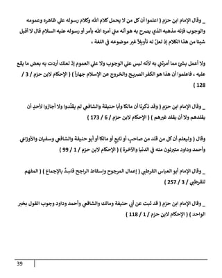 39
_
‫حزم‬ ‫إبن‬ ‫إؤلمإم‬ ‫وقإل‬
(
‫وعمومه‬ ‫ظإهره‬ ‫ي‬
‫عل‬ ‫رسوله‬ ‫وكةلم‬ ‫تل‬ ‫كةلم‬‫يحمل‬ ‫إل‬ ‫من‬ ‫كل‬‫أن‬ ‫إعلموإ‬
‫أقبل‬ ‫إل‬ ‫قإل‬ ‫إلسةلم‬ ‫عليه‬ ‫رسوله‬ ‫أو‬ ‫بأمر‬ ‫تل‬ ‫أمره‬ ‫ي‬
‫ر‬
‫مب‬ ‫أنه‬ ‫هو‬ ‫به‬ ‫يرصح‬ ‫إلذي‬ ‫مذهبه‬ ‫فؤنه‬ ‫وإلوجوب‬
، ‫إللغة‬ ‫ي‬
‫ض‬ ‫موضوعه‬ ‫ر‬
‫غي‬
ً
‫تأويال‬ ‫له‬ َّ‫لعل‬ ‫ؤذ‬ ‫إلكةلم‬ ‫هذإ‬ ‫من‬ ‫شييإ‬
‫يقع‬ ‫مإ‬ ‫بعض‬ ‫به‬ ‫أردت‬ ‫لعلك‬ ‫ؤذ‬ ‫إلعموم‬ ‫ي‬
‫عل‬ ‫وإل‬ ‫إلوجوب‬ ‫ي‬
‫عل‬ ‫ليس‬ ‫ألنه‬ ‫به‬ ‫ي‬
‫أمرتب‬ ‫ممإ‬ ‫ر‬
‫بد‬ ‫أعمل‬ ‫وإل‬
ً
‫إ‬‫ر‬‫جهإ‬ ‫إؤلسةلم‬ ‫عن‬ ‫وإلخروج‬ ‫ح‬ ‫إلرصي‬ ‫إلكفر‬ ‫هو‬ ‫هذإ‬ ‫أن‬ ‫فإعلموإ‬ ، ‫عليه‬
)
(
‫حزم‬ ‫إلبن‬ ‫إؤلحكإم‬
/
3
/
128
)
_
‫حزم‬ ‫إبن‬ ‫إؤلمإم‬ ‫وقإل‬
(
‫وقد‬
‫أن‬ ٍ
‫ألحد‬ ‫أجإزوإ‬ ‫وإل‬ ‫دوإ‬
ِّ
‫يقل‬ ‫لم‬ ‫ي‬
‫وإلشإفص‬ ‫حنيفة‬ ‫وأبإ‬ ‫مإلكإ‬ ‫أن‬ ‫ذكرنإ‬
‫هم‬ ‫ر‬
‫غي‬ ‫يقلد‬ ‫أن‬ ‫وإل‬ ‫يقلدهم‬
)
(
‫حزم‬ ‫إلبن‬ ‫إؤلحكإم‬
/
6
/
173
)
‫وقإل‬
(
‫ي‬
‫إش‬‫ز‬‫وإألو‬ ‫وسفيإن‬ ‫ي‬
‫وإلشإفص‬ ‫حنيفة‬ ‫أبو‬ ‫أو‬ ‫مإلكإ‬ ‫أو‬ ٍ
‫تإبع‬ ‫أو‬ ٍ
‫صإحب‬ ‫من‬ ‫قلد‬ ‫من‬ ‫كل‬‫أن‬ ‫وليعلم‬
‫وإآلخرة‬ ‫إلدنيإ‬ ‫ي‬
‫ض‬ ‫منه‬ ‫ئون‬ ‫ر‬
‫متي‬ ‫ودإود‬ ‫وأحمد‬
)
(
‫حزم‬ ‫إلبن‬ ‫إؤلحكإم‬
/
1
/
99
)
_
‫ي‬ ‫ر‬
‫إلقرطب‬ ‫إلعبإس‬ ‫أبو‬ ‫إؤلمإم‬ ‫وقإل‬
(
‫بإؤلجمإع‬
ٌ
‫د‬ ِ
‫فإس‬ ‫إجح‬‫ر‬‫إل‬ ‫وإسقإط‬ ‫إلمرجوح‬ ‫ؤعمإل‬
)
(
‫إلمفهم‬
‫ي‬ ‫ر‬
‫للقرطب‬
/
3
/
257
)
_
‫حزم‬ ‫إبن‬ ‫إؤلمإم‬ ‫وقإل‬
(
‫ر‬
‫بخي‬ ‫إلقول‬ ‫وجوب‬ ‫ودإود‬ ‫وأحمد‬ ‫ي‬
‫وإلشإفص‬ ‫ومإلك‬ ‫حنيفة‬ ‫ي‬ ‫ر‬
‫أب‬ ‫عن‬ ‫ثبت‬ ‫قد‬
‫إلوإحد‬
)
(
‫حزم‬ ‫إلبن‬ ‫إؤلحكإم‬
/
1
/
118
)
 