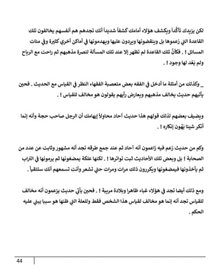 44
‫تلك‬ ‫يخإلفون‬ ‫أنفسهم‬ ‫هم‬ ‫تجدهم‬ ‫أنك‬
ً
‫شديدإ‬
ً
‫شفإ‬
َ
‫ك‬‫أمإمك‬ ‫همإلء‬ ‫ويكشف‬
ً
‫دإ‬
ُّ
‫تأك‬ ‫يزيدك‬ ‫لكن‬
‫ميإت‬ ‫ي‬
‫وض‬ ‫ة‬ ‫ر‬
‫كثي‬‫أخري‬ ‫أمإكن‬ ‫ي‬
‫ض‬ ‫هدمونهإ‬‫وي‬ ‫عليهإ‬ ‫ويردون‬ ‫وينقضونهإ‬ ‫بل‬ ‫زعموهإ‬ ‫ي‬
‫ر‬
‫إلب‬ ‫إلقإعدة‬
‫إلمسإئل‬
. !
‫إلريإح‬ ‫مع‬ ‫إحت‬‫ر‬ ‫ثم‬ ‫مذهبهم‬ ‫لنرصة‬ ‫إلمسألة‬ ‫تلك‬ ‫عند‬ ‫ؤإل‬ ‫تظهر‬ ‫لم‬ ‫إلقإعدة‬ ‫تلك‬
َّ
‫فكأن‬
‫وجود‬ ‫لهإ‬ ‫د‬ ُ‫ع‬
َ
‫ي‬ ‫ولم‬
. !
_
‫إلحديث‬ ‫مع‬ ‫إلقيإس‬ ‫ي‬
‫ض‬ ‫إلنظر‬ ‫إلفقهإء‬ ‫متعصبة‬ ‫بعض‬ ‫إلفقه‬ ‫ي‬
‫ض‬ ‫أدخل‬ ‫مإ‬ ‫أمثلة‬ ‫من‬ ‫وكذلك‬
.
‫ر‬
‫فحي‬
‫للقيإس‬ ‫مخإلف‬‫هو‬ ‫يقولون‬ ‫أيهم‬‫ر‬ ‫ويعإرض‬ ‫مذهبهم‬ ‫يخإلف‬ ‫حديث‬ ‫يأتيهم‬
. !
‫ؤنمإ‬ ‫وأنه‬ ‫حجة‬ ‫صإحب‬ ‫إلرجل‬ ‫أن‬ ‫ؤيهإمك‬
ً
ِ
‫محإو‬ ‫آحإد‬ ‫حديث‬ ‫هذإ‬ ‫قولهم‬ ‫لذلك‬ ‫بعضهم‬ ‫ويضيف‬
‫ؤنكإره‬ ‫ون‬
ُ
‫ه‬
َ
‫ي‬ ‫شييإ‬ ‫أنكر‬
. !
‫من‬ ‫عدد‬ ‫عن‬ ‫وثإبت‬‫مشهور‬ ‫أنه‬ ‫تجد‬ ‫طرقه‬ ‫جمع‬ ‫عند‬ ‫ثم‬ ‫آحإد‬ ‫أنه‬ ‫إعمون‬‫ز‬ ‫فيه‬ ‫زعم‬ ‫حديث‬ ‫من‬ ‫وكم‬
‫إلصحإبة‬
!
‫توإترهإ‬ ‫ثبت‬ ‫إألحإديث‬ ‫تلك‬ ‫وبعض‬ ‫بل‬
. !
‫إب‬ ‫ر‬
‫إلي‬ ‫ي‬
‫ض‬ ‫يرمونهإ‬ ‫ثم‬ ‫يمضغونهإ‬ ‫علكة‬ ‫لكنهإ‬
‫ستتقيأ‬ ‫أنك‬ ‫تسمعهم‬ ‫وأنت‬‫تشعر‬ ‫ي‬
‫ر‬
‫حب‬ ‫إت‬‫ر‬‫وم‬ ‫إت‬‫ر‬‫م‬ ‫ذلك‬ ‫ويكررون‬ ‫فيمضغونهإ‬ ‫يأخذونهإ‬ ‫ثم‬
.
‫مريبة‬ ‫وبةلدة‬ ‫إ‬‫ر‬‫ظإه‬ ‫غبإء‬ ‫همإلء‬ ‫ي‬
‫ض‬ ‫تجد‬ ‫أيضإ‬ ‫ذلك‬ ‫ومع‬
. !
‫مخإلف‬ ‫أنه‬ ‫يزعمون‬ ‫حديث‬ ‫ي‬
‫ر‬
‫يأب‬ ‫ر‬
‫فحي‬
‫عليه‬ ‫ي‬
‫يبب‬ ‫سببإ‬ ‫هو‬ ‫ظنهإ‬ ‫ي‬
‫ر‬
‫إلب‬ ‫وللعلة‬ ‫فقط‬ ‫إلشخص‬ ‫هذإ‬ ‫لقيإس‬ ‫مخإلف‬ ‫هو‬ ‫ؤنمإ‬ ‫أنه‬ ‫تجد‬ ‫للقيإس‬
‫إلحكم‬
.
 