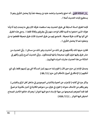 46
_
1
_
‫ي‬
‫إألول‬ ‫إلدإللة‬
.
‫إل‬‫وهو‬ ‫إلتأويل‬ ‫يحتمل‬ ‫وإل‬
ً
‫إ‬ ّ
‫نص‬ ‫وجعله‬ ‫بل‬ ‫عليه‬ ‫وإعتمد‬ ‫بإلحديث‬ ‫إحتج‬ ‫أنه‬
‫أصةل‬ ‫إلحديث‬ ‫ؤثبإت‬ ‫يستطيع‬
. !
‫وأمإ‬ ‫أنإ‬ ‫ؤليه‬ ‫وصلت‬ ‫مإ‬ ‫ي‬
‫وه‬ ‫إآلن‬ ‫طرقه‬ ‫إستقصإء‬ ‫بعد‬ ‫إلحديث‬ ‫طرق‬ ‫ي‬
‫ه‬ ‫إلسإبقة‬ ‫إلستة‬ ‫إلطرق‬ ‫فؤنمإ‬
‫فقط‬ ‫وثةلثة‬ ‫ر‬
‫بطريقي‬ ‫ي‬
‫ر‬
‫يأب‬ ‫منهم‬ ‫إلوإحد‬ ‫فكإن‬ ‫قديمإ‬ ‫به‬ ‫إحتجوإ‬ ‫إلذين‬ ‫همإلء‬
. !
‫إلطرق‬ ‫هذه‬ ‫ي‬
‫ر‬
‫وحب‬
‫ضعيفة‬ ‫طرقإ‬ ‫كإنت‬‫بهإ‬ ‫أتوإ‬ ‫ي‬
‫ر‬
‫إلب‬
.
‫بل‬ ‫به‬ ‫فقطعوإ‬ ‫ضعيفة‬ ‫طرق‬ ‫ثةلث‬ ‫إلحديث‬ ‫طرق‬ ‫من‬ ‫لهم‬ ‫فإجتمع‬
‫إلتأويل‬ ‫يحتمل‬ ‫إل‬ ‫نصإ‬ ‫وجعلوه‬
. !
‫مسإئل‬ ‫من‬ ‫ذلك‬ ‫ر‬
‫وغي‬ ‫أحإديث‬ ‫من‬ ‫ذلك‬ ‫ر‬
‫غي‬ ‫ي‬
‫ض‬ ‫بأفإعيلهم‬ ‫ذلك‬ ‫حينهإ‬ ‫فقإرن‬
. !
‫من‬ ‫إلحديث‬ ‫ي‬
‫ر‬
‫يأب‬
‫فيتمحكون‬ ‫بذإتهإ‬ ‫صحيحة‬ ‫تكون‬ ‫طرق‬ ‫وفيهإ‬ ‫طرق‬ ‫ر‬
‫عش‬
.
‫ي‬
‫ض‬ ‫وأظهر‬ ‫ر‬
‫وأبي‬ ‫أرصح‬ ‫إلحديث‬ ‫ي‬
‫ر‬
‫ويأب‬
‫فيهإترون‬ ‫إت‬‫ر‬‫إلم‬ ‫إت‬ ‫ر‬
‫عش‬ ‫إلحديث‬ ‫هذإ‬ ‫من‬ ‫إلدإللة‬
.
‫قإل‬ ‫ر‬
‫حي‬ ‫حزم‬ ‫إبن‬ ‫إؤلمإم‬ ‫وصدق‬
(
ٍ
‫ر‬
‫خ‬ ‫بأي‬ ‫فقط‬ ‫أيديهم‬ ‫ر‬
‫بي‬ ‫ي‬
‫ر‬
‫إلب‬ ‫إلمسألة‬ ُ
‫رص‬
َ
‫ن‬ ‫حسبهم‬ ‫ؤنمإ‬ ‫إلقوم‬
‫أمكنهم‬
)
(
‫حزم‬ ‫إلبن‬ ‫إألحكإم‬ ‫أصول‬ ‫ي‬
‫ض‬ ‫إؤلحكإم‬
/
2
/
66
)
‫كتإبه‬ ‫ي‬
‫ض‬ ‫جزءإ‬ ‫وذكر‬
(
‫وإلقيإس‬ ‫أي‬‫ر‬‫إل‬ ‫أهل‬ ‫مذإهل‬ ‫ي‬
‫ض‬ ‫إلموجودين‬ ‫وإإللتبإس‬ ‫ة‬ ‫ر‬
‫إلحي‬ ‫عن‬ ‫إب‬‫ر‬‫إؤلع‬
)
‫عنوإنه‬ ‫إألحنإف‬ ‫عن‬ ‫يتكلم‬ ‫وهو‬
(
َّ
‫تصح‬ ‫لم‬ ‫مكذوبة‬ ‫أخبإر‬ ‫ي‬
‫ض‬ ‫إلكإذبة‬ ‫دعوإهم‬ ‫من‬ ٍ
‫ف‬َ
‫طر‬ ‫ي‬
‫ض‬ ‫إلقول‬
‫إدعو‬ ‫إؤلسنإد‬ ‫جهة‬ ‫من‬ ‫تصحيحهإ‬ ‫أعجزهم‬ ‫فلمإ‬ ‫قط‬
‫إ‬
‫إلتوإتر‬ ‫فيهإ‬
!
‫إلصحإح‬ ‫إألخبإر‬ ‫خإلفوإ‬ ‫قد‬ ‫وهم‬
‫إلتوإتر‬ ‫فيهإ‬ ‫إلمتيقن‬
( ) ..
2
/
616
)
 