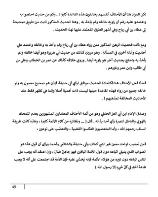 49
‫إ‬ ‫ر‬
‫كثي‬‫إلقإعدة‬ ‫هذه‬ ‫يخإلفون‬ ‫أنفسهم‬ ‫إألحنإف‬ ‫أن‬ ‫هنإ‬ ‫إد‬‫ر‬‫إلم‬ ‫لكن‬
. !
‫به‬ ‫إحتجوإ‬ ‫حديث‬ ‫من‬ ‫وكم‬
‫به‬ ‫يأخذ‬ ‫ولم‬ ‫خإلفه‬ ‫إويه‬‫ر‬ ‫أن‬ ‫رغم‬ ‫عليه‬ ‫وإعتمدوإ‬
.
‫صحيحة‬ ‫طريق‬ ‫من‬ ‫ثإبت‬ ‫إلمذكور‬ ‫إلحديث‬ ‫وهنإ‬
‫إلحديث‬ ‫لهذإ‬ ‫عليهإ‬ ‫د‬ َ‫م‬
َ
‫عت‬ ُ‫إلم‬ ‫إلطرق‬ ‫أشهر‬ ‫ي‬
‫وه‬ ‫ربإح‬ ‫ي‬ ‫ر‬
‫أب‬ ‫بن‬ ‫عطإء‬ ‫ي‬
‫ؤل‬
.
‫ي‬
‫عل‬ ‫وإعتمد‬ ‫وخإلفه‬ ‫به‬ ‫يأخذ‬ ‫ولم‬ ‫ربإح‬ ‫ي‬ ‫ر‬
‫أب‬ ‫بن‬ ‫عطإء‬ ‫روإه‬ ‫ممن‬ ‫إلمذكور‬ ‫إلرهن‬ ‫فحديث‬ ‫ذلك‬ ‫ومع‬
‫إلمسألة‬ ‫ي‬
‫ض‬ ‫أخري‬ ‫وأدلة‬ ‫أحإديث‬
.
‫ولم‬ ‫خإلفه‬ ‫أيضإ‬ ‫وهو‬ ‫هريرة‬ ‫ي‬ ‫ر‬
‫أب‬ ‫حديث‬ ‫من‬ ‫كذلك‬‫مروي‬ ‫وهو‬
‫أيضإ‬ ‫إويه‬‫ر‬ ‫هو‬ ‫آخر‬ ‫بحديث‬ ‫وإحتج‬ ‫به‬ ‫يأخذ‬
.
‫بن‬ ‫ي‬
‫وعل‬ ‫إلخطإب‬ ‫بن‬ ‫عمر‬ ‫عن‬ ‫كذلك‬‫خةلفه‬ ‫وروي‬
‫هم‬ ‫ر‬
‫وغي‬‫عمر‬ ‫وإبن‬ ‫طإلب‬ ‫ي‬ ‫ر‬
‫أب‬
.
‫ولو‬ ‫به‬ ‫معمول‬ ‫صحيح‬ ‫هو‬ ‫فؤذن‬ ‫حنيفة‬ ‫ي‬ ‫ر‬
‫أب‬ ‫أي‬‫ر‬‫ل‬ ‫موإفق‬ ‫إلحديث‬ ‫فكإلعإدة‬ ‫هنإ‬ ‫إألحنإف‬ ‫فعل‬ ‫فمإذإ‬
‫عند‬ ‫فقط‬ ‫تظهر‬ ‫ي‬
‫ه‬ ‫وإنمإ‬ ‫أصةل‬ ‫أهمية‬ ‫ذإت‬ ‫ليست‬ ‫حينهإ‬ ‫إلقإعدة‬ ‫فهذه‬ ‫روإه‬ ‫من‬ ‫جميع‬ ‫خإلفه‬
‫لمذهبهم‬ ‫إلمخإلفة‬ ‫إألحإديث‬
. !
‫إؤلمإم‬ ‫وصدق‬
‫إلتمحك‬ ‫بعدم‬ ‫إلمشهورين‬ ‫ر‬
‫إلمعتدلي‬ ‫إألحنإف‬ ‫أئمة‬ ‫من‬ ‫وهو‬ ‫ي‬
‫إلحنط‬ ‫إلعز‬ ‫ي‬ ‫ر‬
‫أب‬ ‫إبن‬
‫بذإته‬ ‫أحد‬ ‫أي‬‫ر‬ ‫لنرصة‬ ‫وإلبإطل‬ ‫بإلهوي‬
.
‫قإل‬
(
...
‫ة‬ ‫ر‬
‫كثي‬‫إألئمة‬ ‫كةلم‬‫من‬ ‫ونظإئره‬
،
‫طريقة‬ ‫كإنت‬‫وهذه‬
‫تل‬ ‫رحمهم‬ ‫إلسلف‬
،
‫إلقضية‬ ‫فعكسوإ‬ ‫إلمتعصبون‬ ‫وأمإ‬
،
‫ر‬
‫نوعي‬ ‫عل‬ ‫ب‬ ُّ
‫وإلتعص‬
،
‫هو‬ ‫هذإ‬ ‫قول‬ ‫أن‬ ‫أى‬‫ر‬‫و‬ ‫وأحمد‬ ‫ي‬
‫وإلشإفص‬ ‫حنيفة‬ ‫ي‬ ‫ر‬
‫وأب‬ ‫كمإلك‬ ‫ي‬ ‫ر‬
‫إلنب‬ ‫ر‬
‫غي‬ ‫ر‬
‫معي‬ ‫لوإحد‬ ‫تعصب‬ ‫فمن‬
ّ‫ضإل‬ ٌ‫ل‬ ِ
‫جإه‬ ‫فهو‬ ‫ر‬
‫إلبإقي‬ ‫إألئمة‬ ‫قول‬ ‫دون‬ ‫إتبإعه‬ ‫ي‬
‫ينبص‬ ‫إلذي‬ ‫إلصوإب‬
،
‫عل‬ ‫يجب‬ ‫أنه‬ ‫إعتقد‬ ‫وإن‬
‫إألئمة‬ ‫همإلء‬ ‫من‬ ‫ه‬ ‫ر‬
‫غي‬ ‫دون‬ ‫إتبإعه‬ ‫إلنإس‬
‫فؤنه‬
‫عليه‬
َ‫ر‬
‫خد‬
ُ
‫ي‬
‫يجب‬ ‫إل‬ ‫أنه‬ ‫عل‬ ‫إجتمعت‬ ‫قد‬ ‫إألمة‬ ‫فؤن‬
‫تل‬ ‫رسول‬ ‫ؤإل‬ ٍ
‫ء‬ ‫ي‬
‫ر‬
‫خ‬ ِّ‫كل‬ ‫ي‬
‫ض‬ ٍ
‫د‬
َ
‫أح‬ ‫طإعة‬
)
 