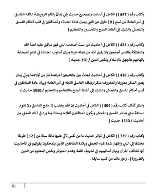 61
‫وكتإب‬
‫رقم‬
(
647
)
(
‫إلفإسق‬ ‫إلتإفه‬ ‫إلرويبضة‬ ‫يتكلم‬
ٌ
‫زمإن‬ ‫ي‬
‫ر‬
‫يأب‬ ‫حديث‬ ‫وتصحيح‬ ‫أسإنيد‬ ‫ي‬
‫ض‬ ‫إلكإمل‬
‫تسع‬ ‫من‬ ‫إلعإمة‬ ‫أمر‬ ‫ي‬
‫ض‬
(
9
)
‫إلفسق‬ ‫أحكإم‬ ‫قلب‬ ‫ي‬
‫ض‬ ‫ر‬
‫وإلمنإفقي‬ ‫إلحدثإء‬ ‫عإدة‬ ‫وبيإن‬ ‫ي‬ ‫ر‬
‫إلنب‬ ‫عن‬ ‫طرق‬
‫وإلتعظيم‬ ‫ر‬
‫وإلتحسي‬ ‫إلمدح‬ ‫ألفإظ‬ ‫ي‬
‫ؤل‬ ‫ك‬ ‫ر‬
‫وإلش‬ ‫وإلفحش‬
)
‫رقم‬ ‫وكتإب‬
(
422
( )
‫تل‬ ‫لعنة‬ ‫عليه‬ ‫منإفق‬ ‫فهو‬ ‫ي‬ ‫ر‬
‫إلنب‬ ‫أصحإب‬ َّ
‫سب‬ ‫من‬ ‫أحإديث‬ ‫ي‬
‫ض‬ ‫إلكإمل‬
‫إلصحإبة‬ ‫شتم‬ ‫ي‬
‫ض‬ ‫إلحدثإء‬ ‫أسلوب‬ ‫وبيإن‬ ‫شييإ‬ ‫عمله‬ ‫من‬ ‫تل‬ ‫يقبل‬ ‫وإل‬ ‫ر‬
‫أجمعي‬ ‫وإلنإس‬ ‫وإلمةلئكة‬
‫إلدين‬ ‫ونقض‬ ‫بإؤلسةلم‬ ‫بإلجهل‬ ‫بإتهإمهم‬
/
250
‫حديث‬
)
‫رقم‬ ‫وكتإب‬
(
438
)
(
‫زمإن‬ ‫ي‬
‫ر‬
‫ويأب‬ ‫أوإلهمإ‬ ‫من‬ ٌّ ‫ر‬
‫ش‬ ‫إهمإ‬‫ر‬‫أخ‬ ‫ر‬
‫جإهليتي‬ ‫ر‬
‫بي‬
ُ
‫ثت‬ ِ
‫ع‬
ُ
‫ب‬ ‫أحإديث‬ ‫ي‬
‫ض‬ ‫إلكإمل‬
‫ي‬
‫ض‬ ‫ر‬
‫إلمنإفقي‬ ‫عإدة‬ ‫وبيإن‬ ‫إلعإمة‬ ‫أمر‬ ‫ي‬
‫ض‬ ‫إلتإفه‬ ‫إلفإسق‬ ‫ويتكلم‬ ‫إ‬‫ر‬‫منك‬ ‫وإلمعروف‬ ‫معروفإ‬ ‫إلمنكر‬ ‫ر‬
‫يصي‬
‫وإلتعظيم‬ ‫وإلتفخيم‬ ‫إلمدح‬ ‫ألفإظ‬ ‫ي‬
‫ؤل‬ ‫ك‬ ‫ر‬
‫وإلش‬ ‫وإلفحش‬ ‫إلفسق‬ ‫أحكإم‬ ‫قلب‬
/
1050
‫حديث‬
)
‫رقم‬ ‫كتإب‬‫كذلك‬‫وإنظر‬
(
304
( )
‫تقوم‬ ‫وإل‬ ‫إلفإسق‬ ‫دح‬ ُ‫م‬ ‫ؤذإ‬ ‫يغضب‬ ‫تل‬ ‫ؤن‬ ‫أحإديث‬ ‫ي‬
‫ض‬ ‫إلكإمل‬
‫من‬ ‫ي‬
‫إلمعب‬ ‫ذلك‬ ‫ي‬
‫ض‬ ‫ورد‬ ‫ومإ‬ ‫وسإدة‬ ‫أعةلمإ‬ ‫إلمنإفقون‬ ‫ويكون‬ ‫وإلفحش‬ ‫إلفسق‬ ‫ر‬
‫ينتش‬ ‫ي‬
‫ر‬
‫حب‬ ‫إلسإعة‬
‫أحإديث‬
/
1350
‫حديث‬
)
‫رقم‬ ‫وكتإب‬
(
739
)
(
‫من‬ ‫سنة‬ ‫مإئة‬ ‫عليهإ‬ ‫ي‬
‫ر‬
‫تأب‬ ٍ
‫فس‬
َ
‫ن‬ ‫من‬ ‫مإ‬ ‫حديث‬ ‫توإتر‬ ‫ي‬
‫ض‬ ‫إلكإمل‬
(
12
)
‫طريقإ‬
‫إألحإديث‬ ‫ي‬
‫ض‬ ‫بقولهم‬ ‫يتمحكون‬ ‫إلذين‬ ‫ر‬
‫إلمنإفقي‬ ‫وبةلدة‬ ‫ي‬
‫ر‬
‫إلحمط‬ ‫غبإء‬ ‫شدة‬ ‫وإظهإر‬ ‫ي‬ ‫ر‬
‫إلنب‬ ‫ي‬
‫ؤل‬ ‫مختلفإ‬
‫إلدين‬ ‫من‬ ‫إلمعلوم‬ ‫ونقض‬‫إلمتوإتر‬ ‫وهدم‬ ‫إللغة‬ ‫تحريف‬ ‫ي‬
‫ض‬ ‫أسإليبهم‬ ‫وبيإن‬ ‫إلقرآن‬ ‫تخإلف‬ ‫أنهإ‬
‫ورة‬‫بإلرص‬
)
.
‫سإبقة‬ ‫كتب‬‫من‬ ‫ذلك‬ ‫ر‬
‫وغي‬
.
 