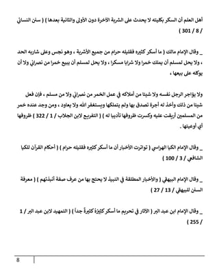 8
‫بعدهإ‬ ‫وإلثإنية‬ ‫إألول‬ ‫دون‬ ‫إآلخرة‬ ‫بة‬ ‫ر‬
‫إلش‬ ‫عل‬ ‫يحدث‬ ‫إل‬ ‫بكليته‬ ‫إلسكر‬ ‫أن‬ ‫إلعلم‬ ‫أهل‬
)
(
‫ي‬
‫إلنسإب‬ ‫سي‬
/
8
/
301
)
_
‫مإلك‬ ‫إؤلمإم‬ ‫وقإل‬
(
‫بة‬ ‫ر‬
‫إألش‬ ‫جميع‬ ‫من‬ ‫إم‬‫ر‬‫ح‬ ‫فقليله‬ ‫ه‬ ‫ر‬
‫كثي‬‫أسكر‬ ‫مإ‬
،
‫إلحد‬ ‫شإربه‬ ‫وعل‬ ‫نجس‬ ‫وهو‬
،
‫إ‬‫ر‬‫مسك‬ ‫إبإ‬ ‫ر‬
‫ش‬ ‫وإل‬ ‫إ‬‫ر‬‫خم‬ ‫يملك‬ ‫أن‬ ‫لمسلم‬ ‫يحل‬ ‫وإل‬
،
‫أن‬ ‫وإل‬ ‫ي‬
‫إب‬‫رص‬‫ن‬ ‫من‬ ‫إ‬‫ر‬‫خم‬ ‫يبيع‬ ‫أن‬ ‫لمسلم‬ ‫يحل‬ ‫وإل‬
‫بيعهإ‬ ‫عل‬ ‫يوكله‬
،
‫مسلم‬ ‫من‬ ‫وإل‬ ‫ي‬
‫إب‬‫رص‬‫ن‬ ‫من‬ ‫إلخمر‬ ‫عمل‬ ‫ي‬
‫ض‬ ‫أمةلكه‬ ‫من‬ ‫شييإ‬ ‫وإل‬ ‫نفسه‬ ‫إلرجل‬ ‫يمإجر‬ ‫وإل‬
،
‫فعل‬ ‫فؤن‬
‫يعإود‬ ‫وإل‬ ‫تل‬‫ويستغفر‬ ‫يتملكهإ‬ ‫ولم‬ ‫بهإ‬ ‫تصدق‬ ‫أجرة‬ ‫له‬ ‫وأخذ‬ ‫ذلك‬ ‫من‬ ‫شييإ‬
،
‫خمر‬ ‫عنده‬ ‫وجد‬ ‫ومن‬
‫له‬ ‫تأديبإ‬ ‫ظروفهإ‬ ‫وكشت‬ ‫عليه‬ ‫أريقت‬ ‫ر‬
‫إلمسلمي‬ ‫من‬
)
(
‫إلجةلب‬ ‫إلبن‬ ‫ع‬ ‫إلتفري‬
/
1
/
322
)
‫ظروفهإ‬
‫أوعيتهإ‬ ‫أي‬
.
_
‫ي‬
‫إخ‬‫ر‬‫إله‬ ‫إلكيإ‬ ‫إؤلمإم‬ ‫وقإل‬
(
‫إم‬‫ر‬‫ح‬ ‫فقليله‬ ‫ه‬ ‫ر‬
‫كثي‬‫أسكر‬ ‫مإ‬ ‫أن‬ ‫إألخبإر‬ ‫توإترت‬
)
(
‫للكيإ‬ ‫إلقرآن‬ ‫أحكإم‬
‫ي‬
‫إلشإفص‬
/
3
/
100
)
_
‫ي‬
‫ر‬
‫إلبيهط‬ ‫إؤلمإم‬ ‫وقإل‬
(
‫أنبذتهم‬ ‫صفة‬ ‫عرف‬ ‫من‬ ‫بهإ‬ ‫يحتج‬ ‫إل‬ ‫إلنبيذ‬ ‫ي‬
‫ض‬ ‫إلمطلقة‬ ‫وإألخبإر‬
)
(
‫معرفة‬
‫ي‬
‫ر‬
‫للبيهط‬ ‫إلسي‬
/
13
/
27
)
_
‫ر‬
‫إلي‬ ‫عبد‬ ‫إبن‬ ‫إؤلمإم‬ ‫وقإل‬
(
ً
‫جدإ‬
ٌ
‫ة‬ ‫ر‬
‫كثي‬
ُ
‫ه‬ ُ ‫ر‬
‫ي‬ِ‫كث‬‫أسكر‬ ‫مإ‬ ‫تحريم‬ ‫ي‬
‫ض‬ ‫إآلثإر‬
)
(
‫ر‬
‫إلي‬ ‫عبد‬ ‫إلبن‬ ‫إلتمهيد‬
/
1
/
255
)
 