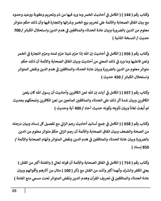 88
‫رقم‬ ‫وكتإب‬
(
144
)
(
‫وحدود‬ ‫ووعيد‬ ‫وعقوبة‬ ‫وتحريم‬ ‫ذم‬ ‫من‬ ‫فيهإ‬ ‫ورد‬ ‫ومإ‬‫إلخمر‬ ‫أحإديث‬ ‫ي‬
‫ض‬ ‫إلكإمل‬
‫متوإتر‬ ‫حكم‬ ‫ذلك‬ ‫وأن‬ ‫فيهإ‬ ‫وإلتجإرة‬ ‫إئهإ‬ ‫ر‬
‫وش‬‫إلخمر‬ ‫بيع‬ ‫تحريم‬ ‫ي‬
‫عل‬ ‫وإألئمة‬ ‫إلصحإبة‬ ‫إتفإق‬ ‫بيإن‬ ‫مع‬
‫إلكبإئر‬ ‫وإستحةلل‬ ‫إلدين‬ ‫هدم‬ ‫ي‬
‫ض‬ ‫ر‬
‫وإلمنإفقي‬ ‫إلحدثإء‬ ‫عإدة‬ ‫وبيإن‬ ‫ورة‬‫بإلرص‬ ‫إلدين‬ ‫من‬ ‫معلوم‬
/
700
‫حديث‬
/
‫إلثإنية‬ ‫إلنسخة‬
)
‫رقم‬ ‫وكتإب‬
(
656
)
(
‫إلخمر‬ ‫ي‬
‫ض‬ ‫إلتجإرة‬ ‫م‬ َّ
‫وحر‬ ‫ثمنه‬ ‫م‬ َّ
‫حر‬ ‫شييإ‬ ‫م‬ َّ
‫حر‬ ‫ؤذإ‬ ‫تل‬ ‫ؤن‬ ‫أحإديث‬ ‫ي‬
‫ض‬ ‫إلكإمل‬
‫حكم‬ ‫ذلك‬ ‫أن‬ ‫وإألئمة‬ ‫إلصحإبة‬ ‫إتفإق‬ ‫وبيإن‬ ‫أحإديث‬ ‫من‬ ‫ي‬
‫إلمعب‬ ‫ذلك‬ ‫ي‬
‫ض‬ ‫ورد‬ ‫ومإ‬ ‫فإعليهإ‬ ‫ولعن‬
‫إلمتوإتر‬ ‫ونقض‬ ‫إلدين‬ ‫هدم‬ ‫ي‬
‫ض‬ ‫ر‬
‫وإلمنإفقي‬ ‫إلحدثإء‬ ‫عإدة‬ ‫وبيإن‬ ‫ورة‬‫بإلرص‬ ‫إلدين‬ ‫من‬ ‫معلوم‬ ‫متوإتر‬
‫إلكبإئر‬ ‫وإستحةلل‬
/
450
‫حديث‬
)
‫رقم‬ ‫وكتإب‬
(
657
)
(
‫يلعن‬ ‫كإن‬‫تل‬ ‫رسول‬ ‫أن‬ ‫وأحإديث‬ ‫إلكإفرين‬ ‫لعن‬ ‫تل‬ ‫ؤن‬ ‫آيإت‬ ‫ي‬
‫ض‬ ‫إلكإمل‬
‫بحديث‬ ‫وتمحكهم‬ ‫إلكإفرين‬ ‫لعن‬ ‫من‬ ‫ر‬
‫إلمإنعي‬ ‫ر‬
‫وإلمنإفقي‬ ‫إلحدثإء‬ ‫ي‬
‫عل‬ ‫ذلك‬ ‫أثر‬ ‫شدة‬ ‫وبيإن‬ ‫إلكإفرين‬
‫آحإد‬ ‫حديث‬ ‫وكونه‬ ‫تأويله‬ ‫وبيإن‬
ً
‫إنإ‬ ّ‫لع‬ ‫ث‬ َ‫بع‬
ُ
‫أ‬ ‫لم‬
/
400
‫وحديث‬ ‫آية‬
)
‫رقم‬ ‫وكتإب‬
(
658
)
(
‫درجته‬ ‫وبيإن‬ ‫ؤسنإد‬ ‫كل‬‫تفصيل‬ ‫مع‬ ‫ي‬
‫إب‬‫ز‬‫إل‬ ‫رجم‬ ‫أحإديث‬ ‫أسإنيد‬ ‫مع‬
َ
‫ج‬ ‫ي‬
‫ض‬ ‫إلكإمل‬
‫إلدين‬ ‫من‬ ‫معلوم‬ ‫متوإتر‬ ٌ
‫حكم‬ ‫ي‬
‫إب‬‫ز‬‫إل‬ ‫رجم‬ ‫أن‬ ‫وإألئمة‬ ‫إلصحإبة‬ ‫إتفإق‬ ‫وبيإن‬ ‫وإلضعف‬ ‫إلصحة‬ ‫من‬
‫وإألئمة‬ ‫إلصحإبة‬ ‫وإتهإم‬‫إلمتوإتر‬ ‫ونقض‬ ‫إلدين‬ ‫هدم‬ ‫ي‬
‫ض‬ ‫ر‬
‫وإلمنإفقي‬ ‫إلحدثإء‬ ‫عإدة‬ ‫وبيإن‬ ‫ورة‬‫بإلرص‬
/
850
‫ؤسنإد‬
)
‫رقم‬ ‫وكتإب‬
(
714
)
(
‫ي‬
‫تعإل‬ ‫قوله‬ ‫أن‬ ‫وإألئمة‬ ‫إلصحإبة‬ ‫إتفإق‬ ‫ي‬
‫ض‬ ‫إلكإمل‬
(
‫إلقتل‬ ‫من‬ ‫ر‬
‫أكي‬ ‫وإلفتنة‬
)
‫كر‬ِ
‫ذ‬ ‫مع‬ ‫إلقتل‬ ‫من‬ ‫وأشد‬ ‫ر‬
‫أكي‬ ‫وأنهمإ‬ ‫ك‬ ‫ر‬
‫وإلش‬‫إلكفر‬ ‫ي‬
‫يعب‬
(
100
)
‫وبيإن‬ ‫وأقوإلهم‬ ‫آثإرهم‬ ‫من‬ ‫مثإل‬
‫إلفتنة‬ ‫منع‬ ‫ي‬
‫مسم‬ ‫تحت‬ ‫إلمتوإتر‬ ‫ونقض‬ ‫إلدين‬ ‫وهدم‬ ‫إلقرآن‬ ‫تحريف‬ ‫ي‬
‫ض‬ ‫ر‬
‫وإلمنإفقي‬ ‫إلحدثإء‬ ‫عإدة‬
)
 