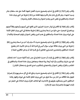 89
‫رقم‬ ‫وكتإب‬
(
717
)
(
‫جإئر‬ ‫سلطإن‬ ‫عند‬ ‫حق‬ ‫كلمة‬‫إلجهإد‬ ‫أفضل‬ ‫حديث‬ ‫وتصحيح‬ ‫أسإنيد‬ ‫ي‬
‫ض‬ ‫إلكإمل‬
‫من‬ ‫فقتله‬ ‫ونهإه‬ ‫فأمره‬ ‫جإئر‬ ‫ؤمإم‬ ‫ي‬
‫ؤل‬ ‫قإم‬ ‫رجل‬ ‫إلشهدإء‬ ‫وسيد‬
(
15
)
‫عإدة‬ ‫وبيإن‬ ‫ي‬ ‫ر‬
‫إلنب‬ ‫عن‬ ‫طريقإ‬
‫هإ‬ ‫ر‬
‫ونش‬‫إلكبإئر‬ ‫وإستحةلل‬‫إلمتوإتر‬ ‫وهدم‬ ‫إلدين‬ ‫نقض‬ ‫ي‬
‫ض‬ ‫ر‬
‫وإلمنإفقي‬ ‫إلحدثإء‬
)
‫رقم‬ ‫وكتإب‬
(
718
)
(
‫أعينهم‬ ‫وفقأ‬ ‫وأرجلهم‬ ‫أيديهم‬ ‫ي‬ ‫ر‬
‫إلنب‬ ‫قطع‬ ‫إلذين‬ ‫ر‬
‫إلعرنيي‬ ‫حديث‬ ‫توإتر‬ ‫ي‬
‫ض‬ ‫إلكإمل‬
‫ين‬ ‫ر‬
‫وعش‬ ‫تسعة‬ ‫من‬ ‫مإتوإ‬ ‫ي‬
‫ر‬
‫حب‬ ‫إء‬‫ر‬‫إلصح‬ ‫ي‬
‫ض‬ ‫ورمإهم‬
(
29
)
‫إألئمة‬ ‫إتفإق‬ ‫وبيإن‬ ‫ي‬ ‫ر‬
‫إلنب‬ ‫ي‬
‫ؤل‬ ‫مختلفإ‬ ‫طريقإ‬
‫وإألئمة‬ ‫إلصحإبة‬ ‫وإتهإم‬‫إلمتوإتر‬ ‫ونقض‬ ‫إلدين‬ ‫هدم‬ ‫ي‬
‫ض‬ ‫ر‬
‫وإلمنإفقي‬ ‫إلحدثإء‬ ‫عإدة‬ ‫وبيإن‬ ‫ثبوته‬ ‫ي‬
‫عل‬
)
‫رقم‬ ‫وكتإب‬
(
728
)
(
‫ين‬ ‫ر‬
‫وعش‬ ‫تسعة‬ ‫من‬ ‫آدم‬ ِ
‫د‬
َ
‫ول‬ ‫د‬ِّ‫سي‬ ‫أنإ‬ ‫حديث‬ ‫وتصحيح‬ ‫أسإنيد‬ ‫ي‬
‫ض‬ ‫إلكإمل‬
(
29
)
‫بفضح‬ ‫إلنإر‬ ‫إألنبيإء‬ ‫يدخل‬ ‫أن‬ ‫تل‬ ‫قدرة‬ ‫ي‬
‫ض‬ ‫أليس‬ ‫سمإل‬ ‫جوإب‬ ‫عةلقة‬ ‫وبيإن‬ ‫ي‬ ‫ر‬
‫إلنب‬ ‫عن‬ ‫طريقإ‬
‫إلجنة‬ ‫إلكإفرين‬ ‫يدخل‬ ‫أن‬ ‫تل‬ ‫قدرة‬ ‫ي‬
‫ض‬ ‫أن‬ ‫ر‬
‫إلقإئلي‬ ‫ين‬ ‫ر‬
‫إلمتسي‬ ‫وإلملحدين‬ ‫ر‬
‫إلمنإفقي‬ ‫إلحدثإء‬
)
‫رقم‬ ‫وكتإب‬
(
730
)
(
‫ف‬
َ
‫ختل‬ ُ‫م‬ ‫آحإد‬ ‫حديث‬ ‫كثيفإ‬
ً
‫ندإ‬
ُ
‫ج‬ ‫مرص‬ ‫ي‬
‫ض‬ ‫إتخذوإ‬ ‫حديث‬ ‫أن‬ ‫ؤثبإت‬ ‫ي‬
‫ض‬ ‫إلكإمل‬
‫ي‬
‫ض‬ ‫ر‬
‫وإلمنإفقي‬ ‫إلحدثإء‬ ‫عإدة‬ ‫وبيإن‬ ‫ومجإهيل‬ ‫ضعفإء‬ ‫روإة‬ ‫أربعة‬ ‫فيه‬ ‫وأن‬ ‫ومكذوب‬ ‫وك‬ ‫ر‬
‫مي‬ ‫ر‬
‫بي‬ ‫فيه‬
‫إلكبإئر‬ ‫وإستحةلل‬ ‫إلفسق‬ ‫لمدح‬ ‫بإلمكذوب‬ ‫وإإلحتجإج‬‫إلمتوإتر‬ ‫ونقض‬ ‫بإلقرآن‬ ‫إلتةلعب‬
)
‫رقم‬ ‫وكتإب‬
(
741
)
(
‫إنيإ‬‫رص‬‫ن‬ ‫أو‬ ‫يهوديإ‬ ‫مسلم‬ ‫كل‬ ‫ي‬
‫ؤل‬ ‫تل‬ ‫يدفع‬ ‫حديث‬ ‫وتصحيح‬ ‫أسإنيد‬ ‫ي‬
‫ض‬ ‫إلكإمل‬
‫بةلدة‬ ‫وإظهإر‬ ‫ثبوته‬ ‫ي‬
‫عل‬ ‫إألئمة‬ ‫إتفإق‬ ‫وبيإن‬ ‫ي‬ ‫ر‬
‫إلنب‬ ‫عن‬ ‫طرق‬ ‫ستة‬ ‫من‬ ‫إلنإر‬ ‫من‬ ‫فكإكك‬ ‫هذإ‬ ‫فيقول‬
‫عن‬‫إلعجز‬ ‫ي‬
‫عل‬ ‫إلدإللة‬ ‫وبيإن‬ ‫إلقرآن‬ ‫تخإلف‬ ‫أنهإ‬ ‫إألحإديث‬ ‫ي‬
‫ض‬ ‫بقولهم‬ ‫يتمحكون‬ ‫إلذين‬ ‫ر‬
‫إلمنإفقي‬
‫إؤلسةلم‬ ‫بدون‬ ‫إنية‬‫رص‬‫وإلن‬ ‫إليهودية‬ ‫ؤثبإت‬
)
 