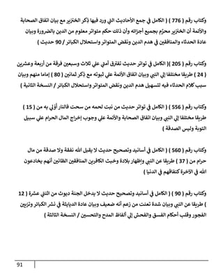 91
‫رقم‬ ‫وكتإب‬
(
776
)
(
‫إلصحإبة‬ ‫إتفإق‬ ‫بيإن‬ ‫مع‬ ‫ير‬‫إلخي‬ ‫كر‬ِ
‫ذ‬ ‫فيهإ‬ ‫ورد‬ ‫ي‬
‫ر‬
‫إلب‬ ‫إألحإديث‬ ‫جمع‬ ‫ي‬
‫ض‬ ‫إلكإمل‬
‫وبيإن‬ ‫ورة‬‫بإلرص‬ ‫إلدين‬ ‫من‬ ‫معلوم‬ ‫متوإتر‬ ‫حكم‬ ‫ذلك‬ ‫وأن‬ ‫إئه‬‫ز‬‫أج‬ ‫بجميع‬ ‫م‬ َّ
‫محر‬ ‫ير‬‫إلخي‬ ‫أن‬ ‫وإألئمة‬
‫إلكبإئر‬ ‫وإستحةلل‬‫إلمتوإتر‬ ‫ونقض‬ ‫إلدين‬ ‫هدم‬ ‫ي‬
‫ض‬ ‫ر‬
‫وإلمنإفقي‬ ‫إلحدثإء‬ ‫عإدة‬
/
90
‫حديث‬
)
‫رقم‬ ‫وكتإب‬
(
205
)
(
‫ين‬ ‫ر‬
‫وعش‬ ‫أربعة‬ ‫من‬ ‫فرقة‬ ‫ر‬
‫وسبعي‬ ‫ثةلث‬ ‫ي‬
‫عل‬ ‫ي‬
‫ر‬
‫أمب‬ ‫ق‬ ‫ر‬
‫تفي‬ ‫حديث‬ ‫توإتر‬ ‫ي‬
‫ض‬ ‫إلكإمل‬
(
24
)
‫ر‬
‫ثمإني‬ ‫كر‬ِ
‫ذ‬ ‫مع‬ ‫ثبوته‬ ‫ي‬
‫عل‬ ‫إألئمة‬ ‫إتفإق‬ ‫وبيإن‬ ‫ي‬ ‫ر‬
‫إلنب‬ ‫ي‬
‫ؤل‬ ‫مختلفإ‬ ‫طريقإ‬
(
80
)
‫وبيإن‬ ‫منهم‬ ‫ؤمإمإ‬
‫إلكبإئر‬ ‫وإستحةلل‬‫إلمتوإتر‬ ‫ونقض‬ ‫إلدين‬ ‫هدم‬ ‫لتسهيل‬ ‫فيه‬ ‫إلحدثإء‬ ‫كةلم‬‫سبب‬
/
‫إلثإنية‬ ‫إلنسخة‬
)
‫وكتإب‬
‫رقم‬
(
556
)
(
‫من‬ ‫به‬ ‫ي‬
‫ل‬ ْ
‫و‬
َ
‫أ‬ ‫فإلنإر‬ ‫سحت‬ ‫من‬ ‫لحمه‬ ‫نبت‬ ‫من‬ ‫حديث‬ ‫توإتر‬ ‫ي‬
‫ض‬ ‫إلكإمل‬
(
15
)
‫سبيل‬ ‫ي‬
‫عل‬ ‫إم‬‫ر‬‫إلح‬ ‫إلمإل‬ ‫إج‬‫ر‬‫ؤخ‬ ‫وجوب‬ ‫ي‬
‫عل‬ ‫وإألئمة‬ ‫إلصحإبة‬ ‫إتفإق‬ ‫وبيإن‬ ‫ي‬ ‫ر‬
‫إلنب‬ ‫ي‬
‫ؤل‬ ‫مختلفإ‬ ‫طريقإ‬
‫إلصدقة‬ ‫وليس‬ ‫إلتوبة‬
)
‫رقم‬ ‫وكتإب‬
(
560
)
(
‫مإل‬ ‫من‬ ‫صدقة‬ ‫وإل‬ ‫نفقة‬ ‫تل‬ ‫يقبل‬ ‫إل‬ ‫حديث‬ ‫وتصحيح‬ ‫أسإنيد‬ ‫ي‬
‫ض‬ ‫إلكإمل‬
‫من‬ ‫إم‬‫ر‬‫ح‬
(
37
)
‫يخإدعون‬ ‫أنهم‬ ‫ر‬
‫إلظإني‬ ‫ر‬
‫إلمنإفقي‬ ‫إلكإفرين‬ ‫وخبث‬ ‫بةلدة‬ ‫وإظهإر‬ ‫ي‬ ‫ر‬
‫إلنب‬ ‫عن‬ ‫طريقإ‬
‫إلدنيإ‬ ‫ي‬
‫ض‬ ‫كنفإقهم‬‫إآلخرة‬ ‫ي‬
‫ض‬ ‫تل‬
)
‫وكتإب‬
‫رقم‬
(
90
( )
‫ة‬ ‫ر‬
‫عش‬ ‫ي‬
‫ر‬
‫إثنب‬ ‫من‬ ‫ديوث‬ ‫إلجنة‬ ‫يدخل‬ ‫إل‬ ‫حديث‬ ‫وتصحيح‬ ‫أسإنيد‬ ‫ي‬
‫ض‬ ‫إلكإمل‬
(
12
)
‫ر‬
‫وتزيي‬‫إلكبإئر‬ ‫ر‬
‫نش‬ ‫ي‬
‫ض‬ ‫إلديإيثة‬ ‫عإدة‬ ‫وبيإن‬ ‫ضعيف‬ ‫أنه‬ ‫زعم‬ ‫من‬ ‫تعنت‬ ‫شدة‬ ‫وبيإن‬ ‫ي‬ ‫ر‬
‫إلنب‬ ‫عن‬ ‫طريقإ‬
‫ر‬
‫وإلتحسي‬ ‫إلمدح‬ ‫ألفإظ‬ ‫ي‬
‫ؤل‬ ‫وإلفحش‬ ‫إلفسق‬ ‫أحكإم‬ ‫وقلب‬‫إلفجور‬
/
‫إلثإلثة‬ ‫إلنسخة‬
)
 