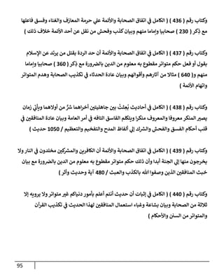 95
‫رقم‬ ‫وكتإب‬
(
436
)
(
‫فإعلهإ‬ ‫وفسق‬ ‫وإلغنإء‬ ‫إلمعإزف‬ ‫حرمة‬ ‫ي‬
‫عل‬ ‫وإألئمة‬ ‫إلصحإبة‬ ‫إتفإق‬ ‫ي‬
‫ض‬ ‫إلكإمل‬
‫كر‬ِ
‫ذ‬ ‫مع‬
(
230
)
‫ذلك‬ ‫خةلف‬ ‫إألئمة‬ ‫أحد‬ ‫عن‬ ‫نقل‬ ‫من‬ ‫وفحش‬ ‫كذب‬‫وبيإن‬ ‫منهم‬ ‫وإمإمإ‬ ‫صحإبيإ‬
)
‫رقم‬ ‫وكتإب‬
(
437
)
(
‫إؤلسةلم‬ ‫عن‬ ‫يرتد‬ ‫من‬ ‫بقتل‬ ‫إلردة‬ ‫حد‬ ‫أن‬ ‫وإألئمة‬ ‫إلصحإبة‬ ‫إتفإق‬ ‫ي‬
‫ض‬ ‫إلكإمل‬
‫كر‬ِ
‫ذ‬ ‫مع‬ ‫ورة‬‫بإلرص‬ ‫إلدين‬ ‫من‬ ‫معلوم‬ ‫به‬ ‫مقطوع‬ ‫متوإتر‬ ‫حكم‬ ‫فعل‬ ‫أو‬ ‫بقول‬
(
360
)
‫وإمإمإ‬ ‫صحإبيإ‬
‫و‬ ‫منهم‬
(
640
)
‫إلمتوإتر‬ ‫وهدم‬ ‫إلصحإبة‬ ‫تكذيب‬ ‫ي‬
‫ض‬ ‫إلحدثإء‬ ‫عإدة‬ ‫وبيإن‬ ‫وأقوإلهم‬ ‫آثإرهم‬ ‫من‬ ‫مثإإل‬
‫إألئمة‬ ‫وإتهإم‬
)
‫رقم‬ ‫وكتإب‬
(
438
)
(
‫زمإن‬ ‫ي‬
‫ر‬
‫ويأب‬ ‫أوإلهمإ‬ ‫من‬ ٌّ ‫ر‬
‫ش‬ ‫إهمإ‬‫ر‬‫أخ‬ ‫ر‬
‫جإهليتي‬ ‫ر‬
‫بي‬
ُ
‫ثت‬ ِ
‫ع‬
ُ
‫ب‬ ‫أحإديث‬ ‫ي‬
‫ض‬ ‫إلكإمل‬
‫ي‬
‫ض‬ ‫ر‬
‫إلمنإفقي‬ ‫عإدة‬ ‫وبيإن‬ ‫إلعإمة‬ ‫أمر‬ ‫ي‬
‫ض‬ ‫إلتإفه‬ ‫إلفإسق‬ ‫ويتكلم‬ ‫إ‬‫ر‬‫منك‬ ‫وإلمعروف‬ ‫معروفإ‬ ‫إلمنكر‬ ‫ر‬
‫يصي‬
‫وإلتعظيم‬ ‫وإلتفخيم‬ ‫إلمدح‬ ‫ألفإظ‬ ‫ي‬
‫ؤل‬ ‫ك‬ ‫ر‬
‫وإلش‬ ‫وإلفحش‬ ‫إلفسق‬ ‫أحكإم‬ ‫قلب‬
/
1050
‫حديث‬
)
‫رقم‬ ‫وكتإب‬
(
439
)
(
‫وإل‬‫إلنإر‬ ‫ي‬
‫ض‬ ‫مخلدون‬ ‫ر‬
‫كي‬ ‫ر‬
‫وإلمش‬ ‫إلكإفرين‬ ‫أن‬ ‫وإألئمة‬ ‫إلصحإبة‬ ‫إتفإق‬ ‫ي‬
‫ض‬ ‫إلكإمل‬
‫بيإن‬ ‫مع‬ ‫ورة‬‫بإلرص‬ ‫إلدين‬ ‫من‬ ‫معلوم‬ ‫به‬ ‫مقطوع‬ ‫متوإتر‬ ‫حكم‬ ‫ذلك‬ ‫وأن‬ ‫أبدإ‬ ‫إلجنة‬ ‫ي‬
‫ؤل‬ ‫منهإ‬ ‫يخرجون‬
‫وإلعبث‬ ‫بإلكذب‬ ‫تل‬ ‫وصفوإ‬ ‫إلذين‬ ‫ر‬
‫إلمنإفقي‬ ‫خبث‬
/
480
‫وأثر‬ ‫وحديث‬ ‫آية‬
)
‫رقم‬ ‫وكتإب‬
(
440
)
(
‫ؤإل‬ ‫يرويه‬ ‫وإل‬‫متوإتر‬ ‫ر‬
‫غي‬ ‫دنيإكم‬ ‫بأمور‬ ‫أعلم‬ ‫أنتم‬ ‫حديث‬ ‫أن‬ ‫ؤثبإت‬ ‫ي‬
‫ض‬ ‫إلكإمل‬
‫إلقرآن‬ ‫تكذيب‬ ‫ي‬
‫ض‬ ‫إلحديث‬ ‫لهذإ‬ ‫ر‬
‫إلمنإفقي‬ ‫إستعمإل‬ ‫وغبإء‬ ‫بشإعة‬ ‫وبيإن‬ ‫إلصحإبة‬ ‫من‬ ‫ثةلثة‬
‫وإألحكإم‬ ‫إلسي‬ ‫من‬ ‫وإلمتوإتر‬
)
 