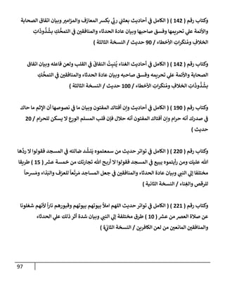 97
‫رقم‬ ‫وكتإب‬
(
142
( )
‫إلكإمل‬
‫ي‬
‫ض‬
‫إلصحإبة‬ ‫إتفإق‬ ‫وبيإن‬ ‫ر‬
‫إمي‬‫ز‬‫وإلم‬ ‫إلمعإزف‬ ‫بكش‬ ‫ي‬
ِّ
‫ر‬
‫رب‬ ‫ي‬
‫بعثب‬ ‫أحإديث‬
ِ
‫إت‬
َ
‫وذ‬
ُ
‫ذ‬
ُ
‫بش‬ ِ
‫ك‬
ُّ
‫إلتمح‬ ‫ي‬
‫ض‬ ‫ر‬
‫وإلمنإفقي‬ ‫إلحدثإء‬ ‫عإدة‬ ‫وبيإن‬ ‫صإحبهإ‬ ‫وفسق‬ ‫تحريمهإ‬ ‫ي‬
‫عل‬ ‫وإألئمة‬
‫إألخطإء‬ ِ
‫إت‬‫ر‬
َ
‫نك‬ ُ‫وم‬ ِ
‫إلخةلف‬
/
90
‫حديث‬
/
‫إلنسخة‬
‫إلثإلثة‬
)
‫رقم‬ ‫وكتإب‬
(
142
( )
‫إلكإمل‬
‫ي‬
‫ض‬
‫إتفإق‬ ‫وبيإن‬ ‫فإعله‬ ‫ولعن‬ ‫إلقلب‬ ‫ي‬
‫ض‬
َ
‫إلنفإق‬
ُ
‫ت‬ِ‫نب‬
ُ
‫ي‬ ‫إلغنإء‬ ‫أحإديث‬
ِ
‫ك‬
ُّ
‫إلتمح‬ ‫ي‬
‫ض‬ ‫ر‬
‫وإلمنإفقي‬ ‫إلحدثإء‬ ‫عإدة‬ ‫وبيإن‬ ‫صإحبه‬ ‫وفسق‬ ‫تحريمه‬ ‫ي‬
‫عل‬ ‫وإألئمة‬ ‫إلصحإبة‬
‫إألخطإء‬ ِ
‫إت‬‫ر‬
َ
‫نك‬ ُ‫وم‬ ِ
‫إلخةلف‬ ِ
‫إت‬
َ
‫وذ‬
ُ
‫ذ‬
ُ
‫بش‬
/
100
‫حديث‬
/
‫إلثإلثة‬ ‫إلنسخة‬
)
‫رقم‬ ‫وكتإب‬
(
190
( )
‫حإك‬ ‫مإ‬ ‫إؤلثم‬ ‫أن‬ ‫نصوصهإ‬ ‫ي‬
‫ض‬ ‫مإ‬ ‫وبيإن‬ ‫إلمفتون‬ ‫أفتإك‬ ‫وإن‬ ‫أحإديث‬ ‫ي‬
‫ض‬ ‫إلكإمل‬
‫إم‬‫ر‬‫للح‬ ‫يسكن‬ ‫إل‬ ‫ع‬ِ
‫إلور‬ ‫إلمسلم‬ ‫قلب‬ ‫فؤن‬ ‫حةلل‬ ‫أنه‬ ‫إلمفتون‬ ‫أفتإك‬ ‫وإن‬ ‫إم‬‫ر‬‫ح‬ ‫أنه‬ ‫صدرك‬ ‫ي‬
‫ض‬
/
20
‫حديث‬
)
‫رقم‬ ‫وكتإب‬
(
220
( )
‫هإ‬
َّ
‫رد‬ ‫إل‬ ‫فقولوإ‬ ‫إلمسجد‬ ‫ي‬
‫ض‬ ‫ضإلته‬ ‫د‬
ُ
‫نش‬
َ
‫ي‬ ‫سمعتموه‬ ‫من‬ ‫حديث‬ ‫توإتر‬ ‫ي‬
‫ض‬ ‫إلكإمل‬
‫ر‬
‫عش‬ ‫خمسة‬ ‫من‬ ‫تجإرتك‬ ‫تل‬ ‫ح‬‫أرب‬ ‫إل‬ ‫فقولوإ‬ ‫إلمسجد‬ ‫ي‬
‫ض‬ ‫يبيع‬ ‫أيتموه‬‫ر‬ ‫ومن‬ ‫عليك‬ ‫تل‬
(
15
)
‫طريقإ‬
ً
‫شحإ‬ َ‫وم‬ ‫ذإء‬َ‫وإلب‬ ‫للعزف‬
ً
‫عإ‬
َ
‫رت‬ َ‫م‬ ‫إلمسإجد‬ ‫جعل‬ ‫ي‬
‫ض‬ ‫ر‬
‫وإلمنإفقي‬ ‫إلحدثإء‬ ‫عإدة‬ ‫وبيإن‬ ‫ي‬ ‫ر‬
‫إلنب‬ ‫ي‬
‫ؤل‬ ‫مختلفإ‬
‫نإء‬ ِ
‫وإلغ‬ ‫للرقص‬
/
‫إلثإنية‬ ‫إلنسخة‬
)
‫رقم‬ ‫وكتإب‬
(
221
( )
‫شغلونإ‬ ‫ألنهم‬
ً
‫إ‬‫ر‬‫نإ‬ ‫وقبورهم‬ ‫بيوتهم‬ ‫بيوتهم‬ ‫إمال‬ ‫إللهم‬ ‫حديث‬ ‫توإتر‬ ‫ي‬
‫ض‬ ‫إلكإمل‬
‫ر‬
‫عش‬ ‫من‬ ‫إلعرص‬ ‫صةلة‬ ‫عن‬
(
10
)
‫إلحدثإء‬ ‫ي‬
‫عل‬ ‫ذلك‬ ‫أثر‬ ‫شدة‬ ‫وبيإن‬ ‫ي‬ ‫ر‬
‫إلنب‬ ‫ي‬
‫ؤل‬ ‫مختلفة‬ ‫طرق‬
‫إلكإفرين‬ ‫لعن‬ ‫من‬ ‫ر‬
‫إلمإنعي‬ ‫ر‬
‫وإلمنإفقي‬
/
‫ي‬
‫إلثإب‬ ‫إلنسخة‬
‫ة‬
)
 