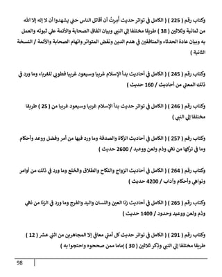 98
‫رقم‬ ‫وكتإب‬
(
225
( )
‫تل‬ ‫ؤإل‬ ‫ؤله‬ ‫إل‬ ‫أن‬ ‫يشهدوإ‬ ‫ي‬
‫ر‬
‫حب‬ ‫إلنإس‬ ‫أقإتل‬ ‫أن‬
ُ
‫رت‬ ِ
‫م‬
ُ
‫أ‬ ‫حديث‬ ‫توإتر‬ ‫ي‬
‫ض‬ ‫إلكإمل‬
‫ر‬
‫وثةلثي‬ ‫ثمإنية‬ ‫من‬
(
38
)
‫وإلعمل‬ ‫ثبوته‬ ‫ي‬
‫عل‬ ‫وإألئمة‬ ‫إلصحإبة‬ ‫إتفإق‬ ‫وبيإن‬ ‫ي‬ ‫ر‬
‫إلنب‬ ‫ي‬
‫ؤل‬ ‫مختلفإ‬ ‫طريقإ‬
‫وإألئمة‬ ‫إلصحإبة‬ ‫وإتهإم‬‫إلمتوإتر‬ ‫ونقض‬ ‫إلدين‬ ‫هدم‬ ‫ي‬
‫ض‬ ‫ر‬
‫وإلمنإفقي‬ ‫إلحدثإء‬ ‫عإدة‬ ‫وبيإن‬ ‫به‬
/
‫إلنسخة‬
‫إلثإنية‬
)
‫رقم‬ ‫وكتإب‬
(
245
( )
‫ي‬
‫ض‬ ‫ورد‬ ‫ومإ‬ ‫للغربإء‬ ‫ي‬ ‫ر‬
‫فطوب‬ ‫غريبإ‬ ‫وسيعود‬ ‫غريبإ‬ ‫إؤلسةلم‬ ‫بدأ‬ ‫أحإديث‬ ‫ي‬
‫ض‬ ‫إلكإمل‬
‫أحإديث‬ ‫من‬ ‫ي‬
‫إلمعب‬ ‫ذلك‬
/
160
‫حديث‬
)
‫رقم‬ ‫وكتإب‬
(
246
( )
‫من‬ ‫غريبإ‬ ‫وسيعود‬ ‫غريبإ‬ ‫إؤلسةلم‬ ‫بدأ‬ ‫حديث‬ ‫توإتر‬ ‫ي‬
‫ض‬ ‫إلكإمل‬
(
25
)
‫طريقإ‬
‫مختلفإ‬
‫ي‬ ‫ر‬
‫إلنب‬ ‫ي‬
‫ؤل‬
)
‫رقم‬ ‫وكتإب‬
(
257
( )
‫وأحكإم‬ ‫ووعد‬ ‫وفضل‬‫أمر‬ ‫من‬ ‫فيهإ‬ ‫ورد‬ ‫ومإ‬ ‫وإلصدقة‬ ‫كإة‬
‫إلز‬ ‫أحإديث‬ ‫ي‬
‫ض‬ ‫إلكإمل‬
‫ووعيد‬ ‫ولعن‬ ‫وذم‬ ‫ي‬
‫نه‬ ‫من‬ ‫كهإ‬
‫تر‬ ‫ي‬
‫ض‬ ‫ومإ‬
/
2600
‫حديث‬
)
‫رقم‬ ‫وكتإب‬
(
264
( )
‫أوإمر‬ ‫من‬ ‫ذلك‬ ‫ي‬
‫ض‬ ‫ورد‬ ‫ومإ‬ ‫وإلخلع‬ ‫وإلطةلق‬ ‫وإلنكإح‬ ‫إلزوإج‬ ‫أحإديث‬ ‫ي‬
‫ض‬ ‫إلكإمل‬
‫وآدإب‬ ‫وأحكإم‬ ‫ي‬
‫ونوإه‬
/
4200
‫حديث‬
)
‫رقم‬ ‫وكتإب‬
(
265
( )
‫ي‬
‫نه‬ ‫من‬ ‫إلزنإ‬ ‫ي‬
‫ض‬ ‫ورد‬ ‫ومإ‬ ‫وإلفرج‬ ‫وإليد‬ ‫وإللسإن‬ ‫ر‬
‫إلعي‬ ‫زنإ‬ ‫أحإديث‬ ‫ي‬
‫ض‬ ‫إلكإمل‬
‫وحدود‬ ‫ووعيد‬ ‫ولعن‬ ‫وذم‬
/
1400
‫حديث‬
)
‫رقم‬ ‫وكتإب‬
(
291
( )
‫ر‬
‫عش‬ ‫ي‬
‫إثب‬ ‫من‬ ‫إلمجإهرين‬ ‫ؤإل‬ ‫ي‬
‫معإض‬ ‫ي‬
‫ر‬
‫أمب‬ ‫كل‬‫حديث‬ ‫توإتر‬ ‫ي‬
‫ض‬ ‫إلكإمل‬
(
12
)
‫ر‬
‫ثةلثي‬ ‫كر‬ِ
‫وذ‬ ‫ي‬ ‫ر‬
‫إلنب‬ ‫ي‬
‫ؤل‬ ‫مختلفإ‬ ‫طريقإ‬
(
30
)
‫وإحتجوإ‬ ‫صححوه‬ ‫ممن‬ ‫ؤمإمإ‬
‫به‬
)
 