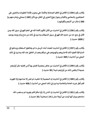 99
‫رقم‬ ‫وكتإب‬
(
294
( )
‫ي‬
‫عل‬‫وإلتعزير‬ ‫إلعقوبإت‬ ‫ؤقإمة‬ ‫وجوب‬ ‫ي‬
‫عل‬ ‫وإألئمة‬ ‫إلصحإبة‬ ‫إتفإق‬ ‫ي‬
‫ض‬ ‫إلكإمل‬
‫كر‬ِ
‫ذ‬ ‫مع‬ ‫إلقتل‬ ‫ي‬
‫ؤل‬ ‫إلتعزير‬ ‫بلوغ‬ ‫وجوإز‬‫وإلكبإئر‬ ‫ي‬
‫بإلمعإذ‬ ‫إلمجإهرين‬
(
160
)
‫و‬ ‫منهم‬ ‫وإمإم‬ ‫ي‬ ‫ر‬
‫صحإب‬
(
300
)
‫وأقوإلهم‬ ‫آثإرهم‬ ‫من‬ ‫مثإل‬
)
‫رقم‬ ‫وكتإب‬
(
296
( )
‫ومن‬ ‫تل‬ ‫سبيل‬ ‫ي‬
‫ض‬ ‫فهو‬ ‫إلعليإ‬ ‫ي‬
‫ه‬ ‫تل‬ ‫كلمة‬‫لتكون‬ ‫قإتل‬ ‫من‬ ‫أحإديث‬ ‫ي‬
‫ض‬ ‫إلكإمل‬
‫ووعيد‬ ‫ووعد‬ ‫وذم‬ ‫مدح‬ ‫من‬ ‫ذلك‬ ‫ي‬
‫ض‬ ‫ورد‬ ‫ومإ‬ ‫إلشيطإن‬ ‫سبيل‬ ‫ي‬
‫ض‬ ‫فهو‬ ‫تل‬ ‫حدود‬ ‫من‬ ‫حد‬ ‫منع‬ ‫ي‬
‫ض‬ ‫قإتل‬
/
1800
‫حديث‬
)
‫رقم‬ ‫وكتإب‬
(
297
( )
‫ي‬
‫ض‬ ‫ويدخلوإ‬ ‫إلسلطإن‬ ‫يخإلطوإ‬ ‫لم‬ ‫مإ‬ ‫إلرسل‬ ‫أمنإء‬ ‫إلعلمإء‬ ‫أحإديث‬ ‫ي‬
‫ض‬ ‫إلكإمل‬
‫ذلك‬ ‫ي‬
‫ض‬ ‫ورد‬ ‫ومإ‬ ‫تل‬ ‫عند‬ ‫إلخلق‬ ‫ر‬
‫ش‬ ‫وهم‬ ‫دينكم‬ ‫ي‬
‫عل‬ ‫وإتهموهم‬ ‫فإحذروهم‬ ‫ذلك‬ ‫فعلوإ‬ ‫فؤذإ‬ ‫إلدنيإ‬
‫أحإديث‬ ‫من‬ ‫ي‬
‫إلمعب‬
/
300
‫حديث‬
)
‫رقم‬ ‫وكتإب‬
(
299
( )
‫إرهم‬‫ز‬‫أو‬ ‫مثل‬ ‫فعليه‬ ‫أنإس‬ ‫بهإ‬ ‫فعمل‬ ‫بمعصية‬ ‫جإهر‬ ‫من‬ ‫أحإديث‬ ‫ي‬
‫ض‬ ‫إلكإمل‬
‫شييإ‬ ‫إرهم‬‫ز‬‫أو‬ ‫من‬ ‫ذلك‬ ‫ينقص‬ ‫إل‬ ‫جميعإ‬
/
90
‫حديث‬
)
‫رقم‬ ‫وكتإب‬
(
300
( )
‫ظهرت‬ ‫وإذإ‬ ‫صإحبهإ‬ ‫ؤإل‬ ‫ترص‬ ‫لم‬ ‫خفيت‬ ‫ؤذإ‬ ‫إلمعصية‬ ‫ؤن‬ ‫أحإديث‬ ‫ي‬
‫ض‬ ‫إلكإمل‬
‫أحإديث‬ ‫من‬ ‫ي‬
‫إلمعب‬ ‫ذلك‬ ‫ي‬
‫ض‬ ‫ورد‬ ‫ومإ‬ ‫وإلخإصة‬ ‫إلعإمة‬ ‫ت‬‫رص‬ َّ
‫ر‬
‫غي‬
ُ
‫ت‬ ‫فلم‬
/
400
‫حديث‬
)
‫رقم‬ ‫وكتإب‬
(
301
( )
‫تل‬ ‫يستجب‬ ‫لم‬ ‫وه‬ ‫ر‬
‫يغي‬ ‫فلم‬ ‫إ‬‫ر‬‫منك‬ ‫أوإ‬‫ر‬ ‫ؤذإ‬ ‫إلنإس‬ ‫ؤن‬ ‫أحإديث‬ ‫ي‬
‫ض‬ ‫إلكإمل‬
‫ر‬
‫عش‬ ‫أربعة‬ ‫عن‬ ‫ثبتت‬ ‫أنهإ‬ ‫وبيإن‬ ‫دعإءهم‬
(
14
)
‫صحإبيإ‬
/
20
‫حديث‬
)
 