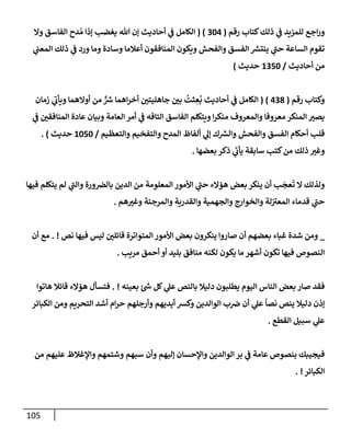 105
‫رقم‬ ‫كتإب‬‫ذلك‬ ‫ي‬
‫ػ‬ ‫للمزيد‬ ‫إجع‬‫ر‬‫و‬
(
304
( )
‫وإل‬ ‫إلفإسق‬ ‫دح‬ ُ‫م‬ ‫ؤذإ‬ ‫يغضب‬ ‫تل‬ ‫ؤن‬ ‫أحإديث‬ ‫ي‬
‫ػ‬ ‫إلكإمل‬
‫ي‬
‫إلمعب‬ ‫ذلك‬ ‫ي‬
‫ػ‬ ‫ورد‬ ‫ومإ‬ ‫وسإدة‬ ‫أعةلمإ‬ ‫إلمنإفقون‬ ‫ويكون‬ ‫وإلفحش‬ ‫إلفسق‬ ‫ر‬
‫ينتش‬ ‫ي‬
‫ر‬
‫حب‬ ‫إلسإعة‬ ‫تقوم‬
‫أحإديث‬ ‫من‬
/
1350
‫حديث‬
)
‫رقم‬ ‫وكتإب‬
(
438
)
(
‫زمإن‬ ‫ي‬
‫ر‬
‫ويأب‬ ‫أوإلهمإ‬ ‫من‬ ٌّ ‫ر‬
‫ش‬ ‫إهمإ‬‫ر‬‫أخ‬ ‫جإهليتي‬ ‫بي‬
ُ
‫ثت‬ ِ
‫ع‬
ُ
‫ب‬ ‫أحإديث‬ ‫ي‬
‫ػ‬ ‫إلكإمل‬
‫ي‬
‫ػ‬ ‫إلمنإفقي‬ ‫عإدة‬ ‫وبيإن‬ ‫إلعإمة‬ ‫أمر‬ ‫ي‬
‫ػ‬ ‫إلتإفه‬ ‫إلفإسق‬ ‫ويتكلم‬ ‫إ‬‫ر‬‫منك‬ ‫وإلمعروف‬ ‫معروفإ‬ ‫إلمنكر‬ ‫يصت‬
‫وإلتعظيم‬ ‫وإلتفخيم‬ ‫إلمدح‬ ‫ألفإظ‬ ‫ي‬
‫ؤل‬ ‫ك‬ ‫ر‬
‫وإلش‬ ‫وإلفحش‬ ‫إلفسق‬ ‫أحكإم‬ ‫قلب‬
/
1050
‫حديث‬
)
.
‫بعضهإ‬ ‫ذكر‬ ‫ي‬
‫ر‬
‫يأب‬ ‫سإبقة‬ ‫كتب‬‫من‬ ‫ذلك‬ ‫وغت‬
.
‫فيهإ‬ ‫يتكلم‬ ‫لم‬ ‫ي‬
‫ر‬
‫وإلب‬ ‫ورة‬‫بإلرص‬ ‫إلدين‬ ‫من‬ ‫إلمعلومة‬ ‫إألمور‬ ‫ي‬
‫ر‬
‫حب‬ ‫هؤإلء‬ ‫بعض‬ ‫ينكر‬ ‫أن‬ ‫ب‬
َ
‫عج‬
َ
‫ت‬ ‫إل‬ ‫ولذلك‬
‫هم‬‫وغت‬ ‫وإلمرجئة‬ ‫وإلقدرية‬ ‫وإلجهمية‬ ‫وإلخوإرج‬ ‫لة‬ ‫ر‬
‫إلمعت‬ ‫قدمإء‬ ‫ي‬
‫ر‬
‫حب‬
.
_
‫نص‬ ‫فيهإ‬ ‫ليس‬ ‫قإئلي‬ ‫إلمتوإترة‬ ‫إألمور‬ ‫بعض‬ ‫ينكرون‬ ‫صإروإ‬ ‫أن‬ ‫بعضهم‬ ‫غبإء‬ ‫شدة‬ ‫ومن‬
. !
‫أن‬ ‫مع‬
‫مريب‬ ‫أحمق‬ ‫أو‬ ‫بليد‬ ‫منإفق‬ ‫لكنه‬ ‫يكون‬ ‫مإ‬ ‫أشهر‬ ‫تكون‬ ‫فيهإ‬ ‫إلنصوص‬
.
‫بعينه‬ ‫ئ‬ ‫ر‬
‫ش‬ ‫كل‬ ‫ي‬
‫عل‬ ‫بإلنص‬ ‫دليةل‬ ‫يطلبون‬ ‫إليوم‬ ‫إلنإس‬ ‫بعض‬ ‫صإر‬ ‫فقد‬
. !
‫هإتوإ‬ ‫قإئةل‬ ‫هؤإلء‬ ‫فتسأل‬
‫إلكبإئر‬ ‫ومن‬ ‫إلتحريم‬ ‫أشد‬ ‫إم‬‫ر‬‫ح‬ ‫وأرجلهم‬ ‫أيديهم‬ ‫وكش‬ ‫إلوإلدين‬ ‫ب‬‫ض‬ ‫أن‬ ‫ي‬
‫عل‬
ً
‫نصإ‬ ‫ينص‬ ‫دليةل‬ ‫ؤذن‬
‫إلقطع‬ ‫سبيل‬ ‫ي‬
‫عل‬
.
‫من‬ ‫عليهم‬ ‫وإؤلغةلظ‬ ‫وشتمهم‬ ‫سبهم‬ ‫وأن‬ ‫ؤليهم‬ ‫وإؤلحسإن‬ ‫إلوإلدين‬ ‫بر‬ ‫ي‬
‫ػ‬ ‫عإمة‬ ‫بنصوص‬ ‫فيجيبك‬
‫إلكبإئر‬
. !
 