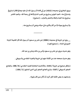 120
‫صحيحه‬ ‫ي‬
‫ػ‬ ‫إلبخإري‬ ‫وروي‬
(
6512
)
ٌ
‫ح‬ ‫ي‬ِ
‫ر‬
‫ست‬ ُ‫م‬ ‫فقإل‬ ٍ‫بجنإزة‬ ‫عليه‬ َّ
‫ر‬ ُ‫م‬ ‫تل‬ ‫رسول‬ ‫أن‬ ‫قتإدة‬ ‫ي‬
‫أب‬ ‫عن‬
‫إلفإجر‬ ‫وإلعبد‬ ، ‫تل‬ ‫رحمة‬ ‫ي‬
‫ؤل‬ ‫وأذإهإ‬ ‫إلدنيإ‬ ‫ب‬ َ
‫ص‬
َ
‫ن‬ ‫من‬ ‫ح‬ ‫ي‬ ‫ر‬
‫يست‬ ‫إلمؤمن‬ ‫إلعبد‬ ، ‫منه‬
ٌ
‫إح‬ ‫ر‬
‫ست‬ ُ‫وم‬
‫وإلدوإب‬‫وإلشجر‬ ‫وإلبةلد‬ ‫إلعبإد‬ ‫منه‬ ‫ح‬ ‫ي‬ ‫ر‬
‫يست‬
.
(
‫صحيح‬
)
‫منه‬ ‫ح‬ ‫ي‬ ‫ر‬
‫يست‬ ‫أن‬ ‫ي‬
‫ويتمب‬ ‫حيإته‬ ‫ي‬
‫ػ‬ ‫به‬ ‫يتأذي‬ ‫كإن‬‫من‬ ‫ؤإل‬ ‫بموته‬ ‫ح‬ ‫ي‬ ‫ر‬
‫يست‬ ‫وإل‬
.
--------------
__
‫صحيحه‬ ‫ي‬
‫ػ‬ ‫خزيمة‬ ‫إبن‬ ‫روي‬
(
2006
)
‫إلبإردة‬ ‫إلغنيمة‬ ‫قإل‬ ‫تل‬ ‫رسول‬ ‫أن‬ ‫مسعود‬ ‫بن‬ ‫عإمر‬ ‫عن‬
‫إلشتإء‬ ‫ي‬
‫ػ‬ ‫إلصوم‬
.
(
‫ه‬‫لغت‬ ‫صحيح‬
)
‫تل‬ ‫عبد‬ ‫بن‬ ‫وجإبر‬ ‫مإلك‬ ‫بن‬ ‫وأنس‬ ‫مسعود‬ ‫بن‬ ‫عإمر‬ ‫عن‬ ‫مروي‬ ‫حديث‬ ‫وهو‬
.
‫ي‬
‫وإلسيوط‬ ‫ي‬
‫إلمقدش‬ ‫وإلضيإء‬ ‫خزيمة‬ ‫إبن‬ ‫منهم‬ ‫إألئمة‬ ‫من‬ ‫عدد‬ ‫صححه‬ ‫حديث‬ ‫وهو‬
.
(
‫خزيمة‬ ‫إبن‬ ‫صحيح‬‫وإنظر‬
/
2145
‫ي‬
‫إلمقدش‬ ‫للضيإء‬ ‫إلمختإرة‬ ‫وإألحإديث‬ ،
/
8
/
208
‫وإلجإمع‬ ،
‫ي‬
‫للسيوط‬ ‫إلصغت‬
/
5167
‫إلمنإوي‬ ‫إلدين‬ ‫لزين‬ ‫إلصغت‬ ‫إلجإمع‬ ‫ح‬ ‫ر‬
‫وش‬ ،
/
2
/
106
)
‫بثبوته‬ ‫قإل‬ ‫ممن‬‫أذكر‬ ‫أن‬ ‫آثرت‬ ‫لكن‬ ‫إألئمة‬ ‫بعض‬ ‫به‬ ‫وإستشهد‬
.
 