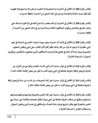 126
‫رقم‬ ‫وكتإب‬
(
300
( )
‫ظهرت‬ ‫وإذإ‬ ‫صإحبهإ‬ ‫ؤإل‬ ‫ترص‬ ‫لم‬ ‫خفيت‬ ‫ؤذإ‬ ‫إلمعصية‬ ‫ؤن‬ ‫أحإديث‬ ‫ي‬
‫ػ‬ ‫إلكإمل‬
‫أحإديث‬ ‫من‬ ‫ي‬
‫إلمعب‬ ‫ذلك‬ ‫ي‬
‫ػ‬ ‫ورد‬ ‫ومإ‬ ‫وإلخإصة‬ ‫إلعإمة‬ ‫ت‬‫ض‬ َّ
‫غت‬
ُ
‫ت‬ ‫فلم‬
/
400
‫حديث‬
)
‫رقم‬ ‫وكتإب‬
(
304
( )
‫ي‬
‫ر‬
‫حب‬ ‫إلسإعة‬ ‫تقوم‬ ‫وإل‬ ‫إلفإسق‬ ‫دح‬ ُ‫م‬ ‫ؤذإ‬ ‫يغضب‬ ‫تل‬ ‫ؤن‬ ‫أحإديث‬ ‫ي‬
‫ػ‬ ‫إلكإمل‬
‫أحإديث‬ ‫من‬ ‫ي‬
‫إلمعب‬ ‫ذلك‬ ‫ي‬
‫ػ‬ ‫ورد‬ ‫ومإ‬ ‫وسإدة‬ ‫أعةلمإ‬ ‫إلمنإفقون‬ ‫ويكون‬ ‫وإلفحش‬ ‫إلفسق‬ ‫ر‬
‫ينتش‬
/
1350
‫حديث‬
)
‫رقم‬ ‫وكتإب‬
(
309
( )
‫عهد‬ ‫ي‬
‫ػ‬ ‫إلمدينة‬ ‫ي‬
‫ػ‬ ِ
‫مر‬
ُ
‫إلح‬ ‫إيإت‬‫ر‬‫إل‬ ‫بيوت‬ ‫وجود‬ ‫حديث‬ ‫أن‬ ‫ؤثبإت‬ ‫ي‬
‫ػ‬ ‫إلكإمل‬
‫إلمعلوم‬ ‫ونقض‬ ‫ي‬
‫إلنب‬ ‫ي‬
‫عل‬ ‫للكذب‬ ‫أكت‬
ً
‫إ‬‫ر‬‫كف‬‫يكفر‬ ‫بذلك‬ ‫قإل‬ ‫من‬ ‫وأن‬ ‫له‬ ‫وجود‬ ‫إل‬
ٌ
‫مكذوب‬ ‫ي‬
‫إلنب‬
‫وينكرون‬ ‫بإلمكذوب‬ ‫يحتجون‬ ‫إلذين‬ ‫إلمنإفقي‬ ‫وخبث‬ ‫بةلدة‬ ‫فضح‬ ‫ي‬
‫ػ‬ ‫ذلك‬ ‫أثر‬ ‫شدة‬ ‫وبيإن‬ ‫ورة‬‫بإلرص‬
‫إلمتوإتر‬
/
‫إلثإنية‬ ‫إلنسخة‬
)
‫رقم‬ ‫وكتإب‬
(
312
( )
‫من‬ ‫إلثيإب‬ ‫من‬ ‫وإلوإسع‬‫مإر‬ ِ
‫بإلخ‬ ‫إلنسإء‬ ‫ي‬
‫إلنب‬ ‫أمر‬ ‫حديث‬ ‫توإتر‬ ‫ي‬
‫ػ‬ ‫إلكإمل‬
‫وأربعي‬ ‫ثمإنية‬
(
48
)
‫ذلك‬ ‫خةلف‬ ‫إألئمة‬ ‫بعض‬ ‫عن‬ ‫نقل‬ ‫مإ‬ ‫كذب‬‫وبيإن‬ ‫ي‬
‫إلنب‬ ‫ي‬
‫ؤل‬ ‫مختلفإ‬ ‫طريقإ‬
)
‫رقم‬ ‫وكتإب‬
(
313
( )
‫وأربعي‬ ‫ستة‬ ‫من‬ ‫إلنسإء‬ ‫من‬ ‫جإت‬‫إلمتت‬ ‫تل‬ ‫لعن‬ ‫حديث‬ ‫توإتر‬ ‫ي‬
‫ػ‬ ‫إلكإمل‬
(
46
)
‫ذلك‬ ‫خةلف‬ ‫إألئمة‬ ‫بعض‬ ‫عن‬ ‫نقل‬ ‫مإ‬ ‫كذب‬‫وبيإن‬ ‫ي‬
‫إلنب‬ ‫ي‬
‫ؤل‬ ‫مختلفإ‬ ‫طريقإ‬
)
‫رقم‬ ‫وكتإب‬
(
319
( )
‫ومبتإعهإ‬ ‫وبإئعهإ‬ ‫هإ‬‫وشإرب‬ ‫هإ‬َ
ِ
‫وعإض‬‫إلخمر‬ ‫تل‬ ‫لعن‬ ‫حديث‬ ‫توإتر‬ ‫ي‬
‫ػ‬ ‫إلكإمل‬
‫من‬ ‫إ‬
َ
‫يه‬ ِ‫وسإق‬ ‫وحإملهإ‬
(
18
)
‫بيع‬ ‫حرمة‬ ‫ي‬
‫عل‬ ‫وإألئمة‬ ‫إلصحإبة‬ ‫إتفإق‬ ‫وبيإن‬ ‫ي‬
‫إلنب‬ ‫ي‬
‫ؤل‬ ‫مختلفإ‬ ‫طريقإ‬
‫إلمتوإتر‬ ‫ونقض‬ ‫إلدين‬ ‫هدم‬ ‫ي‬
‫ػ‬ ‫وإلمنإفقي‬ ‫إلحدثإء‬ ‫عإدة‬ ‫وبيإن‬ ‫هإ‬‫شإرب‬ ‫وقتل‬ ‫فيهإ‬ ‫وإلتجإرة‬‫إلخمر‬
‫إلكبإئر‬ ‫وإستحةلل‬
/
‫إلثإنية‬ ‫إلنسخة‬
)
 
