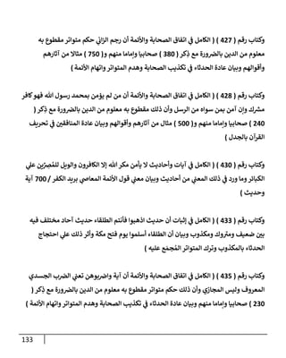 133
‫رقم‬ ‫وكتإب‬
(
427
( )
‫به‬ ‫مقطوع‬ ‫متوإتر‬ ‫حكم‬ ‫ي‬
‫إب‬‫ز‬‫إل‬ ‫رجم‬ ‫أن‬ ‫وإألئمة‬ ‫إلصحإبة‬ ‫إتفإق‬ ‫ي‬
‫ػ‬ ‫إلكإمل‬
‫كر‬ِ
‫ذ‬ ‫مع‬ ‫ورة‬‫بإلرص‬ ‫إلدين‬ ‫من‬ ‫معلوم‬
(
380
)
‫و‬ ‫منهم‬ ‫وإمإمإ‬ ‫صحإبيإ‬
(
750
)
‫آثإرهم‬ ‫من‬ ‫مثإإل‬
‫إألئمة‬ ‫وإتهإم‬‫إلمتوإتر‬ ‫وهدم‬ ‫إلصحإبة‬ ‫تكذيب‬ ‫ي‬
‫ػ‬ ‫إلحدثإء‬ ‫عإدة‬ ‫وبيإن‬ ‫وأقوإلهم‬
)
‫رقم‬ ‫وكتإب‬
(
428
( )
‫كإفر‬‫فهو‬ ‫تل‬ ‫رسول‬ ‫بمحمد‬ ‫يؤمن‬ ‫لم‬ ‫من‬ ‫أن‬ ‫وإألئمة‬ ‫إلصحإبة‬ ‫إتفإق‬ ‫ي‬
‫ػ‬ ‫إلكإمل‬
‫كر‬ِ
‫ذ‬ ‫مع‬ ‫ورة‬‫بإلرص‬ ‫إلدين‬ ‫من‬ ‫معلوم‬ ‫به‬ ‫مقطوع‬ ‫ذلك‬ ‫وأن‬ ‫إلرسل‬ ‫من‬ ‫سوإه‬ ‫بمن‬ ‫آمن‬ ‫وإن‬ ‫ك‬ ‫ر‬
‫مش‬
(
240
)
‫و‬ ‫منهم‬ ‫وإمإمإ‬ ‫صحإبيإ‬
(
500
)
‫تحريف‬ ‫ي‬
‫ػ‬ ‫إلمنإفقي‬ ‫عإدة‬ ‫وبيإن‬ ‫وأقوإلهم‬ ‫آثإرهم‬ ‫من‬ ‫مثإل‬
‫بإلجدل‬ ‫إلقرآن‬
)
‫رقم‬ ‫وكتإب‬
(
430
)
(
‫ي‬
‫عل‬ ‫ين‬ِّ
ِ
‫رص‬ ُ‫للم‬ ‫وإلويل‬ ‫إلكإفرون‬ ‫ؤإل‬ ‫تل‬‫مكر‬ ‫يأمن‬ ‫إل‬ ‫وأحإديث‬ ‫آيإت‬ ‫ي‬
‫ػ‬ ‫إلكإمل‬
‫إلكفر‬ ‫بريد‬ ‫ي‬
‫إلمعإا‬ ‫إألئمة‬ ‫قول‬ ‫ي‬
‫معب‬ ‫وبيإن‬ ‫أحإديث‬ ‫من‬ ‫ي‬
‫إلمعب‬ ‫ذلك‬ ‫ي‬
‫ػ‬ ‫ورد‬ ‫ومإ‬‫إلكبإئر‬
/
700
‫آية‬
‫وحديث‬
)
‫رقم‬ ‫وكتإب‬
(
433
)
(
‫فيه‬ ‫مختلف‬ ‫آحإد‬ ‫حديث‬ ‫إلطلقإء‬ ‫فأنتم‬ ‫إذهبوإ‬ ‫حديث‬ ‫أن‬ ‫ؤثبإت‬ ‫ي‬
‫ػ‬ ‫إلكإمل‬
‫إحتجإج‬ ‫ي‬
‫عل‬ ‫ذلك‬ ‫وأثر‬ ‫مكة‬ ‫فتح‬ ‫يوم‬ ‫أسلموإ‬ ‫إلطلقإء‬ ‫أن‬ ‫وبيإن‬ ‫ومكذوب‬ ‫وك‬ ‫ر‬
‫ومت‬ ‫ضعيف‬ ‫بي‬
‫عليه‬ ‫ع‬ َ‫جم‬ ُ‫إلم‬ ‫إلمتوإتر‬ ‫وترك‬ ‫بإلمكذوب‬ ‫إلحدثإء‬
)
‫رقم‬ ‫وكتإب‬
(
435
)
(
‫إلجسدي‬ ‫ب‬‫إلرص‬ ‫ي‬
‫تعب‬ ‫بوهن‬‫وإض‬ ‫آية‬ ‫أن‬ ‫وإألئمة‬ ‫إلصحإبة‬ ‫إتفإق‬ ‫ي‬
‫ػ‬ ‫إلكإمل‬
‫كر‬ِ
‫ذ‬ ‫مع‬ ‫ورة‬‫بإلرص‬ ‫إلدين‬ ‫من‬ ‫معلوم‬ ‫به‬ ‫مقطوع‬ ‫متوإتر‬ ‫حكم‬ ‫ذلك‬ ‫وأن‬ ‫إلمجإزي‬ ‫وليس‬ ‫إلمعروف‬
(
230
)
‫إألئمة‬ ‫وإتهإم‬‫إلمتوإتر‬ ‫وهدم‬ ‫إلصحإبة‬ ‫تكذيب‬ ‫ي‬
‫ػ‬ ‫إلحدثإء‬ ‫عإدة‬ ‫وبيإن‬ ‫منهم‬ ‫وإمإمإ‬ ‫صحإبيإ‬
)
 