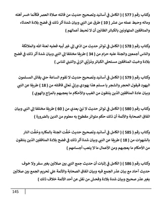 145
‫رقم‬ ‫وكتإب‬
(
577
)
(
‫أهله‬ ‫خش‬ ‫فكأنمإ‬ ‫إلعرص‬ ‫صةلة‬ ‫فإتته‬ ‫من‬ ‫حديث‬ ‫وتصحيح‬ ‫أسإنيد‬ ‫ي‬
‫ػ‬ ‫إلكإمل‬
‫ر‬
‫عش‬ ‫من‬ ‫عمله‬ ‫وحبط‬ ‫ومإله‬
(
10
)
‫إلحدثإء‬ ‫بةلدة‬ ‫فضح‬ ‫ي‬
‫ػ‬ ‫ذلك‬ ‫أثر‬ ‫شدة‬ ‫وبيإن‬ ‫ي‬
‫إلنب‬ ‫عن‬ ‫طرق‬
‫أعمإلهم‬ ‫تحبط‬ ‫إل‬ ‫أن‬ ‫إلظإني‬ ‫بإلكبإئر‬ ‫إلمتهإوني‬ ‫وإلمنإفقي‬
)
‫رقم‬ ‫وكتإب‬
(
578
)
(
‫وإلمةلئكة‬ ‫تل‬ ‫لعنة‬ ‫فعليه‬ ‫أبيه‬ ‫غت‬ ‫ي‬
‫ؤل‬ ‫ي‬
‫ع‬
ّ
‫إد‬ ‫من‬ ‫حديث‬ ‫توإتر‬ ‫ي‬
‫ػ‬ ‫إلكإمل‬
‫من‬ ‫إم‬‫ر‬‫ح‬ ‫عليه‬ ‫وإلجنة‬ ‫أجمعي‬ ‫وإلنإس‬
(
34
)
‫فضح‬ ‫ي‬
‫ػ‬ ‫ذلك‬ ‫أثر‬ ‫شدة‬ ‫وبيإن‬ ‫ي‬
‫إلنب‬ ‫ي‬
‫ؤل‬ ‫مختلفإ‬ ‫طريقإ‬
‫للنإس‬ ‫ي‬
‫وإلتبب‬ ‫ي‬
‫إلزب‬ ‫ي‬
‫ب‬
ِّ
‫زي‬ ُ‫وم‬‫إلكبإئر‬ ‫ي‬
‫مستحل‬ ‫إلمنإفقي‬ ‫وخبث‬ ‫بةلدة‬
)
‫رقم‬ ‫وكتإب‬
(
579
)
(
‫إلمسلمون‬ ‫يقإتل‬ ‫ي‬
‫ر‬
‫حب‬ ‫إلسإعة‬ ‫تقوم‬ ‫إل‬ ‫حديث‬ ‫وتصحيح‬ ‫أسإنيد‬ ‫ي‬
‫ػ‬ ‫إلكإمل‬
‫من‬ ‫فإقتله‬ ‫ي‬
‫تعإل‬ ‫ي‬
‫ئ‬
‫إب‬‫ر‬‫و‬ ‫يهودي‬ ‫هذإ‬ ‫مسلم‬ ‫يإ‬ ‫وإلشجر‬‫إلحجر‬ ‫فيقول‬ ‫إليهود‬
(
18
)
‫ي‬
‫إلنب‬ ‫عن‬ ‫طريقإ‬
‫وإلهوي‬ ‫إج‬‫ز‬‫بإلم‬ ‫يعجبهم‬ ‫مإ‬ ‫وإألحكإم‬ ‫إلغيب‬ ‫من‬ ‫ينتقون‬ ‫إلذين‬ ‫إلمنإفقي‬ ‫عإدة‬ ‫وبيإن‬
)
‫رقم‬ ‫وكتإب‬
(
580
)
(
‫من‬ ‫بعدي‬ َّ
‫ي‬
‫نب‬ ‫إل‬ ‫حديث‬ ‫توإتر‬ ‫ي‬
‫ػ‬ ‫إلكإمل‬
(
60
)
‫وبيإن‬ ‫ي‬
‫إلنب‬ ‫ي‬
‫ؤل‬ ‫مختلفإ‬ ‫طريقإ‬
‫ورة‬‫بإلرص‬ ‫إلدين‬ ‫من‬ ‫معلوم‬ ‫به‬ ‫مقطوع‬ ‫متوإتر‬ ‫حكم‬ ‫ذلك‬ ‫أن‬ ‫وإألئمة‬ ‫إلصحإبة‬ ‫إتفإق‬
)
‫رقم‬ ‫وكتإب‬
(
585
)
(
‫إلنإر‬ ‫ت‬
َّ
‫ف‬
ُ
‫وح‬ ‫بإلمكإره‬ ‫إلجنة‬ ‫ت‬
َّ
‫ف‬
ُ
‫ح‬ ‫حديث‬ ‫وتصحيح‬ ‫أسإنيد‬ ‫ي‬
‫ػ‬ ‫إلكإمل‬
‫من‬ ‫بإلشهوإت‬
(
18
)
‫ينتقون‬ ‫إلذين‬ ‫إلمنإفقي‬ ‫بةلدة‬ ‫فضح‬ ‫ي‬
‫ػ‬ ‫ذلك‬ ‫أثر‬ ‫شدة‬ ‫وبيإن‬ ‫ي‬
‫إلنب‬ ‫عن‬ ‫طريقإ‬
‫أجسإمهم‬ ‫يتعب‬ ‫إل‬ ‫مإ‬ ‫إألعمإل‬ ‫ومن‬ ‫يعجبهم‬ ‫مإ‬ ‫إألحكإم‬ ‫من‬
)
‫رقم‬ ‫وكتإب‬
(
586
)
(
‫خوف‬ ‫وإل‬‫سفر‬ ‫بغت‬ ‫صةلتي‬ ‫بي‬ ‫ي‬
‫إلنب‬ ‫جمع‬ ‫حديث‬ ‫أن‬ ‫ؤثبإت‬ ‫ي‬
‫ػ‬ ‫إلكإمل‬
‫صةلتي‬ ‫بي‬ ‫إلجمع‬ ‫تحريم‬ ‫ي‬
‫عل‬ ‫وإألئمة‬ ‫إلصحإبة‬ ‫إتفإق‬ ‫وبيإن‬ ‫فيه‬ ‫إلجمع‬ ‫عذر‬ ‫بيإن‬ ‫مع‬ ‫آحإد‬ ‫حديث‬
‫ذلك‬ ‫خةلف‬ ‫إألئمة‬ ‫أحد‬ ‫عن‬ ‫نقل‬ ‫من‬ ‫وفحش‬ ‫بةلدة‬ ‫شدة‬ ‫وبيإن‬ ‫صحيح‬ ‫عذر‬‫بغت‬
)
 