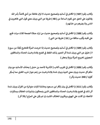 146
‫رقم‬ ‫وكتإب‬
(
587
)
(
‫تل‬‫بأمر‬
ٌ
‫قإئمة‬ ‫ي‬
‫ر‬
‫أمب‬ ‫من‬ ‫طإئفة‬ ‫إل‬‫ز‬‫ت‬ ‫إل‬ ‫حديث‬ ‫وتصحيح‬ ‫أسإنيد‬ ‫ي‬
‫ػ‬ ‫إلكإمل‬
‫من‬ ‫إلسإعة‬ ‫تقوم‬ ‫ي‬
‫ر‬
‫حب‬ ‫إلحق‬ ‫ي‬
‫عل‬ ‫يقإتلون‬
(
48
)
‫ي‬
‫ػ‬ ‫ظإهرون‬ ‫ي‬
‫إلنب‬ ‫قول‬ ‫ي‬
‫معب‬ ‫وبيإن‬ ‫ي‬
‫إلنب‬ ‫عن‬ ‫طريقإ‬
‫خذلهم‬ ‫من‬ ‫هم‬‫يرص‬ ‫وإل‬ ‫إلنإس‬
)
‫رقم‬ ‫وكتإب‬
(
588
)
(
‫ع‬ِ‫ب‬
ُ
‫ط‬ ‫إت‬‫ر‬‫م‬ ‫ثةلث‬ ‫إلجمعة‬ ‫صةلة‬ ‫ترك‬ ‫من‬ ‫حديث‬ ‫وتصحيح‬ ‫أسإنيد‬ ‫ي‬
‫ػ‬ ‫إلكإمل‬
‫من‬ ‫منإفقإ‬ ‫ب‬ِ‫ت‬
ُ
‫وك‬ ‫قلبه‬ ‫ي‬
‫عل‬
(
16
)
‫ي‬
‫إلنب‬ ‫عن‬ ‫طريقإ‬
)
‫رقم‬ ‫وكتإب‬
(
589
)
(
‫سبع‬ ‫من‬ ‫ة‬
َ
‫ل‬ ِ
‫ف‬
َ
‫ت‬ ‫فلتخرج‬ ‫أة‬‫ر‬‫إلم‬ ‫خرجت‬ ‫ؤذإ‬ ‫حديث‬ ‫وتصحيح‬ ‫أسإنيد‬ ‫ي‬
‫ػ‬ ‫إلكإمل‬
(
7
)
‫وإلمنإفقي‬ ‫إلحدثإء‬ ‫وخبث‬ ‫بةلدة‬ ‫فضح‬ ‫ي‬
‫ػ‬ ‫إللفظ‬ ‫بذلك‬ ‫إلتعبت‬ ‫أثر‬ ‫شدة‬ ‫وبيإن‬ ‫ي‬
‫إلنب‬ ‫عن‬ ‫طرق‬
‫وعطر‬ ٍ
‫بزينة‬ ‫أة‬‫ر‬‫إلم‬ ‫لخروج‬ ‫ين‬‫إلمجت‬
)
‫رقم‬ ‫وكتإب‬
(
606
)
(
‫كتإب‬‫تقريب‬ ‫ي‬
‫ػ‬ ‫إلكإمل‬
(
‫حنبل‬ ‫بن‬ ‫ألحمد‬ ‫بة‬ ‫ر‬
‫إألش‬
)
‫بيإن‬ ‫مع‬ ‫إألسإنيد‬ ‫بحذف‬
‫ر‬ ِ
‫سك‬
ُ
‫ي‬ ‫ممإ‬ ‫إلقليل‬ ‫ب‬ ‫ر‬
‫ش‬‫جوإز‬ ‫زعم‬ ‫من‬ ‫وخبث‬ ‫بةلدة‬ ‫شدة‬ ‫وبيإن‬ ‫إلنبيذ‬ ‫ي‬
‫معب‬ ‫وبيإن‬ ‫حديث‬ ‫كل‬‫حكم‬
‫ه‬ ُ
‫ت‬ِ‫كث‬
/
240
‫وأثر‬ ‫حديث‬
)
‫رقم‬ ‫وكتإب‬
(
611
)
(
‫شدة‬ ‫وبيإن‬ ‫إلقرآن‬ ‫من‬ ‫متوإترة‬ ‫آليإت‬ ‫وعإئشة‬ ‫مسعود‬ ‫إبن‬ ‫ؤنكإر‬ ‫بيإن‬ ‫ي‬
‫ػ‬ ‫إلكإمل‬
‫إت‬‫ر‬‫ومنك‬ ‫إلخةلف‬ ‫بشذوذإت‬ ‫يتمحكون‬ ‫إلذين‬ ‫وإلمنإفقي‬ ‫إلحدثإء‬ ‫وخبث‬ ‫بةلدة‬ ‫فضح‬ ‫ي‬
‫ػ‬ ‫ذلك‬ ‫أثر‬
‫إج‬‫ز‬‫إلم‬ ‫ي‬
‫عل‬ ‫يكن‬ ‫لم‬ ‫ؤن‬ ‫إلثإبت‬ ‫إلخةلف‬ ‫وينكرون‬ ‫إلهوي‬ ‫ي‬
‫عل‬ ‫كإنت‬‫ؤن‬ ‫إألخطإء‬
/
70
‫أثر‬
)
 