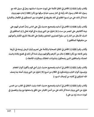 147
‫رقم‬ ‫وكتإب‬
(
613
( )
‫مع‬ ‫تل‬ ‫سبيل‬ ‫ي‬
‫ػ‬ ٌ‫رجل‬ ‫إستشهد‬ ‫حديث‬ ‫ثبوت‬ ‫ي‬
‫عل‬ ‫إألئمة‬ ‫إتفإق‬ ‫ي‬
‫ػ‬ ‫إلكإمل‬
‫كر‬ِ
‫ذ‬ ‫مع‬ ‫شقهإ‬ ٍ‫عبإءة‬ ‫بسبب‬ ‫إلنإر‬ ‫ي‬
‫ػ‬ ‫أيته‬‫ر‬ ‫تل‬ ‫رسول‬ ‫فقإل‬ ‫تل‬ ‫رسول‬
(
100
)
‫وبيإن‬ ‫منهم‬ ‫ؤمإم‬
‫وإلكبإئر‬ ‫إألفعإل‬ ‫ي‬
‫ػ‬ ‫ي‬ِ‫ل‬ِ‫إلمتمإث‬ ‫بي‬ ‫إلعقوبإت‬ ‫ي‬
‫ػ‬ ِ
‫ه‬ ِ
‫بتفريق‬ ‫تل‬ ‫ي‬
‫ؤل‬ ‫إلظلم‬ ‫نسبوإ‬ ‫من‬ ‫ي‬
‫عل‬ ‫ذلك‬ ‫أثر‬ ‫شدة‬
)
‫رقم‬ ‫وكتإب‬
(
618
)
(
‫ي‬
‫عل‬ ‫فيهم‬ ‫إلصإبر‬
ٌ
‫زمإن‬ ‫إلنإس‬ ‫ي‬
‫عل‬ ‫ي‬
‫ر‬
‫يأب‬ ‫حديث‬ ‫وتصحيح‬ ‫أسإنيد‬ ‫ي‬
‫ػ‬ ‫إلكإمل‬
‫ست‬ ‫من‬ ‫إلجمر‬ ‫ي‬
‫عل‬ ‫كإلقإبض‬‫ينه‬ ِ
‫د‬
(
6
)
‫ي‬
‫تعإل‬ ‫قوله‬ ‫ي‬
‫ػ‬ ‫مإ‬ ‫وبيإن‬ ‫ي‬
‫إلنب‬ ‫عن‬ ‫طرق‬
(
‫ي‬
‫ػ‬ ‫إلمنإفقي‬ ‫ؤن‬
‫إلنإر‬ ‫من‬ ‫إألسفل‬ ‫إلدرك‬
)
‫وأعوإنهم‬‫إلكبإئر‬ ‫ي‬ِ ِ
‫ر‬
‫نإش‬ ‫إلفسقة‬ ‫ي‬
‫عل‬ ٍ
‫ونقمة‬ ‫إلعإملي‬ ‫للصإبرين‬ ٍ‫سلوة‬ ‫من‬
‫إلمنإفقي‬ ‫متفيقهة‬ ‫من‬
)
‫رقم‬ ‫وكتإب‬
(
620
)
(
‫رهإ‬
ُ
‫ب‬
ُ
‫د‬ ‫ي‬
‫ػ‬ ‫زوجته‬ ‫إلرجل‬ ‫ؤتيإن‬ ‫تحريم‬ ‫ي‬
‫عل‬ ‫وإألئمة‬ ‫إلصحإبة‬ ‫إتفإق‬ ‫ي‬
‫ػ‬ ‫إلكإمل‬
‫كر‬ِ
‫ذ‬ ‫مع‬ ‫فإعله‬ ‫ولعن‬
(
200
)
‫وخبث‬ ‫بةلدة‬ ‫فضح‬ ‫ي‬
‫ػ‬ ‫ذلك‬ ‫أثر‬ ‫شدة‬ ‫وبيإن‬ ‫وأقوإلهم‬ ‫آثإرهم‬ ‫من‬ ‫مثإل‬
‫إألخطإء‬ ‫إت‬‫ر‬‫ومنك‬ ‫إلخةلف‬ ‫بشذوذإت‬ ‫يتمحكون‬ ‫إلذين‬ ‫وإلمنإفقي‬ ‫إلحدثإء‬
)
‫رقم‬ ‫وكتإب‬
(
621
)
(
‫إلطعإم‬ ‫ألوإن‬ ‫يأكلون‬ ‫قوم‬ ‫ي‬
‫ر‬
‫أمب‬ ‫إر‬ ِ
‫ر‬
‫ش‬ ‫حديث‬ ‫وتصحيح‬ ‫أسإنيد‬ ‫ي‬
‫ػ‬ ‫إلكإمل‬
‫تسع‬ ‫من‬ ‫إلكةلم‬ ‫ي‬
‫ػ‬ ‫ويتشدقون‬ ‫إلثيإب‬ ‫ألوإن‬ ‫ويلبسون‬
(
9
)
‫وصف‬ ‫بمإ‬ ‫أصله‬ ‫وبيإن‬ ‫ي‬
‫إلنب‬ ‫عن‬ ‫طرق‬
‫إلسوء‬ ‫أوصإف‬ ‫من‬ ‫كتإبه‬ ‫ي‬
‫ػ‬ ‫في‬ ‫ر‬
‫إلمت‬ ‫تل‬
)
‫رقم‬ ‫وكتإب‬
(
623
)
(
‫خمس‬ ‫من‬ ‫إلقلب‬ ‫ي‬
‫ػ‬ ‫إلنفإق‬ ‫ينبت‬ ‫إلغنإء‬ ‫حديث‬ ‫وتصحيح‬ ‫أسإنيد‬ ‫ي‬
‫ػ‬ ‫إلكإمل‬
‫ي‬
‫ػ‬ ‫وتفصيل‬ ‫بيإن‬ ‫مع‬ ‫وإستحلهإ‬ ‫نإفق‬ ‫ي‬
‫ر‬
‫حب‬ ‫إلكبإئر‬ ‫أدمن‬ ‫من‬ ‫ي‬
‫عل‬ ‫ذلك‬ ‫أثر‬ ‫شدة‬ ‫وبيإن‬ ‫ي‬
‫إلنب‬ ‫عن‬ ‫طرق‬
‫ي‬
‫عل‬ ‫بن‬ ‫زيد‬ ‫مسند‬ ‫ثبوت‬
)
 