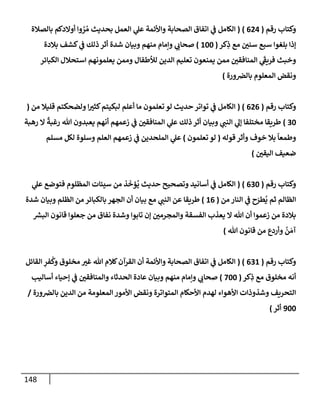 148
‫رقم‬ ‫وكتإب‬
(
624
)
(
‫بإلصةلة‬ ‫أوإلدكم‬ ‫وإ‬ ُ
‫ر‬ ُ‫م‬ ‫بحديث‬ ‫إلعمل‬ ‫ي‬
‫عل‬ ‫وإألئمة‬ ‫إلصحإبة‬ ‫إتفإق‬ ‫ي‬
‫ػ‬ ‫إلكإمل‬
‫كر‬ِ
‫ذ‬ ‫مع‬ ‫سني‬ ‫سبع‬ ‫بلغوإ‬ ‫ؤذإ‬
(
100
)
‫بةلدة‬ ‫كشف‬ ‫ي‬
‫ػ‬ ‫ذلك‬ ‫أثر‬ ‫شدة‬ ‫وبيإن‬ ‫منهم‬ ‫وإمإم‬ ‫ي‬
‫صحإب‬
‫إلكبإئر‬ ‫إستحةلل‬ ‫يعلمونهم‬ ‫وممن‬ ‫لالطفإل‬ ‫إلدين‬ ‫تعليم‬ ‫يمنعون‬ ‫ممن‬ ‫إلمنإفقي‬ ‫ي‬
َ‫ر‬
‫فريؼ‬ ‫وخبث‬
‫ورة‬‫بإلرص‬ ‫إلمعلوم‬ ‫ونقض‬
)
‫رقم‬ ‫وكتإب‬
(
626
( )
‫من‬ ‫قليةل‬ ‫ولضحكتم‬ ‫إ‬‫كثت‬‫لبكيتم‬ ‫أعلم‬ ‫مإ‬ ‫تعلمون‬ ‫لو‬ ‫حديث‬ ‫توإتر‬ ‫ي‬
‫ػ‬ ‫إلكإمل‬
(
30
)
‫رهبة‬ ‫إل‬
ً
‫رغبة‬ ‫تل‬ ‫يعبدون‬ ‫أنهم‬ ‫زعمهم‬ ‫ي‬
‫ػ‬ ‫إلمنإفقي‬ ‫ي‬
‫عل‬ ‫ذلك‬ ‫أثر‬ ‫وبيإن‬ ‫ي‬
‫إلنب‬ ‫ي‬
‫ؤل‬ ‫مختلفإ‬ ‫طريقإ‬
‫قوله‬ ‫وأثر‬ ‫خوف‬ ‫بةل‬
ً
‫وطمعإ‬
(
‫تعلمون‬ ‫لو‬
)
‫مسلم‬ ‫لكل‬ ‫وسلوة‬ ‫إلعلم‬ ‫زعمهم‬ ‫ي‬
‫ػ‬ ‫إلملحدين‬ ‫ي‬
‫عل‬
‫إليقي‬ ‫ضعيف‬
)
‫رقم‬ ‫وكتإب‬
(
630
)
(
‫ي‬
‫عل‬ ‫فتوضع‬ ‫إلمظلوم‬ ‫سيئإت‬ ‫من‬ ‫ذ‬
َ
‫ؤخ‬
ُ
‫ي‬ ‫حديث‬ ‫وتصحيح‬ ‫أسإنيد‬ ‫ي‬
‫ػ‬ ‫إلكإمل‬
‫من‬ ‫إلنإر‬ ‫ي‬
‫ػ‬ ‫ح‬َ
‫طر‬
ُ
‫ي‬ ‫ثم‬ ‫إلظإلم‬
(
16
)
‫شدة‬ ‫وبيإن‬ ‫إلظلم‬ ‫من‬ ‫بإلكبإئر‬ ‫إلجهر‬ ‫أن‬ ‫بيإن‬ ‫مع‬ ‫ي‬
‫إلنب‬ ‫عن‬ ‫طريقإ‬
‫ر‬
‫إلبش‬ ‫قإنون‬ ‫جعلوإ‬ ‫من‬ ‫نفإق‬ ‫وشدة‬ ‫تإبوإ‬ ‫ؤن‬ ‫وإلمجرمي‬ ‫إلفسقة‬ ‫يعذب‬ ‫إل‬ ‫تل‬ ‫أن‬ ‫زعموإ‬ ‫من‬ ‫بةلدة‬
‫تل‬ ‫قإنون‬ ‫من‬ ‫وأردع‬
ُ
‫ن‬ َ‫آم‬
)
‫رقم‬ ‫وكتإب‬
(
631
( )
‫إلقإئل‬ ِ
‫فر‬
ُ
‫وك‬ ‫مخلوق‬ ‫غت‬ ‫تل‬ ‫كةلم‬‫إلقرآن‬ ‫أن‬ ‫وإألئمة‬ ‫إلصحإبة‬ ‫إتفإق‬ ‫ي‬
‫ػ‬ ‫إلكإمل‬
‫كر‬ِ
‫ذ‬ ‫مع‬ ‫مخلوق‬ ‫أنه‬
(
700
)
‫أسإليب‬ ‫ؤحيإء‬ ‫ي‬
‫ػ‬ ‫وإلمنإفقي‬ ‫إلحدثإء‬ ‫عإدة‬ ‫وبيإن‬ ‫منهم‬ ‫وإمإم‬ ‫ي‬
‫صحإب‬
‫ورة‬‫بإلرص‬ ‫إلدين‬ ‫من‬ ‫إلمعلومة‬ ‫إألمور‬ ‫ونقض‬ ‫إلمتوإترة‬ ‫إألحكإم‬ ‫لهدم‬ ‫إألهوإء‬ ‫وشذوذإت‬ ‫إلتحريف‬
/
900
‫أثر‬
)
 