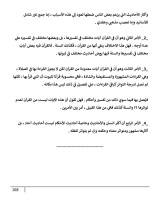 168
‫ي‬
‫ر‬
‫إلب‬ ‫إألحإديث‬ ‫ر‬
‫وأكت‬
‫يزعم‬
‫جمع‬ ‫ؤمإ‬ ، ‫إألسبإب‬ ‫هذه‬ ‫ي‬
‫ؤل‬ ‫تعود‬ ‫ضعفهإ‬ ‫إلنإس‬ ‫بعض‬
‫غت‬
‫شإمل‬
‫وعقدي‬ ‫ي‬
‫مذهب‬ ‫تعصب‬ ‫وإمإ‬ ‫لالسإنيد‬
.
_
2
_
‫ه‬‫تفست‬ ‫ي‬
‫ػ‬ ‫مختلف‬ ‫وبعضهإ‬ ‫بل‬ ، ‫هإ‬‫تفست‬ ‫ي‬
‫ػ‬ ‫مختلف‬ ‫آيإت‬ ‫إلقرآن‬ ‫ي‬
‫ػ‬ ‫أن‬ ‫وهو‬ ‫ي‬
‫إلثإب‬ ‫إألمر‬
‫ي‬
‫عل‬
‫أوجه‬ ‫عدة‬
.
‫إلسنة‬ ‫فكذلك‬ ، ‫إلقرآن‬ ‫من‬ ‫أنهإ‬ ‫ي‬
‫ينؼ‬ ‫إإلختةلف‬ ‫هذإ‬ ‫فهل‬
.
‫فيه‬ ‫فإلقرآن‬
‫بعض‬
ٍ
‫آيإت‬
‫بع‬ ‫فيهإ‬ ‫وإلسنة‬ ‫هإ‬‫تفست‬ ‫ي‬
‫ػ‬ ‫مختلف‬
‫ض‬
‫ثبوتهإ‬ ‫ي‬
‫ػ‬ ‫مختلف‬ ‫أحإديث‬
.
_
3
_
، ‫إلصةلة‬ ‫ي‬
‫ػ‬ ‫بهإ‬ ‫إءة‬‫ر‬‫إلق‬ ‫يجوز‬ ‫إل‬ ‫لكن‬ ‫إلقرآن‬ ‫من‬ ‫معدودة‬ ‫آيإت‬ ‫إلقرآن‬ ‫ي‬
‫ػ‬ ‫أن‬ ‫وهو‬ ‫إلثإلث‬ ‫إألمر‬
‫إءإت‬‫ر‬‫إلق‬ ‫ي‬
‫وه‬
‫و‬ ‫وإلمستفيضة‬ ‫إلمشهورة‬
‫لكنهإ‬ ، ‫بهإ‬ ‫أ‬‫ر‬‫ق‬ ‫ي‬
‫إلنب‬ ‫أن‬ ‫لثبوت‬ ‫قرآنإ‬ ‫محسوبة‬ ‫ي‬
‫فه‬ ، ‫إلشإذة‬
، ‫إءإت‬‫ر‬‫إلق‬ ‫ي‬
‫ر‬
‫كبإػ‬‫إلتوإتر‬ ‫لدرجة‬ ‫تصل‬ ‫لم‬
‫مكإنه‬ ‫هذإ‬ ‫ليس‬ ‫ذلك‬ ‫ي‬
‫ػ‬ ‫تفصيل‬ ‫ي‬
‫عل‬
.
‫وأحكإم‬‫تفست‬ ‫من‬ ‫ذلك‬ ‫سوي‬ ‫فيمإ‬ ‫بهإ‬ ‫عمل‬ُ‫في‬
.
‫لعدم‬ ‫إلقرآن‬ ‫من‬ ‫ليست‬ ‫إآليإت‬ ‫هذه‬ ‫أن‬ ‫تقول‬ ‫فهل‬
‫؟‬ ‫توإترهإ‬
!
‫إألمرين‬ ‫بي‬ ‫أمر‬ ، ‫إلقبيل‬ ‫هذإ‬ ‫من‬ ‫ي‬
‫فه‬ ‫كذلك‬‫وإلسنة‬
.
_
4
_
‫بل‬ ، ‫آحإد‬ ‫أحإديث‬ ‫ليست‬ ‫إألحكإم‬ ‫أحإديث‬ ‫وخإصة‬ ‫وإألحإديث‬ ‫إلسي‬ ‫ر‬
‫أكت‬ ‫أن‬ ‫إبع‬‫ر‬‫إل‬ ‫إألمر‬
‫ومتوإتر‬‫مشهور‬ ‫هإ‬ ‫ر‬
‫أكت‬
‫لفظه‬ ‫يتوإتر‬ ‫لم‬ ‫وإن‬ ‫وحكمه‬ ‫معنإه‬
.
-------------------------------------
 