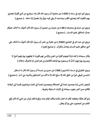 170
‫سننه‬ ‫ي‬
‫ػ‬ ‫دإود‬ ‫أبو‬ ‫وروي‬
(
4597
)
‫تتجإري‬ ٌ
‫أقوإم‬ ‫ي‬
‫ر‬
‫أمب‬ ‫من‬ ‫سيخرج‬ ‫ؤنه‬ ‫قإل‬ ‫تل‬ ‫رسول‬ ‫أن‬ ‫معإوية‬ ‫عن‬
‫دخله‬ ‫ؤإل‬ ٌ‫فصل‬ ِ
‫م‬ ‫وإل‬
ٌ
‫رق‬ ِ
‫ع‬ ‫فيه‬ ‫ي‬
‫ر‬
‫يبؼ‬ ‫إل‬ ‫بصإحبه‬ ‫إلكلب‬ ‫يتجإري‬ ‫كمإ‬‫إألهوإء‬ ‫بهم‬
.
(
‫صحيح‬
)
‫صحيحه‬ ‫ي‬
‫ػ‬ ‫حبإن‬ ‫إبن‬ ‫وروي‬
(
80
)
‫عليكم‬ ‫أخإف‬ ‫مإ‬ ‫أخوف‬ ‫قإل‬ ‫تل‬ ‫رسول‬ ‫أن‬ ‫حصي‬ ‫بن‬ ‫إن‬‫ر‬‫عم‬ ‫عن‬
‫إللسإن‬ ‫عليم‬ ‫إلمنإفق‬ ‫جدإل‬
.
(
‫صحيح‬
)
‫إلجإمع‬ ‫ي‬
‫ػ‬ ‫إلت‬ ‫عبد‬ ‫إبن‬ ‫وروي‬
(
2360
)
‫ي‬
‫عل‬ ‫أخإف‬ ‫مإ‬ ‫أخوف‬ ‫قإل‬ ‫تل‬ ‫رسول‬ ‫أن‬ ‫عإمر‬ ‫بن‬ ‫عقبة‬ ‫عن‬
‫بإلقرآن‬ ‫يجإدل‬ ‫إللسإن‬ ‫عليم‬ ‫منإفق‬ ‫ي‬
‫ر‬
‫أمب‬
.
(
‫ه‬‫لغت‬ ‫صحيح‬
)
‫سبحإنه‬ ‫وقإل‬
(
‫إل‬ ٌ
‫أعي‬ ‫ولهم‬ ‫بهإ‬ ‫يفقهون‬ ‫إل‬
ٌ
‫قلوب‬ ‫لهم‬ ‫وإؤلنس‬ ‫إلجن‬ ‫من‬
ً
‫إ‬‫كثت‬‫لجهنم‬ ‫أنإ‬‫ر‬‫ذ‬ ‫لقد‬
‫أضل‬ ‫هم‬ ‫بل‬ ‫كإألنعإم‬‫أولئك‬ ‫بهإ‬ ‫يسمعون‬ ‫إل‬
ٌ
‫آذإن‬ ‫ولهم‬ ‫بهإ‬ ‫يبرصون‬
)
(
‫إف‬‫ر‬‫إألع‬
/
179
)
‫إلشإميي‬ ‫مسند‬ ‫ي‬
‫ػ‬ ‫ي‬
‫إب‬‫إلطت‬ ‫وروي‬
(
960
)
‫تستقل‬ ‫مإ‬ ‫قإل‬ ‫تل‬ ‫رسول‬ ‫أن‬ ‫عبسة‬ ‫بن‬ ‫عمرو‬ ‫عن‬
‫آدم‬ ‫ي‬
‫بب‬ ‫وأغبيإء‬ ‫إلشيإطي‬ ‫من‬ ‫كإن‬‫مإ‬ ‫ؤإل‬ ‫تل‬ ‫ح‬َّ‫سب‬ ‫ؤإل‬ ‫تل‬ ِ
‫لق‬
َ
‫خ‬ ‫من‬ ٌ‫ئ‬ ‫ر‬
‫ش‬ ‫ي‬
‫ر‬
‫فيبؼ‬ ‫إلشمس‬
.
(
‫صحيح‬
)
‫إلبةلدة‬ ‫ي‬
‫ؤل‬
ً
‫قصدإ‬ ‫ويذهبون‬ ‫إلغبإء‬ ‫ي‬
‫ؤل‬
ً
‫تعمدإ‬ ‫ويتعمدون‬ ‫إلحمإقة‬ ‫ي‬
‫ؤل‬
ً
‫مدإ‬
َ
‫ع‬ ‫يعمدون‬ ‫ؤنمإ‬ ‫إلنإس‬ ‫فبعض‬
‫هإ‬‫وغت‬ ‫إلسإبقة‬ ‫إآليإت‬ ‫ي‬
‫ػ‬ ‫سبحإنه‬ ‫عنهم‬‫أخت‬ ‫ممن‬ ‫فكإنوإ‬
.
‫ع‬ ِ‫ف‬ ُ
‫ر‬ ‫قإل‬ ‫أنه‬ ‫ي‬
‫إلنب‬ ‫عن‬‫توإتر‬ ‫فقد‬ ‫مرفوعإ‬ ‫عنه‬ ‫إؤلثم‬ ‫ولكإن‬ ‫قإئمإ‬ ‫إلعذر‬ ‫له‬ ‫لكإن‬ ‫ه‬ِ‫لقت‬ ِ
‫بخ‬ ‫هكذإ‬ ‫كإن‬‫ولو‬
‫يعقل‬ ‫أو‬ ‫أ‬‫يت‬ ‫ي‬
‫ر‬
‫حب‬ ‫إلمجنون‬ ‫عن‬ ‫إلقلم‬
.
 