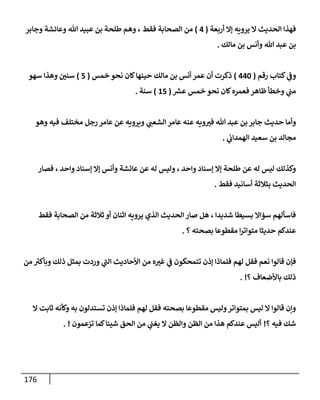 176
‫أربعة‬ ‫ؤإل‬ ‫يرويه‬ ‫إل‬ ‫إلحديث‬ ‫فهذإ‬
(
4
)
‫وجإبر‬ ‫وعإئشة‬ ‫تل‬ ‫عبيد‬ ‫بن‬ ‫طلحة‬ ‫وهم‬ ، ‫فقط‬ ‫إلصحإبة‬ ‫من‬
‫مإلك‬ ‫بن‬ ‫وأنس‬ ‫تل‬ ‫عبد‬ ‫بن‬
.
‫رقم‬ ‫كتإب‬ ‫ي‬
‫وػ‬
(
440
)
‫خمس‬ ‫نحو‬ ‫كإن‬‫حينهإ‬ ‫مإلك‬ ‫بن‬ ‫أنس‬ ‫عمر‬ ‫أن‬ ‫ذكرت‬
(
5
)
‫سهو‬ ‫وهذإ‬ ‫سني‬
‫ر‬
‫عش‬ ‫خمس‬ ‫نحو‬ ‫كإن‬‫فعمره‬ ‫ظإهر‬ ‫وخطأ‬ ‫ي‬
‫مب‬
(
15
)
‫سنة‬
.
‫وهو‬ ‫فيه‬ ‫مختلف‬ ‫رجل‬ ‫عإمر‬ ‫عن‬ ‫ويرويه‬ ‫ي‬
‫إلشعب‬ ‫عإمر‬ ‫عنه‬ ‫ويه‬‫فت‬ ‫تل‬ ‫عبد‬ ‫بن‬ ‫جإبر‬ ‫حديث‬ ‫وأمإ‬
‫ي‬
‫إلهمدإب‬ ‫سعيد‬ ‫بن‬ ‫مجإلد‬
.
‫فصإر‬ ، ‫وإحد‬ ‫ؤسنإد‬ ‫ؤإل‬ ‫وأنس‬ ‫عإئشة‬ ‫عن‬ ‫له‬ ‫وليس‬ ، ‫وإحد‬ ‫ؤسنإد‬ ‫ؤإل‬ ‫طلحة‬ ‫عن‬ ‫له‬ ‫ليس‬ ‫وكذلك‬
‫فقط‬ ‫أسإنيد‬ ‫بثةلثة‬ ‫إلحديث‬
.
‫فقط‬ ‫إلصحإبة‬ ‫من‬ ‫ثةلثة‬ ‫أو‬ ‫إثنإن‬ ‫يرويه‬ ‫إلذي‬ ‫إلحديث‬ ‫صإر‬ ‫هل‬ ، ‫شديدإ‬ ‫بسيطإ‬ ‫سؤإإل‬ ‫فإسألهم‬
‫؟‬ ‫بصحته‬ ‫مقطوعإ‬ ‫إ‬‫ر‬‫متوإت‬ ‫حديثإ‬ ‫عندكم‬
.
‫من‬ ‫ر‬
‫وبأكت‬ ‫ذلك‬ ‫بمثل‬ ‫وردت‬ ‫ي‬
‫ر‬
‫إلب‬ ‫إألحإديث‬ ‫من‬ ‫ه‬‫غت‬ ‫ي‬
‫ػ‬ ‫تتمحكون‬ ‫ؤذن‬ ‫فلمإذإ‬ ‫لهم‬ ‫فقل‬ ‫نعم‬ ‫قإلوإ‬ ‫فؤن‬
‫؟‬ ‫بإألضعإف‬ ‫ذلك‬
. !
‫إل‬ ‫ثإبت‬ ‫وكأنه‬ ‫به‬ ‫تستدلون‬ ‫ؤذن‬ ‫فلمإذإ‬ ‫لهم‬ ‫فقل‬ ‫بصحته‬ ‫مقطوعإ‬ ‫وليس‬‫بمتوإتر‬ ‫ليس‬ ‫إل‬ ‫قإلوإ‬ ‫وإن‬
‫؟‬ ‫فيه‬ ‫شك‬
!
‫تزعمون‬ ‫كمإ‬‫شيئإ‬ ‫إلحق‬ ‫من‬ ‫ي‬
‫يغب‬ ‫إل‬ ‫وإلظن‬ ‫إلظن‬ ‫من‬ ‫هذإ‬ ‫عندكم‬ ‫أليس‬
. !
 