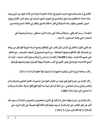 2
‫وبيإن‬ ‫ي‬
‫إلنب‬ ‫عن‬ ‫طرق‬ ‫ثةلث‬ ‫من‬ ‫إلبإردة‬ ‫إلغنيمة‬ ‫إلشتإء‬ ‫ي‬
‫ػ‬ ‫إلصوم‬ ‫حديث‬ ‫وتصحيح‬ ‫أسإنيد‬ ‫ي‬
‫ػ‬ ‫إلكإمل‬
ٍ‫وبؤرة‬‫إلكبإئر‬ ‫ر‬
‫لنش‬ ٍ
‫ميعإد‬ ‫ي‬
‫ؤل‬ ‫إلمبإرك‬ ‫إلشهر‬ ‫تحويل‬ ‫ي‬
‫ػ‬ ‫إلملحدين‬ ‫ي‬ ‫ر‬
‫ومتست‬ ‫إلمنإفقي‬ ‫حدثإء‬ ‫عإدة‬
‫وإلتحسي‬ ‫إلمدح‬ ‫ألفإظ‬ ‫ي‬
‫ؤل‬ ‫وإلكفر‬ ‫إلفسق‬ ‫أحكإم‬ ِ
‫لب‬
َ
‫ق‬ ‫ي‬
‫ػ‬ ‫إلديإيثة‬ ‫عإدة‬‫وإظهإر‬‫إلفجور‬ ‫لعرض‬
‫إلمقدمة‬
:
‫ي‬
‫عل‬
ً
‫ورضوإنإ‬
ً
‫ورحمة‬ ، ‫ي‬
‫إصطؼ‬ ‫إلذين‬ ‫عبإده‬ ‫ي‬
‫عل‬
ً
‫وسةلمإ‬
ً
‫وصةلة‬ ، ‫ي‬
‫وكؼ‬ ‫تل‬ ‫بسم‬
‫بعد‬ ‫أمإ‬ ، ‫إلمسلمي‬ ‫وأئمة‬ ‫ي‬
‫إلنب‬ ‫أصحإب‬
.
‫إألول‬ ‫ي‬
‫كتإب‬‫بعد‬
(
‫ي‬ ُّ
‫إلس‬ ‫ي‬
‫ػ‬ ‫إلكإمل‬
)
‫روإهإ‬ ‫من‬ ‫بكل‬ ‫كلهإ‬‫إلنبوية‬ ‫إلسنة‬ ‫يجمع‬ ‫إؤلطةلق‬ ‫ي‬
‫عل‬ ‫كتإب‬‫أول‬
‫إلحكم‬ ‫مع‬ ، ‫إلضعيف‬ ‫أضعف‬ ‫ي‬
‫ؤل‬ ‫إلصحيح‬ ‫أصح‬ ‫من‬ ، ‫إلمختلفة‬ ‫ومتونهإ‬ ‫ألفإظهإ‬ ‫بكل‬ ‫إلصحإبة‬ ‫من‬
‫وفيه‬ ، ‫إألحإديث‬ ‫جميع‬ ‫ي‬
‫عل‬
(
64,000
/
‫إلسإدس‬ ‫إؤلصدإر‬
)
‫حديث‬ ‫ألف‬ ‫وستون‬ ‫أربعة‬
‫أن‬ ‫آثرت‬ ،
‫منفردة‬ ‫كتب‬ ‫ي‬
‫ػ‬ ‫إألمور‬ ‫بعض‬ ‫ي‬
‫ػ‬ ‫إلوإردة‬ ‫إألحإديث‬ ‫أجمع‬
‫وجمعهإ‬ ‫ؤليهإ‬ ‫للوصول‬ ‫تسهيةل‬
‫إءتهإ‬‫ر‬‫وق‬
.
_
‫سبحإنه‬ ‫قإل‬
(
ً
‫يمإ‬ ِ
‫عظ‬
ً
‫يال‬ َ‫م‬ ‫يلوإ‬ ِ
‫م‬
َ
‫ت‬ ‫أن‬ ِ
‫إلشهوإت‬ ‫ون‬ ُ‫ع‬ِ‫ب‬
َّ
‫يت‬ ‫إلذين‬ ‫يد‬ِ
‫ر‬
ُ
‫ي‬
)
(
‫إلنسإء‬
/
27
)
_
‫حزم‬ ‫إبن‬ ‫إؤلمإم‬ ‫قإل‬
(
‫إلمحرمة‬ ‫إلفوإحش‬ ‫إلكبإئر‬ ‫من‬ ‫لوط‬ ‫قوم‬ ُ‫عل‬ ِ‫ف‬
،
‫وإلدم‬ ‫وإلميتة‬‫ير‬‫إلخت‬ ‫كلحم‬
‫ي‬
‫إلمعإا‬ ‫وسإئر‬ ‫وإلزب‬‫وإلخمر‬
‫وإلمإل‬ ‫إلدم‬ ‫حةلل‬
ٌ
‫ك‬ِ
‫ر‬
‫مش‬ ٌ
‫ر‬ ِ‫كإف‬‫فهو‬ ‫ذكرنإ‬ ‫ممإ‬ ‫شيئإ‬ َّ‫أحل‬ ‫أو‬ ‫ه‬
َّ
‫أحل‬ ‫من‬ ،
)
(
‫حزم‬ ‫إلبن‬ ‫ي‬
‫إلمحل‬
/
12
/
388
)
_
‫حزم‬ ‫إبن‬ ‫إؤلمإم‬ ‫قإل‬
(
‫تعإل‬ ‫وقوله‬
(
‫ي‬
‫ػ‬ ‫إه‬‫ر‬‫ؤك‬ ‫إل‬
‫إ‬
‫ين‬
ِّ
‫لد‬
)
‫تل‬ ‫رسول‬ ‫أن‬ ‫إلثإبتة‬ ‫بإلنصوص‬ ٌ
‫وص‬ ُ
‫خص‬ َ‫م‬
‫إلكتإب‬ ‫أهل‬ ‫غت‬ ‫أكره‬
‫عل‬ ‫إلمرتد‬ ‫إه‬‫ر‬‫ؤك‬ ‫عل‬
ٌ
‫عة‬ ِ
‫جم‬ ُ‫م‬ ‫هإ‬
َّ
‫كل‬‫ة‬ َّ‫إألم‬ ‫فؤن‬
ً
‫وأيضإ‬ ‫إلسيف‬ ‫أو‬ ‫إؤلسةلم‬ ‫عل‬
‫إؤلسةلم‬
)
(
‫حزم‬ ‫إلبن‬ ‫إؤلحكإم‬
/
5
/
113
)
 