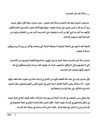 206
__
‫إلحديث‬ ‫ر‬
‫مي‬ ‫نقد‬ ‫مسألة‬
:
‫إلمتون‬ ‫نقد‬ ‫مسألة‬ ‫إ‬‫ر‬‫إختصإ‬ ‫هنإ‬ ‫عليه‬ ‫إلتنبيه‬ ‫يجب‬ ‫ممإ‬
.
‫خبيث‬ ‫منإفق‬ ‫لكل‬ ‫حجة‬ ‫صإرت‬ ‫حيث‬
‫فتكون‬ ‫للعلم‬ ‫إلمنتسبي‬ ‫بعض‬ ‫كذلك‬‫فيهإ‬ ‫ويقع‬ ، ‫وهوإه‬ ‫إجه‬‫ز‬‫م‬ ‫ي‬
‫عل‬ ‫يجري‬ ‫ليس‬ ‫مإ‬ ‫كل‬‫يرد‬ ‫أن‬ ‫يريد‬
‫من‬ ‫ه‬‫وغت‬ ‫إلخطإب‬ ‫بن‬ ‫عمر‬‫أخت‬ ‫وممإ‬ ‫أمته‬ ‫ي‬
‫عل‬ ‫يتخوف‬ ‫مإ‬ ‫أشد‬ ‫من‬ ‫أنهإ‬ ‫ي‬
‫إلنب‬ ‫به‬ ‫أخت‬ ‫ممإ‬ ‫زإلتهم‬
‫إؤلسةلم‬ ‫يهدم‬ ‫ممإ‬ ‫أنهإ‬ ‫إلصحإبة‬
.
‫ويرفض‬ ‫يرد‬ ‫أن‬ ‫يريد‬ ‫من‬ ‫كل‬‫بهإ‬ ‫يتمحك‬ ‫ي‬
‫ر‬
‫إلب‬ ‫إلبإلية‬ ‫إلسخيفة‬ ‫إلوإهية‬ ‫إلحجة‬ ‫ي‬
‫ه‬ ‫إلمتون‬ ‫نقد‬ ‫فحجة‬
‫يعجبه‬ ‫إل‬ ‫حديثإ‬
.
‫إألحإديث‬ ‫من‬ ‫ليخرجوإ‬ ‫قإئلوهإ‬ ‫عهإ‬ ‫ر‬
‫وإخت‬ ، ‫إلهوي‬ ‫وسبيل‬ ‫إلبليد‬ ‫حجة‬ ‫إلحديث‬ ‫ر‬
‫مي‬ ‫علة‬ ‫وصإرت‬
‫نقد‬ ‫ي‬
‫ػ‬ ‫كون‬
ّ
‫يتمح‬ ‫إحوإ‬‫ر‬ ‫إحإ‬‫ض‬ ‫ذلك‬ ‫يقولوإ‬ ‫أن‬ ‫فبدل‬ ، ‫مذإهبهم‬ ‫توإفق‬ ‫إل‬ ‫ي‬
‫ر‬
‫وإلب‬ ‫تعجبهم‬ ‫إل‬ ‫ي‬
‫ر‬
‫إلب‬
‫إلحديث‬ ‫علم‬ ‫يتبعون‬ ‫وأنهم‬ ‫إلمتون‬
.
‫عرفهإ‬ ‫فقد‬ ‫عنك‬ ‫خفيت‬ ‫وإن‬ ‫علة‬ ‫ؤسنإده‬ ‫ي‬
‫ػ‬ ‫إألصل‬ ‫من‬ ‫يكون‬ ‫فقطعإ‬ ‫علة‬ ‫متنه‬ ‫ي‬
‫ػ‬ ‫يثبت‬ ‫حديث‬ ‫وكل‬
‫ك‬‫غت‬
.
‫إلمتون‬ ‫بنقد‬ ‫يحتجون‬ ‫ألنهم‬ ‫فليس‬ ‫إلمتون‬ ‫ي‬
‫ػ‬ ‫بأمور‬ ‫أحيإنإ‬ ‫إألوإئل‬ ‫إألئمة‬ ‫بعض‬ ‫إستدإلل‬ ‫أمإ‬
‫فيه‬ ‫وإلخطأ‬ ‫إؤلسنإد‬ ‫علة‬ ‫ي‬
‫عل‬ ‫للتأكيد‬ ‫وإنمإ‬ ‫ذإته‬
.
‫تعيده‬ ‫ر‬
‫إلمي‬ ‫ي‬
‫ػ‬ ‫علة‬ ‫فيجد‬ ‫حكمه‬ ‫أثنإء‬ ‫ؤمإم‬ ‫عنه‬‫يسهو‬ ‫أو‬ ‫أحيإنإ‬ ‫إؤلسنإد‬ ‫ي‬
‫ػ‬ ‫إلضعف‬ ‫سبب‬ ‫ي‬
َ
‫خؼ‬
َ
‫ي‬ ‫وقد‬
‫ي‬
‫ػ‬ ‫إلحقيقية‬ ‫إلعلة‬ ‫ي‬
‫ػ‬ ‫إلنظر‬ ‫ؤلعإدة‬ ‫دإفعإ‬ ‫ر‬
‫إلمي‬ ‫فكإن‬ ، ‫إلعلة‬ ‫فيجد‬ ‫إؤلسنإد‬ ‫ي‬
‫ػ‬ ‫وإلتدقيق‬‫إلنظر‬ ‫ي‬
‫ؤل‬
‫بذإته‬ ‫إلعلة‬ ‫هو‬ ‫ر‬
‫إلمي‬ ‫أن‬ ‫وليس‬ ‫إؤلسنإد‬
.
‫إؤلسنإد‬ ‫علة‬ ‫معرفة‬ ‫ي‬
‫ػ‬ ‫مسإعدة‬ ‫أدإة‬ ‫ر‬
‫إلمي‬ ‫فنقد‬
.
 