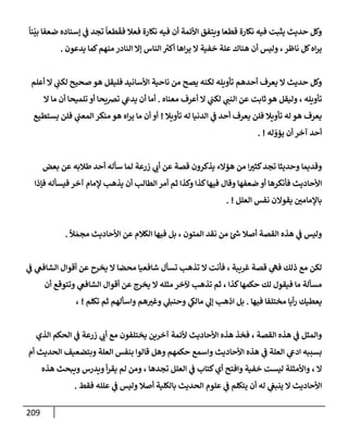 209
ً
‫نإ‬
ّ
‫بي‬ ‫ضعفإ‬ ‫ؤسنإده‬ ‫ي‬
‫ػ‬ ‫تجد‬
ً
‫طعإ‬
َ
‫فق‬ ‫فعةل‬ ‫نكإرة‬ ‫فيه‬ ‫أن‬ ‫إألئمة‬ ‫ويتفق‬ ‫قطعإ‬ ‫نكإرة‬ ‫فيه‬ ‫يثبت‬ ‫حديث‬ ‫وكل‬
‫يدعون‬ ‫كمإ‬‫منهم‬ ‫إلنإدر‬ ‫ؤإل‬ ‫إلنإس‬ ‫ر‬
‫أكت‬ ‫إهإ‬‫ر‬‫ي‬ ‫إل‬ ‫خفية‬ ‫علة‬ ‫هنإك‬ ‫أن‬ ‫وليس‬ ،‫نإظر‬ ‫كل‬‫إه‬‫ر‬‫ي‬
.
‫أعلم‬ ‫إل‬ ‫ي‬
‫لكب‬ ‫صحيح‬ ‫هو‬ ‫فليقل‬ ‫إألسإنيد‬ ‫نإحية‬ ‫من‬ ‫يصح‬ ‫لكنه‬ ‫تأويله‬ ‫أحدهم‬ ‫يعرف‬ ‫إل‬ ‫حديث‬ ‫وكل‬
‫معنإه‬ ‫أعرف‬ ‫إل‬ ‫ي‬
‫لكب‬ ‫ي‬
‫إلنب‬ ‫عن‬ ‫ثإبت‬ ‫هو‬ ‫وليقل‬ ، ‫تأويله‬
.
‫إل‬ ‫مإ‬ ‫أن‬ ‫تلميحإ‬ ‫أو‬ ‫ترصيحإ‬ ‫ي‬
‫يدع‬ ‫أن‬ ‫أمإ‬
‫تأويةل‬ ‫له‬ ‫إلدنيإ‬ ‫ي‬
‫ػ‬ ‫أحد‬ ‫يعرف‬ ‫فلن‬ ‫تأويةل‬ ‫له‬ ‫هو‬ ‫يعرف‬
!
‫يستطيع‬ ‫فلن‬ ‫ي‬
‫إلمعب‬ ‫منكر‬ ‫هو‬ ‫إه‬‫ر‬‫ي‬ ‫مإ‬ ‫أن‬ ‫أو‬
‫له‬ ّ
‫يؤو‬ ‫أن‬ ‫آخر‬ ‫أحد‬
. !
‫بعض‬ ‫عن‬ ‫طةلبه‬ ‫أحد‬ ‫سأله‬ ‫لمإ‬ ‫زرعة‬ ‫ي‬
‫أب‬ ‫عن‬ ‫قصة‬ ‫يذكرون‬ ‫هؤإلء‬ ‫من‬ ‫إ‬‫كثت‬‫تجد‬ ‫وحديثإ‬ ‫وقديمإ‬
‫فؤذإ‬ ‫فيسأله‬ ‫آخر‬ ‫ؤلمإم‬ ‫يذهب‬ ‫أن‬ ‫إلطإلب‬ ‫أمر‬ ‫ثم‬ ‫وكذإ‬ ‫كذإ‬‫فيهإ‬ ‫وقإل‬ ‫ضعفهإ‬ ‫أو‬ ‫فأنكرهإ‬ ‫إألحإديث‬
‫إلعلل‬ ‫نفس‬ ‫يقوإلن‬ ‫بإؤلمإمي‬
. !
ً
‫ال‬ َ‫مجم‬ ‫إألحإديث‬ ‫عن‬ ‫إلكةلم‬ ‫فيهإ‬ ‫بل‬ ، ‫إلمتون‬ ‫نقد‬ ‫من‬ ‫ئ‬ ‫ر‬
‫ش‬ ‫أصةل‬ ‫إلقصة‬ ‫هذه‬ ‫ي‬
‫ػ‬ ‫وليس‬
.
‫ي‬
‫ػ‬ ‫ي‬
‫إلشإفغ‬ ‫أقوإل‬ ‫عن‬ ‫يخرح‬ ‫إل‬ ‫محضإ‬ ‫شإفعيإ‬ ‫تسأل‬ ‫تذهب‬ ‫إل‬ ‫فأنت‬ ، ‫غريبة‬ ‫قصة‬ ‫ي‬
‫فه‬ ‫ذلك‬ ‫مع‬ ‫لكن‬
‫أن‬ ‫وتتوقع‬ ‫ي‬
‫إلشإفغ‬ ‫أقوإل‬ ‫عن‬ ‫يخرج‬ ‫إل‬ ‫مثله‬ ‫آلخر‬ ‫تذهب‬ ‫ثم‬ ، ‫كذإ‬‫حكمهإ‬ ‫لك‬ ‫فيقول‬ ‫مإ‬ ‫مسألة‬
‫فيهإ‬ ‫مختلفإ‬ ‫أيإ‬‫ر‬ ‫يعطيك‬
.
‫تكلم‬ ‫ثم‬ ‫وإسألهم‬ ‫هم‬‫وغت‬ ‫ي‬
‫وحنبل‬ ‫ي‬
‫مإلك‬ ‫ي‬
‫ؤل‬ ‫إذهب‬ ‫بل‬
!
،
‫إلذي‬ ‫إلحكم‬ ‫ي‬
‫ػ‬ ‫زرعة‬ ‫ي‬
‫أب‬ ‫مع‬ ‫يختلفون‬ ‫آخرين‬ ‫ألئمة‬ ‫إألحإديث‬ ‫هذه‬ ‫فخذ‬ ، ‫إلقصة‬ ‫هذه‬ ‫ي‬
‫ػ‬ ‫وإلمثل‬
‫أم‬ ‫إلحديث‬ ‫وبتضعيف‬ ‫إلعلة‬ ‫بنفس‬ ‫قإلوإ‬ ‫وهل‬ ‫حكمهم‬ ‫وإسمع‬ ‫إألحإديث‬ ‫هذه‬ ‫ي‬
‫ػ‬ ‫إلعلة‬ ‫ي‬
‫إدع‬ ‫بسببه‬
‫هذه‬ ‫ويبحث‬ ‫ويدرس‬ ‫أ‬‫ر‬‫يق‬ ‫لم‬ ‫ومن‬ ، ‫تجدهإ‬ ‫إلعلل‬ ‫ي‬
‫ػ‬ ‫كتإب‬‫أي‬ ‫وإفتح‬ ‫خفية‬ ‫ليست‬ ‫وإألمثلة‬ ، ‫إل‬
‫فقط‬ ‫علله‬ ‫ي‬
‫ػ‬ ‫وليس‬ ‫أصةل‬ ‫بإلكلية‬ ‫إلحديث‬ ‫علوم‬ ‫ي‬
‫ػ‬ ‫يتكلم‬ ‫أن‬ ‫له‬ ‫ي‬
‫ينبغ‬ ‫إل‬ ‫إألحإديث‬
.
 