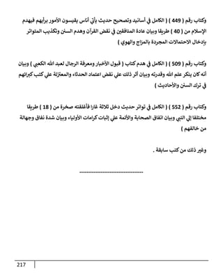 217
‫رقم‬ ‫وكتإب‬
(
449
)
(
‫فيهدم‬ ‫أيهم‬‫ر‬‫ب‬ ‫إألمور‬ ‫يقيسون‬ ‫أنإس‬ ‫ي‬
‫ر‬
‫يأب‬ ‫حديث‬ ‫وتصحيح‬ ‫أسإنيد‬ ‫ي‬
‫ػ‬ ‫إلكإمل‬
‫من‬ ‫إؤلسةلم‬
(
40
)
‫إلمتوإتر‬ ‫وتكذيب‬ ‫إلسي‬ ‫وهدم‬ ‫إلقرآن‬ ‫نقض‬ ‫ي‬
‫ػ‬ ‫إلمنإفقي‬ ‫عإدة‬ ‫وبيإن‬ ‫طريقإ‬
‫وإلهوي‬ ‫إج‬‫ز‬‫بإلم‬ ‫إلمجردة‬ ‫إإلحتمإإلت‬ ‫بإدخإل‬
)
‫رقم‬ ‫وكتإب‬
(
509
)
(
‫كتإب‬‫هدم‬ ‫ي‬
‫ػ‬ ‫إلكإمل‬
(
‫ي‬
‫إلكعب‬ ‫تل‬ ‫لعبد‬ ‫إلرجإل‬ ‫ومعرفة‬‫إألخبإر‬ ‫قبول‬
)
‫وبيإن‬
‫إئهم‬‫كت‬‫كتب‬ ‫ي‬
‫عل‬ ‫لة‬ ‫ر‬
‫وإلمعت‬ ‫إلحدثإء‬ ‫إعتمإد‬ ‫نقض‬ ‫ي‬
‫عل‬ ‫ذلك‬ ‫أثر‬ ‫وبيإن‬ ‫وقدرته‬ ‫تل‬ ‫علم‬‫ينكر‬ ‫كإن‬‫أنه‬
‫وإألحإديث‬ ‫إلسي‬ ‫ترك‬ ‫ي‬
‫ػ‬
)
‫رقم‬ ‫وكتإب‬
(
552
)
(
‫من‬ ‫صخرة‬ ‫فأغلقته‬ ‫إ‬‫ر‬‫غإ‬ ‫ثةلثة‬ ‫دخل‬ ‫حديث‬ ‫توإتر‬ ‫ي‬
‫ػ‬ ‫إلكإمل‬
(
18
)
‫طريقإ‬
‫وجهإلة‬ ‫نفإق‬ ‫شدة‬ ‫وبيإن‬ ‫إألوليإء‬ ‫إمإت‬‫ر‬‫ك‬‫ؤثبإت‬ ‫ي‬
‫عل‬ ‫وإألئمة‬ ‫إلصحإبة‬ ‫إتفإق‬ ‫وبيإن‬ ‫ي‬
‫إلنب‬ ‫ي‬
‫ؤل‬ ‫مختلفإ‬
‫خإلفهم‬ ‫من‬
)
‫سإبقة‬ ‫كتب‬‫من‬ ‫ذلك‬ ‫وغت‬
.
------------------------------------
 