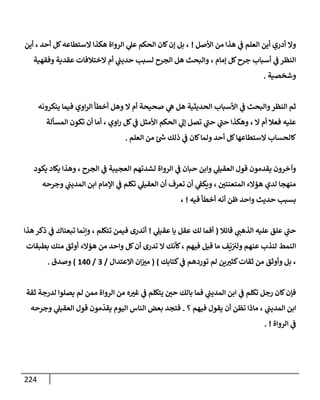 224
‫إألصل‬ ‫من‬ ‫هذإ‬ ‫ي‬
‫ػ‬ ‫إلعلم‬ ‫أين‬ ‫أدري‬ ‫وإل‬
!
‫أين‬ ، ‫أحد‬ ‫كل‬‫إلستطإعه‬ ‫هكذإ‬ ‫إلروإة‬ ‫ي‬
‫عل‬ ‫إلحكم‬ ‫كإن‬‫ؤن‬ ‫بل‬ ،
‫وفقهية‬ ‫عقدية‬ ‫إلختةلفإت‬ ‫أم‬ ‫ي‬
‫ر‬
‫حديب‬ ‫لسبب‬ ‫إلجرح‬ ‫هل‬ ‫وإلبحث‬ ، ‫ؤمإم‬ ‫كل‬‫جرح‬ ‫أسبإب‬ ‫ي‬
‫ػ‬ ‫إلنظر‬
‫وشخصية‬
.
‫ينكرونه‬ ‫فيمإ‬ ‫إوي‬‫ر‬‫إل‬ ‫أخطأ‬ ‫وهل‬ ‫إل‬ ‫أم‬ ‫صحيحة‬ ‫ي‬
‫ه‬ ‫هل‬ ‫إلحديثية‬ ‫إألسبإب‬ ‫ي‬
‫ػ‬ ‫وإلبحث‬‫إلنظر‬ ‫ثم‬
‫إلمسألة‬ ‫تكون‬ ‫أن‬ ‫أمإ‬ ، ‫إوي‬‫ر‬ ‫كل‬ ‫ي‬
‫ػ‬ ‫إألمثل‬ ‫إلحكم‬ ‫ي‬
‫ؤل‬ ‫تصل‬ ‫ي‬
‫ر‬
‫حب‬ ‫ي‬
‫ر‬
‫حب‬ ‫وهكذإ‬ ، ‫إل‬ ‫أم‬ ‫فعةل‬ ‫عليه‬
‫إلعلم‬ ‫من‬ ‫ئ‬ ‫ر‬
‫ش‬ ‫ذلك‬ ‫ي‬
‫ػ‬ ‫كإن‬‫ولمإ‬ ‫أحد‬ ‫كل‬‫إلستطإعهإ‬ ‫كإلحسإب‬
.
‫يكود‬ ‫يكإد‬ ‫وهذإ‬ ، ‫إلجرح‬ ‫ي‬
‫ػ‬ ‫إلعجيبة‬ ‫لشدتهم‬ ‫إلروإة‬ ‫ي‬
‫ػ‬ ‫حبإن‬ ‫وإبن‬ ‫ي‬
‫إلعقيل‬ ‫قول‬ ‫يقدمون‬ ‫وآخرون‬
‫وجرحه‬ ‫ي‬
‫إلمديب‬ ‫إبن‬ ‫إؤلمإم‬ ‫ي‬
‫ػ‬ ‫تكلم‬ ‫ي‬
‫إلعقيل‬ ‫أن‬ ‫تعرف‬ ‫أن‬ ‫ي‬
‫ويكؼ‬ ، ‫إلمتعنتي‬ ‫هؤإلء‬ ‫لدي‬ ‫منهجإ‬
‫فيه‬ ‫أخطأ‬ ‫أنه‬ ‫ظن‬ ‫وإحد‬ ‫حديث‬ ‫بسبب‬
!
،
‫قإئةل‬ ‫ي‬
‫إلذهب‬ ‫عليه‬ ‫علق‬ ‫ي‬
‫ر‬
‫حب‬
(
‫ي‬
‫عقيل‬ ‫يإ‬ ‫عقل‬ ‫لك‬ ‫أفمإ‬
!
‫تتكلم‬ ‫فيمن‬ ‫أتدرى‬
‫هذإ‬ ‫ذكر‬ ‫ي‬
‫ػ‬ ‫تبعنإك‬ ‫وإنمإ‬ ،
‫فيهم‬ ‫قيل‬ ‫مإ‬ ‫ف‬
ّ
‫ي‬‫ولت‬ ‫عنهم‬ ‫لنذب‬ ‫إلنمط‬
‫بطبقإت‬ ‫منك‬ ‫أوثق‬ ‫هؤإلء‬ ‫من‬ ‫وإحد‬ ‫كل‬‫أن‬ ‫تدرى‬ ‫إل‬ ‫كأنك‬،
‫كتإبك‬ ‫ي‬
‫ػ‬ ‫توردهم‬ ‫لم‬ ‫ين‬‫كثت‬‫ثقإت‬ ‫من‬ ‫وأوثق‬ ‫بل‬ ،
)
(
‫إإلعتدإل‬ ‫إن‬‫مت‬
/
3
/
140
)
‫وصدق‬
.
‫ثقة‬ ‫لدرجة‬ ‫يصلوإ‬ ‫لم‬ ‫ممن‬ ‫إلروإة‬ ‫من‬ ‫ه‬‫غت‬ ‫ي‬
‫ػ‬ ‫يتكلم‬ ‫حي‬ ‫بإلك‬ ‫فمإ‬ ‫ي‬
‫إلمديب‬ ‫إبن‬ ‫ي‬
‫ػ‬ ‫تكلم‬ ‫رجل‬ ‫كإن‬‫فؤن‬
‫؟‬ ‫فيهم‬ ‫يقول‬ ‫أن‬ ‫تظن‬ ‫مإذإ‬ ، ‫ي‬
‫إلمديب‬ ‫إبن‬
.
‫وجرحه‬ ‫ي‬
‫إلعقيل‬ ‫قول‬ ‫مون‬
ّ
‫يقد‬ ‫إليوم‬ ‫إلنإس‬ ‫بعض‬ ‫فتجد‬
‫إلروإة‬ ‫ي‬
‫ػ‬
. !
 