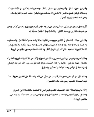 227
‫وقإل‬
‫إ‬
‫معي‬ ‫بن‬
(
‫ثقة‬
)
‫يعقوب‬ ‫وقإل‬ ،
‫سفيإن‬ ‫بن‬
(
‫ثقة‬
)
‫وهذإ‬ ، ‫إألئمة‬ ‫من‬ ‫كثت‬‫بأحإديثه‬ ‫وإحتج‬ ،
‫يكإد‬ ‫إلتوثيق‬ ‫من‬ ‫بإب‬ ‫وهذإ‬ ، ‫وتوثيق‬ ‫تصحيح‬ ‫بعد‬ ‫ؤإل‬ ‫إإلحتجإج‬ ‫فليس‬ ، ‫ي‬
‫ضمب‬ ‫توثيق‬ ‫ذإته‬ ‫بحد‬
‫قةلئل‬ ‫ؤإل‬ ‫إلمعإضون‬ ‫عنه‬ ‫يغفل‬
.
‫ي‬
‫إلجوزجإب‬ ‫قإل‬ ‫إآلخر‬ ‫إلوجه‬ ‫ي‬
‫عل‬‫إنظر‬ ‫لكن‬ ، ‫؟‬ ‫توثيق‬ ‫من‬ ‫إلرجل‬ ‫ي‬
‫ػ‬ ‫مإ‬ ‫أيت‬‫ر‬‫أ‬
(
‫كذإب‬‫مختإري‬
)
‫ي‬
‫يعب‬
‫من‬
‫شيعة‬
‫بن‬ ‫مختإر‬
‫ي‬
‫أب‬
‫إألزدي‬ ‫وقإل‬ ، ‫ي‬
‫إلثقؼ‬ ‫عبيد‬
(
‫ه‬
ُ
‫حديث‬ ُ
‫ب‬
َ
‫كت‬
ُ
‫ي‬ ‫إل‬
)
،
‫حبإن‬ ‫إبن‬ ‫وقإل‬
(
‫إلثقإت‬ ‫حديث‬ ‫يشبه‬ ‫إل‬ ‫مإ‬ ‫إألثبإت‬ ‫عن‬ ‫يروي‬ ، ‫إلتشيع‬ ‫ي‬
‫ػ‬ ‫غإليإ‬ ‫كإن‬
)
‫سفيإن‬ ‫وكإن‬ ،
‫كل‬‫تري‬ ‫فكمإ‬ ، ‫مذهبه‬ ‫لسوء‬ ‫عنه‬ ‫إلحديث‬ ‫مهدي‬ ‫بن‬ ‫إلرحمن‬ ‫عبد‬ ‫وترك‬ ، ‫عنه‬ ‫يحدث‬ ‫إل‬ ‫عيينة‬ ‫بن‬
‫إلروإية‬ ‫عن‬ ‫نتكلم‬ ‫حي‬ ‫بمذهبه‬ ‫لنإ‬ ‫شأن‬ ‫وإل‬ ، ‫ثقة‬ ‫إلرجل‬ ‫تري‬ ‫كمإ‬‫لكن‬ ، ‫لمذهبه‬ ‫ؤإل‬ ‫ئ‬ ‫ر‬
‫لش‬ ‫إل‬ ‫ذلك‬
.
‫و‬
‫آخر‬ ‫مثإل‬
‫وهو‬
‫إلجوزي‬ ‫إبن‬ ‫قإل‬ ، ‫ي‬
‫م‬‫إلحرص‬ ‫قيس‬ ‫بن‬ ‫ي‬
‫موش‬
(
‫أحإديث‬ ‫يروي‬ ‫إفضة‬‫ر‬‫إل‬ ‫غةلة‬ ‫من‬ ‫كإن‬
‫منكرة‬
)
‫وقإل‬ ، ‫بإلوضع‬ ‫وإتهمه‬
(
‫إلنإر‬ ‫حمت‬ ‫من‬ ‫تل‬ ‫شإء‬ ‫ؤن‬ ‫وهو‬ ‫إلشيعة‬ ‫غةلة‬ ‫من‬
)
‫ي‬
‫إلعقيل‬ ‫وقإل‬ ،
(
‫بوإطيل‬ ‫منإكت‬ ‫بأحإديث‬ ‫يحدث‬ ‫إلرفض‬ ‫ي‬
‫ػ‬ ‫إلغةلة‬ ‫من‬
)
.
‫منذ‬ ‫معروف‬ ‫تفصيل‬ ‫ي‬
‫عل‬ ‫وإلمسألة‬ ‫تل‬ ‫ي‬
‫عل‬ ‫ي‬
‫إلتأل‬ ‫من‬ ‫فليست‬ ‫إلنإر‬ ‫حمت‬ ‫من‬ ‫قوله‬ ‫من‬ ‫إآلن‬ ‫ودعك‬
‫إلتفصيل‬ ‫مكإن‬ ‫هذإ‬ ‫وليس‬ ‫أنفسهم‬ ‫إلصحإبة‬ ‫عهد‬
.
‫إلجوزي‬ ‫إبن‬ ‫كإن‬‫لذلك‬ ، ‫لمذهبه‬ ‫ؤإل‬ ‫ئ‬ ‫ر‬
‫لش‬ ‫ليس‬ ‫إلشديد‬ ‫إلتضعيف‬ ‫ذلك‬ ‫أن‬ ‫هنإ‬ ‫يعنينإ‬ ‫مإ‬ ‫أن‬ ‫ؤإل‬
‫ي‬
‫عل‬ ‫بنإء‬ ‫إلمكذوبة‬ ‫إلموضوعإت‬ ‫من‬ ‫ويجعلونهإ‬ ‫بل‬ ‫إلمقبولة‬ ‫إألحإديث‬ ‫من‬ ‫إ‬‫كثت‬‫يردون‬ ‫ي‬
‫وإلعقيل‬
‫إلروإة‬ ‫مذإهب‬
!
.
 