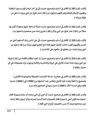 234
‫رقم‬ ‫وكتإب‬
(
207
( )
‫إفضة‬‫ر‬‫إل‬ ‫يسمون‬ ‫قوم‬ ‫إلزمإن‬ ‫آخر‬ ‫ي‬
‫ػ‬ ‫ي‬
‫ر‬
‫يأب‬ ‫حديث‬ ‫وتصحيح‬ ‫أسإنيد‬ ‫ي‬
‫ػ‬ ‫إلكإمل‬
‫من‬ ‫كون‬ ‫ر‬
‫مش‬ ‫فؤنهم‬ ‫فجإهدوهم‬ ‫إؤلسةلم‬ ‫يرفضون‬
(
10
)
‫من‬ ‫ي‬
‫خؼ‬ ‫مإ‬ ‫وبيإن‬ ‫ي‬
‫إلنب‬ ‫عن‬ ‫طرق‬ ‫ر‬
‫عش‬
‫وروإته‬ ‫طرقه‬
)
‫رقم‬ ‫وكتإب‬
(
222
( )
‫لهإ‬ ‫قبل‬
ُ
‫ت‬ ‫إل‬ ‫زوجهإ‬ ‫عليهإ‬ ‫إلسإخط‬ ‫أة‬‫ر‬‫إلم‬ ‫حديث‬ ‫وتصحيح‬ ‫أسإنيد‬ ‫ي‬
‫ػ‬ ‫إلكإمل‬
‫من‬ ‫صةلة‬
(
10
)
‫كر‬ِ
‫وذ‬ ‫ي‬
‫إلنب‬ ‫عن‬ ‫طرق‬ ‫ر‬
‫عش‬
(
20
)
‫وإحتجوإ‬ ‫صححوه‬ ‫ممن‬ ‫ؤمإمإ‬ ‫ين‬ ‫ر‬
‫عش‬
‫به‬
)
‫رقم‬ ‫وكتإب‬
(
228
( )
‫من‬ ‫ي‬
‫أحل‬ ‫ألسنتهم‬ ‫زمإن‬ ‫إلنإس‬ ‫ي‬
‫عل‬ ‫ي‬
‫ر‬
‫يأب‬ ‫حديث‬ ‫وتصحيح‬ ‫أسإنيد‬ ‫ي‬
‫ػ‬ ‫إلكإمل‬
‫من‬ ‫إنإ‬‫حت‬ ‫فيهم‬ ‫إلحليم‬ ‫تدع‬ ‫فتنة‬ ‫عليهم‬ ّ ‫ر‬
‫ألبعي‬ ‫إلذئإب‬ ‫قلوب‬ ‫هم‬‫وقلوب‬ ‫إلعسل‬
(
10
)
‫عن‬ ‫طرق‬
‫إألحإديث‬ ‫ي‬
‫عل‬ ‫حكمهم‬ ‫ي‬
‫ػ‬ ‫فوه‬ ّ‫ضع‬ ‫من‬ ‫تعنت‬ ‫وبيإن‬ ‫ي‬
‫إلنب‬
)
‫رقم‬ ‫وكتإب‬
(
254
( )
‫من‬ ‫بإلكلمة‬ ‫ليتكلم‬ ‫إلعبد‬ ‫ؤن‬ ‫حديث‬ ‫وتصحيح‬ ‫أسإنيد‬ ‫ي‬
‫ػ‬ ‫إلكإمل‬
(
16
)
‫طريقإ‬
‫أي‬ ‫ي‬
‫عل‬ ‫تضعيفإته‬ ‫ترك‬ ‫ووجوب‬ ‫وإألئمة‬ ‫وإألحإديث‬ ‫إلروإة‬ ‫ي‬
‫عل‬ ‫ي‬
‫إأللبإب‬ ‫إعتدإء‬ ‫شدة‬ ‫وبيإن‬ ‫ي‬
‫إلنب‬ ‫عن‬
‫بإلكلية‬ ‫حديث‬
)
‫رقم‬ ‫وكتإب‬
(
290
( )
‫ؤصةلح‬ ‫ي‬
‫ػ‬ ‫إلكإمل‬
(
‫ي‬
‫لاللبإب‬ ‫وإلموضوعة‬ ‫إلضعيفة‬ ‫إألحإديث‬ ‫سلسلة‬
)
‫من‬ ‫أحإديثهإ‬ ‫عدد‬ ‫وإنقإص‬ ‫ي‬
‫إأللبإب‬ ‫فيه‬ ‫وتعنت‬ ‫أخطأ‬ ‫مإ‬ ‫وتصحيح‬
(
7000
)
‫ي‬
‫ؤل‬
(
2000
)
‫حديث‬
‫آإلف‬ ‫خمسة‬ ‫ورفع‬ ‫فقط‬
(
5000
)
‫وإلحسن‬ ‫إلصحيح‬ ‫ي‬
‫ؤل‬ ‫منهإ‬ ‫حديث‬
)
‫رقم‬ ‫وكتإب‬
(
326
( )
‫فقإل‬ ‫وميمونة‬ ‫سلمة‬ ‫أم‬ ‫وعنده‬ ‫ي‬
‫إلنب‬ ‫ي‬
‫ر‬
‫أب‬ ‫ي‬
‫أعم‬ ‫أن‬ ‫حديث‬ ‫تصحيح‬ ‫ي‬
‫ػ‬ ‫إلكإمل‬
‫أربعي‬ ‫كر‬ِ
‫وذ‬ ‫إنه‬‫رص‬‫تب‬ ‫ألستمإ‬ ‫أنتمإ‬ ‫أفعميإوإن‬ ‫فقإل‬ ‫يبرصنإ‬ ‫إل‬ ‫ي‬
‫أعم‬ ‫فقلن‬ ‫منه‬ ‫بإ‬ ِ
‫إحتج‬
(
40
)
‫ؤمإمإ‬
‫فقط‬ ‫ي‬
‫إلنب‬ ‫بأزوإج‬ ‫مخصوصإ‬ ‫ليس‬ ‫أنه‬ ‫وبيإن‬ ‫صححوه‬ ‫ممن‬
)
 