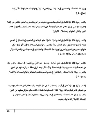 26
‫وإألئمة‬ ‫إلصحإبة‬ ‫وإتهإم‬‫إلمتوإتر‬ ‫ونقض‬ ‫إلدين‬ ‫هدم‬ ‫ي‬
‫ػ‬ ‫وإلمنإفقي‬ ‫إلحدثإء‬ ‫عإدة‬ ‫وبيإن‬
/
400
‫ؤجمإع‬
‫وأثر‬
)
‫رقم‬ ‫وكتإب‬
(
566
)
(
‫من‬ ‫فإقتلوه‬ ‫إلخمر‬ ‫ب‬ ‫ر‬
‫ش‬ ‫ك‬ ‫ر‬
‫يت‬ ‫لم‬ ‫من‬ ‫حديث‬ ‫وتصحيح‬ ‫أسإنيد‬ ‫ي‬
‫ػ‬ ‫إلكإمل‬
(
30
)
‫هدم‬ ‫ي‬
‫ػ‬ ‫وإلمنإفقي‬ ‫إلحدثإء‬ ‫عإدة‬ ‫وبيإن‬ ‫ذلك‬ ‫ي‬
‫عل‬ ‫وإألئمة‬ ‫إلصحإبة‬ ‫إتفإق‬ ‫وبيإن‬ ‫ي‬
‫إلنب‬ ‫عن‬ ‫طريقإ‬
‫إلكبإئر‬ ‫وإستحةلل‬‫إلمتوإتر‬ ‫ونقض‬ ‫إلدين‬
)
‫رقم‬ ‫وكتإب‬
(
656
)
(
‫إلخمر‬ ‫ي‬
‫ػ‬ ‫إلتجإرة‬ ‫م‬ َّ
‫وحر‬ ‫ثمنه‬ ‫م‬ َّ
‫حر‬ ‫شيئإ‬ ‫م‬ َّ
‫حر‬ ‫ؤذإ‬ ‫تل‬ ‫ؤن‬ ‫أحإديث‬ ‫ي‬
‫ػ‬ ‫إلكإمل‬
‫حكم‬ ‫ذلك‬ ‫أن‬ ‫وإألئمة‬ ‫إلصحإبة‬ ‫إتفإق‬ ‫وبيإن‬ ‫أحإديث‬ ‫من‬ ‫ي‬
‫إلمعب‬ ‫ذلك‬ ‫ي‬
‫ػ‬ ‫ورد‬ ‫ومإ‬ ‫فإعليهإ‬ ‫ولعن‬
‫إلمتوإتر‬ ‫ونقض‬ ‫إلدين‬ ‫هدم‬ ‫ي‬
‫ػ‬ ‫وإلمنإفقي‬ ‫إلحدثإء‬ ‫عإدة‬ ‫وبيإن‬ ‫ورة‬‫بإلرص‬ ‫إلدين‬ ‫من‬ ‫معلوم‬ ‫متوإتر‬
‫إلكبإئر‬ ‫وإستحةلل‬
/
450
‫حديث‬
)
‫رقم‬ ‫وكتإب‬
(
658
)
(
‫درجته‬ ‫وبيإن‬ ‫ؤسنإد‬ ‫كل‬‫تفصيل‬ ‫مع‬ ‫ي‬
‫إب‬‫ز‬‫إل‬ ‫رجم‬ ‫أحإديث‬ ‫أسإنيد‬ ‫مع‬
َ
‫ج‬ ‫ي‬
‫ػ‬ ‫إلكإمل‬
‫إلدين‬ ‫من‬ ‫معلوم‬ ‫متوإتر‬ ٌ
‫حكم‬ ‫ي‬
‫إب‬‫ز‬‫إل‬ ‫رجم‬ ‫أن‬ ‫وإألئمة‬ ‫إلصحإبة‬ ‫إتفإق‬ ‫وبيإن‬ ‫وإلضعف‬ ‫إلصحة‬ ‫من‬
‫وإألئمة‬ ‫إلصحإبة‬ ‫وإتهإم‬‫إلمتوإتر‬ ‫ونقض‬ ‫إلدين‬ ‫هدم‬ ‫ي‬
‫ػ‬ ‫وإلمنإفقي‬ ‫إلحدثإء‬ ‫عإدة‬ ‫وبيإن‬ ‫ورة‬‫بإلرص‬
/
850
‫ؤسنإد‬
)
‫رقم‬ ‫وكتإب‬
(
65
)
(
‫وحيثمإ‬ ‫إ‬‫ر‬‫كإف‬‫مإت‬ ‫لمن‬ ‫وإإلستغفإر‬ ‫حم‬ ‫ر‬
‫إلت‬ ‫عن‬ ‫ي‬
‫إلنه‬ ‫وأحإديث‬ ‫آيإت‬ ‫ي‬
‫ػ‬ ‫إلكإمل‬
‫إلدين‬ ‫من‬ ‫معلوم‬ ‫متوإتر‬ ‫حكم‬ ‫ذلك‬ ‫أن‬ ‫وإألئمة‬ ‫إلصحإبة‬ ‫إتفإق‬ ‫وبيإن‬‫بإلنإر‬ ‫ه‬
ِّ‫ر‬
‫فبش‬ ‫كإفر‬‫بقت‬ ‫مررت‬
‫إلمتوإتر‬ ‫ونقض‬‫إلكبإئر‬ ‫وإستحةلل‬ ‫إلدين‬ ‫هدم‬ ‫ي‬
‫ػ‬ ‫وإلمنإفقي‬ ‫إلحدثإء‬ ‫عإدة‬ ‫وبيإن‬ ‫ورة‬‫بإلرص‬
/
‫إلثإنية‬ ‫إلنسخة‬
/
490
‫وحديث‬ ‫آية‬
)
 