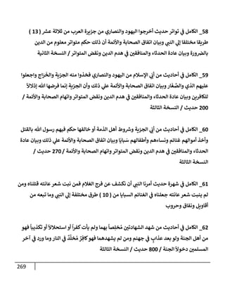 269
58
_
‫ر‬
‫عش‬ ‫ثةلثة‬ ‫من‬ ‫إلعرب‬ ‫جزيرة‬ ‫من‬ ‫وإلنصإري‬ ‫إليهود‬ ‫أخرجوإ‬ ‫حديث‬ ‫توإتر‬ ‫ي‬
‫ػ‬ ‫إلكإمل‬
(
13
)
‫إلدين‬ ‫من‬ ‫معلوم‬ ‫متوإتر‬ ‫حكم‬ ‫ذلك‬ ‫أن‬ ‫وإألئمة‬ ‫إلصحإبة‬ ‫إتفإق‬ ‫وبيإن‬ ‫ي‬
‫إلنب‬ ‫ي‬
‫ؤل‬ ‫مختلفإ‬ ‫طريقإ‬
‫إلمتوإتر‬ ‫ونقض‬ ‫إلدين‬ ‫هدم‬ ‫ي‬
‫ػ‬ ‫وإلمنإفقي‬ ‫إلحدثإء‬ ‫عإدة‬ ‫وبيإن‬ ‫ورة‬‫بإلرص‬
/
‫إلثإنية‬ ‫إلنسخة‬
59
_
‫وإجعلوإ‬ ‫إج‬َ
‫ر‬
َ
‫وإلخ‬ ‫إلجزية‬ ‫منه‬ ‫فخذوإ‬ ‫وإلنصإري‬ ‫إليهود‬ ‫من‬ ‫إؤلسةلم‬ ‫ي‬
َ
‫أب‬ ‫من‬ ‫أحإديث‬ ‫ي‬
‫ػ‬ ‫إلكإمل‬
ً
‫ؤذإلال‬ ‫تل‬ ‫فرضهإ‬ ‫ؤنمإ‬ ‫إلجزية‬ ‫وأن‬ ‫ذلك‬ ‫ي‬
‫عل‬ ‫وإألئمة‬ ‫إلصحإبة‬ ‫إتفإق‬ ‫وبيإن‬‫إر‬
َ
‫غ‬ َّ
‫وإلص‬ ‫إلذي‬ ‫عليهم‬
‫وإألئمة‬ ‫إلصحإبة‬ ‫وإتهإم‬‫إلمتوإتر‬ ‫ونقض‬ ‫إلدين‬ ‫هدم‬ ‫ي‬
‫ػ‬ ‫وإلمنإفقي‬ ‫إلحدثإء‬ ‫عإدة‬ ‫وبيإن‬ ‫للكإفرين‬
/
200
‫حديث‬
/
‫إلثإلثة‬ ‫إلنسخة‬
60
_
‫بإلقتل‬ ‫تل‬ ‫رسول‬ ‫فيهم‬ ‫حكم‬ ‫خإلفهإ‬ ‫أو‬ ‫إلذمة‬ ‫أهل‬ ‫وط‬ ‫ر‬
‫وش‬ ‫إلجزية‬ ‫ي‬
َ
‫أب‬ ‫من‬ ‫أحإديث‬ ‫ي‬
‫ػ‬ ‫إلكإمل‬
‫عإدة‬ ‫وبيإن‬ ‫ذلك‬ ‫ي‬
‫عل‬ ‫وإألئمة‬ ‫إلصحإبة‬ ‫إتفإق‬ ‫وبيإن‬ ‫إ‬
َ
‫بإي‬ َ
‫س‬ ‫وأطفإلهم‬ ‫ونسإءهم‬ ‫غنإئم‬ ‫أموإلهم‬ ‫وأخذ‬
‫وإألئمة‬ ‫إلصحإبة‬ ‫وإتهإم‬‫إلمتوإتر‬ ‫ونقض‬ ‫إلدين‬ ‫هدم‬ ‫ي‬
‫ػ‬ ‫وإلمنإفقي‬ ‫إلحدثإء‬
/
270
‫حديث‬
/
‫إلثإلثة‬ ‫إلنسخة‬
61
_
‫ومن‬ ‫قتلنإه‬ ‫عإنته‬‫شعر‬ ‫نبت‬ ‫فمن‬ ‫إلغةلم‬ ‫فرج‬ ‫عن‬ ‫نكشف‬ ‫أن‬ ‫ي‬
‫إلنب‬ ‫أمرنإ‬ ‫حديث‬ ‫شهرة‬ ‫ي‬
‫ػ‬ ‫إلكإمل‬
‫من‬ ‫إلسبإيإ‬ ‫إلغنإئم‬ ‫ي‬
‫ػ‬ ‫جعلنإه‬ ‫عإنته‬‫شعر‬ ‫ينبت‬ ‫لم‬
(
10
)
‫من‬ ‫تبعه‬ ‫ومإ‬ ‫ي‬
‫إلنب‬ ‫ي‬
‫ؤل‬ ‫مختلفة‬ ‫طرق‬
‫وحروب‬ ‫ونفإق‬ ‫أقإويل‬
62
_
‫فهو‬
ً
‫تكذيبإ‬ ‫أو‬
ً
‫إستحةلال‬ ‫أو‬
ً
‫إ‬‫ر‬‫كف‬‫يأت‬ ‫ولم‬ ‫بهمإ‬
ً
‫صإ‬ِ‫خل‬ ُ‫م‬ ‫إلشهإدتي‬ ‫شهد‬ ‫من‬ ‫أحإديث‬ ‫ي‬
‫ػ‬ ‫إلكإمل‬
‫آخر‬ ‫ي‬
‫ػ‬ ‫ورد‬ ‫ومإ‬‫إلنإر‬ ‫ي‬
‫ػ‬
ٌ
‫د‬
َّ
‫خل‬ ُ‫م‬ ٌ
‫ر‬ ِ‫كإف‬‫فهو‬ ‫يشهدهمإ‬ ‫لم‬ ‫ومن‬ ‫جهنم‬ ‫ي‬
‫ػ‬ ٍ
‫عذإب‬ ‫بعد‬ ‫ولو‬ ‫إلجنة‬ ‫أهل‬ ‫من‬
‫إلجنة‬
ً
‫دخوال‬ ‫إلمسلمي‬
/
800
‫حديث‬
/
‫إلثإلثة‬ ‫إلنسخة‬
 