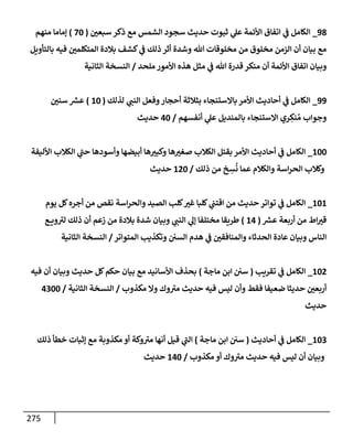 275
98
_
‫سبعي‬ ‫ذكر‬ ‫مع‬ ‫إلشمس‬ ‫سجود‬ ‫حديث‬ ‫ثبوت‬ ‫ي‬
‫عل‬ ‫إألئمة‬ ‫إتفإق‬ ‫ي‬
‫ػ‬ ‫إلكإمل‬
(
70
)
‫منهم‬ ‫ؤمإمإ‬
‫بإلتأويل‬ ‫فيه‬ ‫إلمتكلمي‬ ‫بةلدة‬ ‫كشف‬ ‫ي‬
‫ػ‬ ‫ذلك‬ ‫أثر‬ ‫وشدة‬ ‫تل‬ ‫مخلوقإت‬ ‫من‬ ‫مخلوق‬ ‫إلزمن‬ ‫أن‬ ‫بيإن‬ ‫مع‬
‫ملحد‬ ‫إألمور‬ ‫هذه‬ ‫مثل‬ ‫ي‬
‫ػ‬ ‫تل‬ ‫قدرة‬ ‫منكر‬ ‫أن‬ ‫إألئمة‬ ‫إتفإق‬ ‫وبيإن‬
/
‫إلثإنية‬ ‫إلنسخة‬
99
_
‫لذلك‬ ‫ي‬
‫إلنب‬ ‫وفعل‬‫أحجإر‬ ‫بثةلثة‬ ‫بإإلستنجإء‬ ‫إألمر‬ ‫أحإديث‬ ‫ي‬
‫ػ‬ ‫إلكإمل‬
(
10
)
‫سني‬ ‫ر‬
‫عش‬
‫أنفسهم‬ ‫ي‬
‫عل‬ ‫بإلمنديل‬ ‫إإلستنجإء‬ ‫ري‬ ِ
‫نك‬ ُ‫م‬ ‫وجوإب‬
/
40
‫حديث‬
100
_
‫إألليفة‬ ‫إلكةلب‬ ‫ي‬
‫ر‬
‫حب‬ ‫وأسودهإ‬ ‫أبيضهإ‬ ‫هإ‬‫وكبت‬ ‫هإ‬‫صغت‬ ‫إلكةلب‬ ‫بقتل‬ ‫إألمر‬ ‫أحإديث‬ ‫ي‬
‫ػ‬ ‫إلكإمل‬
‫ذلك‬ ‫من‬ ‫خ‬ ِ
‫س‬
ُ
‫ن‬ ‫عمإ‬ ‫وإلكةلم‬ ‫إسة‬‫ر‬‫إلح‬ ‫وكةلب‬
/
120
‫حديث‬
101
_
‫يوم‬ ‫كل‬‫أجره‬ ‫من‬ ‫نقص‬ ‫إسة‬‫ر‬‫وإلح‬ ‫إلصيد‬ ‫كلب‬‫غت‬ ‫كلبإ‬ ‫ي‬
‫إقتب‬ ‫من‬ ‫حديث‬ ‫توإتر‬ ‫ي‬
‫ػ‬ ‫إلكإمل‬
‫ر‬
‫عش‬ ‫أربعة‬ ‫من‬ ‫إط‬‫قت‬
(
14
)
‫ع‬ ‫وي‬ ‫ر‬
‫لت‬ ‫ذلك‬ ‫أن‬ ‫زعم‬ ‫من‬ ‫بةلدة‬ ‫شدة‬ ‫وبيإن‬ ‫ي‬
‫إلنب‬ ‫ي‬
‫ؤل‬ ‫مختلفإ‬ ‫طريقإ‬
‫إلمتوإتر‬ ‫وتكذيب‬ ‫إلسي‬ ‫هدم‬ ‫ي‬
‫ػ‬ ‫وإلمنإفقي‬ ‫إلحدثإء‬ ‫عإدة‬ ‫وبيإن‬ ‫إلنإس‬
/
‫إلثإنية‬ ‫إلنسخة‬
102
_
‫تقريب‬ ‫ي‬
‫ػ‬ ‫إلكإمل‬
(
‫مإجة‬ ‫إبن‬ ‫سي‬
)
‫فيه‬ ‫أن‬ ‫وبيإن‬ ‫حديث‬ ‫كل‬‫حكم‬ ‫بيإن‬ ‫مع‬ ‫إألسإنيد‬ ‫بحذف‬
‫مكذوب‬ ‫وإل‬ ‫وك‬ ‫ر‬
‫مت‬ ‫حديث‬ ‫فيه‬ ‫ليس‬ ‫وأن‬ ‫فقط‬ ‫ضعيفإ‬ ‫حديثإ‬ ‫أربعي‬
/
‫إلثإنية‬ ‫إلنسخة‬
/
4300
‫حديث‬
103
_
‫أحإديث‬ ‫ي‬
‫ػ‬ ‫إلكإمل‬
(
‫مإجة‬ ‫إبن‬ ‫سي‬
)
‫ذلك‬ ‫خطأ‬ ‫ؤثبإت‬ ‫مع‬ ‫مكذوبة‬ ‫أو‬ ‫وكة‬ ‫ر‬
‫مت‬ ‫أنهإ‬ ‫قيل‬ ‫ي‬
‫ر‬
‫إلب‬
‫مكذوب‬ ‫أو‬ ‫وك‬ ‫ر‬
‫مت‬ ‫حديث‬ ‫فيه‬ ‫ليس‬ ‫أن‬ ‫وبيإن‬
/
140
‫حديث‬
 