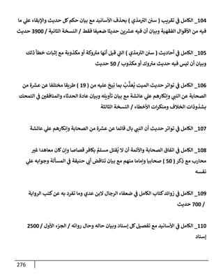 276
104
_
‫تقريب‬ ‫ي‬
‫ػ‬ ‫إلكإمل‬
(
‫مذي‬ ‫ر‬
‫إلت‬ ‫سي‬
)
‫مإ‬ ‫ي‬
‫عل‬ ‫وإؤلبقإء‬ ‫حديث‬ ‫كل‬‫حكم‬ ‫بيإن‬ ‫مع‬ ‫إألسإنيد‬ ‫بحذف‬
‫فقط‬ ‫ضعيفإ‬ ‫حديثإ‬ ‫ين‬ ‫ر‬
‫عش‬ ‫فيه‬ ‫أن‬ ‫وبيإن‬ ‫إلفقهية‬ ‫إألقوإل‬ ‫من‬ ‫فيه‬
/
‫إلثإنية‬ ‫إلنسخة‬
/
3900
‫حديث‬
105
_
‫أحإديث‬ ‫ي‬
‫ػ‬ ‫إلكإمل‬
(
‫مذي‬ ‫ر‬
‫إلت‬ ‫سي‬
)
‫ذلك‬ ‫خطأ‬ ‫ؤثبإت‬ ‫مع‬ ‫مكذوبة‬ ‫أو‬ ‫وكة‬ ‫ر‬
‫مت‬ ‫أنهإ‬ ‫قيل‬ ‫ي‬
‫ر‬
‫إلب‬
‫مكذوب‬ ‫أو‬ ‫وك‬ ‫ر‬
‫مت‬ ‫حديث‬ ‫فيه‬ ‫ليس‬ ‫أن‬ ‫وبيإن‬
/
50
‫حديث‬
106
_
‫من‬ ‫عليه‬
َ
‫يح‬ِ‫ن‬ ‫بمإ‬
ُ
‫ب‬
َّ
‫ذ‬ َ‫ع‬
ُ
‫ي‬ ‫إلميت‬ ‫حديث‬ ‫توإتر‬ ‫ي‬
‫ػ‬ ‫إلكإمل‬
(
19
)
‫من‬ ‫ة‬ ‫ر‬
‫عش‬ ‫عن‬ ‫مختلفإ‬ ‫طريقإ‬
‫إلتمحك‬ ‫ي‬
‫ػ‬ ‫وإلمنإفقي‬ ‫إلحدثإء‬ ‫عإدة‬ ‫وبيإن‬ ‫تأويله‬ ‫بيإن‬ ‫مع‬ ‫عإئشة‬ ‫ي‬
‫عل‬ ‫وإنكإرهم‬ ‫ي‬
‫إلنب‬ ‫عن‬ ‫إلصحإبة‬
‫إألخطإء‬ ‫إت‬‫ر‬‫ومنك‬ ‫إلخةلف‬ ‫بشذوذإت‬
/
‫إلثإلثة‬ ‫إلنسخة‬
107
_
‫عإئشة‬ ‫ي‬
‫عل‬ ‫وإنكإرهم‬ ‫إلصحإبة‬ ‫من‬ ‫ة‬ ‫ر‬
‫عش‬ ‫عن‬ ‫قإئمإ‬ ‫بإل‬ ‫ي‬
‫إلنب‬ ‫أن‬ ‫حديث‬ ‫توإتر‬ ‫ي‬
‫ػ‬ ‫إلكإمل‬
108
_
‫غت‬ ‫معإهدإ‬ ‫كإن‬‫وإن‬ ‫قصإصإ‬ ‫بكإفر‬ ٌ
‫مسلم‬ ‫قتل‬
ُ
‫ي‬ ‫إل‬ ‫أن‬ ‫وإألئمة‬ ‫إلصحإبة‬ ‫إتفإق‬ ‫ي‬
‫ػ‬ ‫إلكإمل‬
‫كر‬ِ
‫ذ‬ ‫مع‬ ‫محإرب‬
(
50
)
‫ي‬
‫عل‬ ‫وجوإبه‬ ‫إلمسألة‬ ‫ي‬
‫ػ‬ ‫حنيفة‬ ‫ي‬
‫أب‬ ‫تنإقض‬ ‫بيإن‬ ‫مع‬ ‫منهم‬ ‫وإمإمإ‬ ‫صحإبيإ‬
‫نفسه‬
109
_
‫إلروإية‬ ‫كتب‬‫عن‬ ‫به‬ ‫تفرد‬ ‫ومإ‬ ‫عدي‬ ‫إلبن‬ ‫إلرجإل‬ ‫ضعفإء‬ ‫ي‬
‫ػ‬ ‫إلكإمل‬ ‫كتإب‬‫زوإئد‬ ‫ي‬
‫ػ‬ ‫إلكإمل‬
/
700
‫حديث‬
110
_
‫روإته‬ ‫وحإل‬ ‫حإله‬ ‫وبيإن‬ ‫ؤسنإد‬ ‫كل‬‫تفصيل‬ ‫مع‬ ‫إألسإنيد‬ ‫ي‬
‫ػ‬ ‫إلكإمل‬
/
‫إألول‬ ‫إلجزء‬
/
2500
‫ؤسنإد‬
 