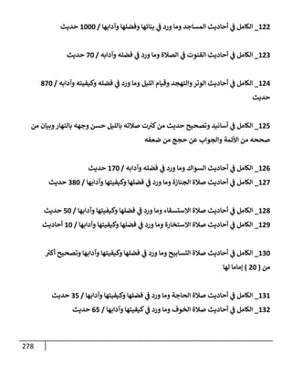 278
122
_
‫وآدإبهإ‬ ‫وفضلهإ‬ ‫بنإئهإ‬ ‫ي‬
‫ػ‬ ‫ورد‬ ‫ومإ‬ ‫إلمسإجد‬ ‫أحإديث‬ ‫ي‬
‫ػ‬ ‫إلكإمل‬
/
1000
‫حديث‬
123
_
‫وآدإبه‬ ‫فضله‬ ‫ي‬
‫ػ‬ ‫ورد‬ ‫ومإ‬ ‫إلصةلة‬ ‫ي‬
‫ػ‬ ‫إلقنوت‬ ‫أحإديث‬ ‫ي‬
‫ػ‬ ‫إلكإمل‬
/
70
‫حديث‬
124
_
‫وآدإبه‬ ‫وكيفيته‬ ‫فضله‬ ‫ي‬
‫ػ‬ ‫ورد‬ ‫ومإ‬ ‫إلليل‬ ‫وقيإم‬ ‫وإلتهجد‬‫إلوتر‬ ‫أحإديث‬ ‫ي‬
‫ػ‬ ‫إلكإمل‬
/
870
‫حديث‬
125
_
‫من‬ ‫وبيإن‬‫بإلنهإر‬ ‫وجهه‬ ‫حسن‬ ‫بإلليل‬ ‫صةلته‬ ‫ت‬ ‫ر‬
‫كت‬‫من‬ ‫حديث‬ ‫وتصحيح‬ ‫أسإنيد‬ ‫ي‬
‫ػ‬ ‫إلكإمل‬
‫ضعفه‬ ‫من‬ ‫حجج‬ ‫عن‬ ‫وإلجوإب‬ ‫إألئمة‬ ‫من‬ ‫صححه‬
126
_
‫وآدإبه‬ ‫فضله‬ ‫ي‬
‫ػ‬ ‫ورد‬ ‫ومإ‬ ‫إلسوإك‬ ‫أحإديث‬ ‫ي‬
‫ػ‬ ‫إلكإمل‬
/
170
‫حديث‬
127
_
‫وآدإبهإ‬ ‫وكيفيتهإ‬ ‫فضلهإ‬ ‫ي‬
‫ػ‬ ‫ورد‬ ‫ومإ‬ ‫إلجنإزة‬ ‫صةلة‬ ‫أحإديث‬ ‫ي‬
‫ػ‬ ‫إلكإمل‬
/
380
‫حديث‬
128
_
‫وآدإبهإ‬ ‫وكيفيتهإ‬ ‫فضلهإ‬ ‫ي‬
‫ػ‬ ‫ورد‬ ‫ومإ‬ ‫إإلستسقإء‬ ‫صةلة‬ ‫أحإديث‬ ‫ي‬
‫ػ‬ ‫إلكإمل‬
/
50
‫حديث‬
129
_
‫وآدإبهإ‬ ‫وكيفيتهإ‬ ‫فضلهإ‬ ‫ي‬
‫ػ‬ ‫ورد‬ ‫ومإ‬ ‫إإلستخإرة‬ ‫صةلة‬ ‫أحإديث‬ ‫ي‬
‫ػ‬ ‫إلكإمل‬
/
10
‫أحإديث‬
130
_
‫ر‬
‫أكت‬ ‫وتصحيح‬ ‫وآدإبهإ‬ ‫وكيفيتهإ‬ ‫فضلهإ‬ ‫ي‬
‫ػ‬ ‫ورد‬ ‫ومإ‬ ‫إلتسإبيح‬ ‫صةلة‬ ‫أحإديث‬ ‫ي‬
‫ػ‬ ‫إلكإمل‬
‫من‬
(
20
)
‫لهإ‬ ‫ؤمإمإ‬
131
_
‫وآدإبهإ‬ ‫وكيفيتهإ‬ ‫فضلهإ‬ ‫ي‬
‫ػ‬ ‫ورد‬ ‫ومإ‬ ‫إلحإجة‬ ‫صةلة‬ ‫أحإديث‬ ‫ي‬
‫ػ‬ ‫إلكإمل‬
/
35
‫حديث‬
132
_
‫وآدإبهإ‬ ‫كيفيتهإ‬ ‫ي‬
‫ػ‬ ‫ورد‬ ‫ومإ‬ ‫إلخوف‬ ‫صةلة‬ ‫أحإديث‬ ‫ي‬
‫ػ‬ ‫إلكإمل‬
/
65
‫حديث‬
 