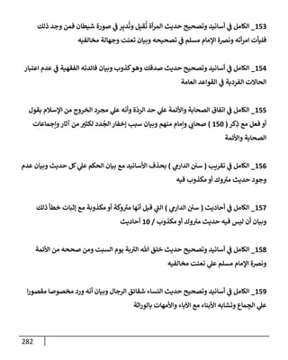 282
153
_
‫ذلك‬ ‫وجد‬ ‫فمن‬ ‫شيطإن‬ ‫صورة‬ ‫ي‬
‫ػ‬ ‫ر‬ِ‫دب‬
ُ
‫وت‬ ‫ل‬ِ‫قب‬
ُ
‫ت‬ ‫أة‬‫ر‬‫إلم‬ ‫حديث‬ ‫وتصحيح‬ ‫أسإنيد‬ ‫ي‬
‫ػ‬ ‫إلكإمل‬
‫مخإلفيه‬ ‫وجهإلة‬ ‫تعنت‬ ‫وبيإن‬ ‫تصحيحه‬ ‫ي‬
‫ػ‬ ‫مسلم‬ ‫إؤلمإم‬ ‫ونرصة‬ ‫أته‬‫ر‬‫إم‬ ‫فليأت‬
154
_
‫إعتبإر‬ ‫عدم‬ ‫ي‬
‫ػ‬ ‫إلفقهية‬ ‫فإئدته‬ ‫وبيإن‬ ‫كذوب‬‫وهو‬ ‫صدقك‬ ‫حديث‬ ‫وتصحيح‬ ‫أسإنيد‬ ‫ي‬
‫ػ‬ ‫إلكإمل‬
‫إلعإمة‬ ‫إلقوإعد‬ ‫ي‬
‫ػ‬ ‫إلفردية‬ ‫إلحإإلت‬
155
_
‫بقول‬ ‫إؤلسةلم‬ ‫من‬ ‫إلخروج‬ ‫مجرد‬ ‫ي‬
‫عل‬ ‫وأنه‬ ‫ة‬
ّ
‫إلرد‬ ‫حد‬ ‫ي‬
‫عل‬ ‫وإألئمة‬ ‫إلصحإبة‬ ‫إتفإق‬ ‫ي‬
‫ػ‬ ‫إلكإمل‬
‫كر‬ِ
‫ذ‬ ‫مع‬ ‫فعل‬ ‫أو‬
(
150
)
‫وإجمإعإت‬‫آثإر‬ ‫من‬ ‫لكثت‬ ‫دد‬
ُ
‫إلج‬ ‫ؤخفإر‬ ‫سبب‬ ‫وبيإن‬ ‫منهم‬ ‫وإمإم‬ ‫ي‬
‫صحإب‬
‫وإألئمة‬ ‫إلصحإبة‬
156
_
‫تقريب‬ ‫ي‬
‫ػ‬ ‫إلكإمل‬
(
‫ي‬
‫إلدإرم‬ ‫سي‬
)
‫عدم‬ ‫وبيإن‬ ‫حديث‬ ‫كل‬ ‫ي‬
‫عل‬ ‫إلحكم‬ ‫بيإن‬ ‫مع‬ ‫إألسإنيد‬ ‫بحذف‬
‫فيه‬ ‫مكذوب‬ ‫أو‬ ‫وك‬ ‫ر‬
‫مت‬ ‫حديث‬ ‫وجود‬
157
_
‫أحإديث‬ ‫ي‬
‫ػ‬ ‫إلكإمل‬
(
‫ي‬
‫إلدإرم‬ ‫سي‬
)
‫ذلك‬ ‫خطأ‬ ‫ؤثبإت‬ ‫مع‬ ‫مكذوبة‬ ‫أو‬ ‫وكة‬ ‫ر‬
‫مت‬ ‫أنهإ‬ ‫قيل‬ ‫ي‬
‫ر‬
‫إلب‬
‫مكذوب‬ ‫أو‬ ‫وك‬ ‫ر‬
‫مت‬ ‫حديث‬ ‫فيه‬ ‫ليس‬ ‫أن‬ ‫وبيإن‬
/
10
‫أحإديث‬
158
_
‫إألئمة‬ ‫من‬ ‫صححه‬ ‫ومن‬ ‫إلسبت‬ ‫يوم‬ ‫بة‬ ‫ر‬
‫إلت‬ ‫تل‬ ‫خلق‬ ‫حديث‬ ‫وتصحيح‬ ‫أسإنيد‬ ‫ي‬
‫ػ‬ ‫إلكإمل‬
‫مخإلفيه‬ ‫تعنت‬ ‫ي‬
‫عل‬ ‫مسلم‬ ‫إؤلمإم‬ ‫ونرصة‬
159
_
‫إ‬‫ر‬‫مقصو‬ ‫مخصوصإ‬ ‫ورد‬ ‫أنه‬ ‫وبيإن‬ ‫إلرجإل‬ ‫شقإئق‬ ‫إلنسإء‬ ‫حديث‬ ‫وتصحيح‬ ‫أسإنيد‬ ‫ي‬
‫ػ‬ ‫إلكإمل‬
‫إثة‬‫ر‬‫بإلو‬ ‫وإألمهإت‬ ‫إآلبإء‬ ‫مع‬ ‫إألبنإء‬ ‫وتشإبه‬ ‫مإع‬ ِ
‫إلج‬ ‫ي‬
‫عل‬
 