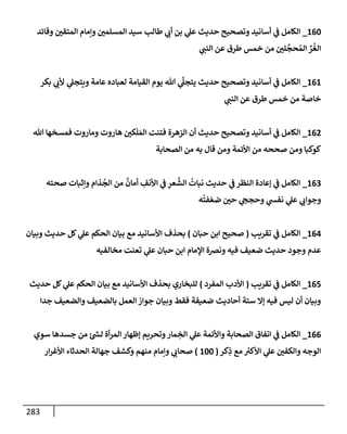 283
160
_
‫وقإئد‬ ‫إلمتقي‬ ‫وإمإم‬ ‫إلمسلمي‬ ‫سيد‬ ‫طإلب‬ ‫ي‬
‫أب‬ ‫بن‬ ‫ي‬
‫عل‬ ‫حديث‬ ‫وتصحيح‬ ‫أسإنيد‬ ‫ي‬
‫ػ‬ ‫إلكإمل‬
‫ي‬
‫إلنب‬ ‫عن‬ ‫طرق‬ ‫خمس‬ ‫من‬ ‫لي‬
َّ
‫حج‬ ُ‫إلم‬ ِّ
‫ر‬
ُ
‫إلغ‬
161
_
‫بكر‬ ‫ي‬
‫ألب‬ ‫ي‬
‫ويتجل‬ ‫عإمة‬ ‫لعبإده‬ ‫إلقيإمة‬ ‫يوم‬ ‫تل‬ ‫ي‬
َّ
‫يتجل‬ ‫حديث‬ ‫وتصحيح‬ ‫أسإنيد‬ ‫ي‬
‫ػ‬ ‫إلكإمل‬
‫ي‬
‫إلنب‬ ‫عن‬ ‫طرق‬ ‫خمس‬ ‫من‬ ‫خإصة‬
162
_
‫تل‬ ‫فمسخهإ‬ ‫ومإروت‬ ‫هإروت‬ ‫كي‬
َ
‫ل‬ َ‫إلم‬ ‫فتنت‬ ‫إلزهرة‬ ‫أن‬ ‫حديث‬ ‫وتصحيح‬ ‫أسإنيد‬ ‫ي‬
‫ػ‬ ‫إلكإمل‬
‫إلصحإبة‬ ‫من‬ ‫به‬ ‫قإل‬ ‫ومن‬ ‫إألئمة‬ ‫من‬ ‫صححه‬ ‫ومن‬ ‫كوكبإ‬
163
_
‫صحته‬ ‫وإثبإت‬ ‫ذإم‬
ُ
‫إلج‬ ‫من‬
ٌ
‫أمإن‬ ِ
‫إألنف‬ ‫ي‬
‫ػ‬ ِ
‫عر‬
َّ
‫إلش‬
ُ
‫نبإت‬ ‫حديث‬ ‫ي‬
‫ػ‬ ‫إلنظر‬ ‫ؤعإدة‬ ‫ي‬
‫ػ‬ ‫إلكإمل‬
‫ه‬
ُ
‫فت‬ ّ‫ضع‬ ‫حي‬ ‫ي‬
‫وحجح‬ ‫ي‬
‫نفش‬ ‫ي‬
‫عل‬ ‫ي‬
‫وجوإب‬
164
_
‫تقريب‬ ‫ي‬
‫ػ‬ ‫إلكإمل‬
(
‫حبإن‬ ‫إبن‬ ‫صحيح‬
)
‫وبيإن‬ ‫حديث‬ ‫كل‬ ‫ي‬
‫عل‬ ‫إلحكم‬ ‫بيإن‬ ‫مع‬ ‫إألسإنيد‬ ‫بحذف‬
‫مخإلفيه‬ ‫تعنت‬ ‫ي‬
‫عل‬ ‫حبإن‬ ‫إبن‬ ‫إؤلمإم‬ ‫ونرصة‬ ‫فيه‬ ‫ضعيف‬ ‫حديث‬ ‫وجود‬ ‫عدم‬
165
_
‫تقريب‬ ‫ي‬
‫ػ‬ ‫إلكإمل‬
(
‫إلمفرد‬ ‫إألدب‬
)
‫حديث‬ ‫كل‬ ‫ي‬
‫عل‬ ‫إلحكم‬ ‫بيإن‬ ‫مع‬ ‫إألسإنيد‬ ‫بحذف‬ ‫للبخإري‬
‫جدإ‬ ‫وإلضعيف‬ ‫بإلضعيف‬ ‫إلعمل‬ ‫جوإز‬ ‫وبيإن‬ ‫فقط‬ ‫ضعيفة‬ ‫أحإديث‬ ‫ستة‬ ‫ؤإل‬ ‫فيه‬ ‫ليس‬ ‫أن‬ ‫وبيإن‬
166
_
‫سوي‬ ‫جسدهإ‬ ‫من‬ ‫ئ‬ ‫ر‬
‫لش‬ ‫أة‬‫ر‬‫إلم‬ ‫ؤظهإر‬ ‫وتحريم‬‫مإر‬ ِ
‫إلخ‬ ‫ي‬
‫عل‬ ‫وإألئمة‬ ‫إلصحإبة‬ ‫إتفإق‬ ‫ي‬
‫ػ‬ ‫إلكإمل‬
‫كر‬ِ
‫ذ‬ ‫مع‬ ‫ر‬
‫إألكت‬ ‫ي‬
‫عل‬ ‫وإلكفي‬ ‫إلوجه‬
(
100
)
‫إر‬‫ر‬‫إألغ‬ ‫إلحدثإء‬ ‫جهإلة‬ ‫وكشف‬ ‫منهم‬ ‫وإمإم‬ ‫ي‬
‫صحإب‬
 