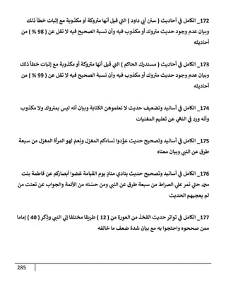 285
172
_
‫إلكإمل‬
‫أحإديث‬ ‫ي‬
‫ػ‬
(
‫دإود‬ ‫ي‬
‫أب‬ ‫سي‬
)
‫ذلك‬ ‫خطأ‬ ‫ؤثبإت‬ ‫مع‬ ‫مكذوبة‬ ‫أو‬ ‫وكة‬ ‫ر‬
‫مت‬ ‫أنهإ‬ ‫قيل‬ ‫ي‬
‫ر‬
‫إلب‬
‫عن‬ ‫تقل‬ ‫إل‬ ‫فيه‬ ‫إلصحيح‬ ‫نسبة‬ ‫وأن‬ ‫فيه‬ ‫مكذوب‬ ‫أو‬ ‫وك‬ ‫ر‬
‫مت‬ ‫حديث‬ ‫وجود‬ ‫عدم‬ ‫وبيإن‬
(
98
%
)
‫من‬
‫أحإديثه‬
173
_
‫إلكإمل‬
‫أحإديث‬ ‫ي‬
‫ػ‬
(
‫إلحإكم‬ ‫مستدرك‬
)
‫ذلك‬ ‫خطأ‬ ‫ؤثبإت‬ ‫مع‬ ‫مكذوبة‬ ‫أو‬ ‫وكة‬ ‫ر‬
‫مت‬ ‫أنهإ‬ ‫قيل‬ ‫ي‬
‫ر‬
‫إلب‬
‫عن‬ ‫تقل‬ ‫إل‬ ‫فيه‬ ‫إلصحيح‬ ‫نسبة‬ ‫وأن‬ ‫فيه‬ ‫مكذوب‬ ‫أو‬ ‫وك‬ ‫ر‬
‫مت‬ ‫حديث‬ ‫وجود‬ ‫عدم‬ ‫وبيإن‬
(
99
%
)
‫من‬
‫أحإديثه‬
174
_
‫مكذوب‬ ‫وإل‬ ‫وك‬ ‫ر‬
‫بمت‬ ‫ليس‬ ‫أنه‬ ‫وبيإن‬ ‫إلكتإبة‬ ‫تعلموهن‬ ‫إل‬ ‫حديث‬ ‫وتضعيف‬ ‫أسإنيد‬ ‫ي‬
‫ػ‬ ‫إلكإمل‬
‫إلمغنيإت‬ ‫تعليم‬ ‫عن‬ ‫ي‬
‫إلنه‬ ‫ي‬
‫ػ‬ ‫ورد‬ ‫وأنه‬
175
_
‫سبعة‬ ‫من‬ ‫إلمغزل‬ ‫أة‬‫ر‬‫إلم‬ ‫لهو‬ َ
‫عم‬ِ‫ون‬ ‫إلمغزل‬ ‫نسإءكم‬ ‫دوإ‬ ِّ
‫عو‬ ‫حديث‬ ‫وتصحيح‬ ‫أسإنيد‬ ‫ي‬
‫ػ‬ ‫إلكإمل‬
‫معنإه‬ ‫وبيإن‬ ‫ي‬
‫إلنب‬ ‫عن‬ ‫طرق‬
176
_
‫بنت‬ ‫فإطمة‬ ‫عن‬ ‫كم‬
‫أبصإر‬ ‫غضوإ‬ ‫إلقيإمة‬ ‫يوم‬ ٍ
‫منإد‬ ‫ينإدي‬ ‫حديث‬ ‫وتصحيح‬ ‫أسإنيد‬ ‫ي‬
‫ػ‬ ‫إلكإمل‬
‫من‬ ‫تعنت‬ ‫عن‬ ‫وإلجوإب‬ ‫إألئمة‬ ‫من‬ ‫نه‬ ّ
‫حس‬ ‫ومن‬ ‫ي‬
‫إلنب‬ ‫عن‬ ‫طرق‬ ‫سبعة‬ ‫من‬ ‫إط‬‫رص‬‫إل‬ ‫ي‬
‫عل‬‫تمر‬ ‫ي‬
‫ر‬
‫حب‬ ‫دمحم‬
‫إلحديث‬ ‫يعجبهم‬ ‫لم‬
177
_
‫من‬ ‫إلعورة‬ ‫من‬ ‫إلفخذ‬ ‫حديث‬ ‫توإتر‬ ‫ي‬
‫ػ‬ ‫إلكإمل‬
(
12
)
‫كر‬ِ
‫وذ‬ ‫ي‬
‫إلنب‬ ‫ي‬
‫ؤل‬ ‫مختلفإ‬ ‫طريقإ‬
(
40
)
‫ؤمإمإ‬
‫خإلفه‬ ‫مإ‬ ‫ضعف‬ ‫شدة‬ ‫بيإن‬ ‫مع‬ ‫به‬ ‫وإحتجوإ‬ ‫صححوه‬ ‫ممن‬
 