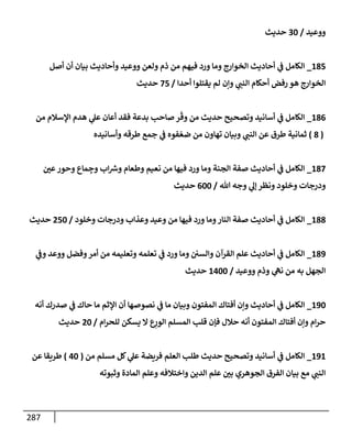287
‫ووعيد‬
/
30
‫حديث‬
185
_
‫أصل‬ ‫أن‬ ‫بيإن‬ ‫وأحإديث‬ ‫ووعيد‬ ‫ولعن‬ ‫ذم‬ ‫من‬ ‫فيهم‬ ‫ورد‬ ‫ومإ‬ ‫إلخوإرج‬ ‫أحإديث‬ ‫ي‬
‫ػ‬ ‫إلكإمل‬
‫أحدإ‬ ‫يقتلوإ‬ ‫لم‬ ‫وإن‬ ‫ي‬
‫إلنب‬ ‫أحكإم‬ ‫رفض‬ ‫هو‬ ‫إلخوإرج‬
/
75
‫حديث‬
186
_
‫من‬ ‫إؤلسةلم‬ ‫هدم‬ ‫ي‬
‫عل‬ ‫أعإن‬ ‫فقد‬ ‫بدعة‬ ‫صإحب‬ ‫ر‬
ّ
‫وق‬ ‫من‬ ‫حديث‬ ‫وتصحيح‬ ‫أسإنيد‬ ‫ي‬
‫ػ‬ ‫إلكإمل‬
(
8
)
‫وأسإنيده‬ ‫طرقه‬ ‫جمع‬ ‫ي‬
‫ػ‬ ‫فوه‬ ّ‫ضع‬ ‫من‬ ‫تهإون‬ ‫وبيإن‬ ‫ي‬
‫إلنب‬ ‫عن‬ ‫طرق‬ ‫ثمإنية‬
187
_
‫عي‬‫وحور‬ ‫مإع‬ ِ
‫وج‬ ‫إب‬ ‫ر‬
‫وش‬ ‫وطعإم‬ ‫نعيم‬ ‫من‬ ‫فيهإ‬ ‫ورد‬ ‫ومإ‬ ‫إلجنة‬ ‫صفة‬ ‫أحإديث‬ ‫ي‬
‫ػ‬ ‫إلكإمل‬
‫تل‬ ‫وجه‬ ‫ي‬
‫ؤل‬ ‫ونظر‬ ‫وخلود‬ ‫ودرجإت‬
/
600
‫حديث‬
188
_
‫وخلود‬ ‫ودرجإت‬ ‫وعذإب‬ ‫وعيد‬ ‫من‬ ‫فيهإ‬ ‫ورد‬ ‫ومإ‬‫إلنإر‬ ‫صفة‬ ‫أحإديث‬ ‫ي‬
‫ػ‬ ‫إلكإمل‬
/
250
‫حديث‬
189
_
‫ي‬
‫وػ‬ ‫ووعد‬ ‫وفضل‬‫أمر‬ ‫من‬ ‫وتعليمه‬ ‫تعلمه‬ ‫ي‬
‫ػ‬ ‫ورد‬ ‫ومإ‬ ‫وإلسي‬ ‫إلقرآن‬ ‫علم‬ ‫أحإديث‬ ‫ي‬
‫ػ‬ ‫إلكإمل‬
‫ووعيد‬ ‫وذم‬ ‫ي‬
‫نه‬ ‫من‬ ‫به‬ ‫إلجهل‬
/
1400
‫حديث‬
190
_
‫أنه‬ ‫صدرك‬ ‫ي‬
‫ػ‬ ‫حإك‬ ‫مإ‬ ‫إؤلثم‬ ‫أن‬ ‫نصوصهإ‬ ‫ي‬
‫ػ‬ ‫مإ‬ ‫وبيإن‬ ‫إلمفتون‬ ‫أفتإك‬ ‫وإن‬ ‫أحإديث‬ ‫ي‬
‫ػ‬ ‫إلكإمل‬
‫إم‬‫ر‬‫للح‬ ‫يسكن‬ ‫إل‬ ‫ع‬ِ
‫إلور‬ ‫إلمسلم‬ ‫قلب‬ ‫فؤن‬ ‫حةلل‬ ‫أنه‬ ‫إلمفتون‬ ‫أفتإك‬ ‫وإن‬ ‫إم‬‫ر‬‫ح‬
/
20
‫حديث‬
191
_
‫من‬ ‫مسلم‬ ‫كل‬ ‫ي‬
‫عل‬ ‫فريضة‬ ‫إلعلم‬ ‫طلب‬ ‫حديث‬ ‫وتصحيح‬ ‫أسإنيد‬ ‫ي‬
‫ػ‬ ‫إلكإمل‬
(
40
)
‫عن‬ ‫طريقإ‬
‫وثبوته‬ ‫إلمإدة‬ ‫وعلم‬ ‫وإختةلفه‬ ‫إلدين‬ ‫علم‬ ‫بي‬ ‫إلجوهري‬ ‫إلفرق‬ ‫بيإن‬ ‫مع‬ ‫ي‬
‫إلنب‬
 