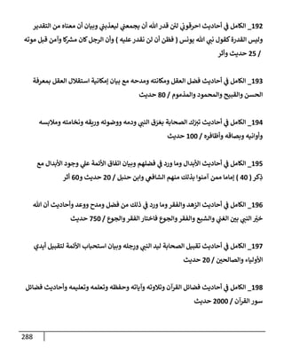 288
192
_
‫إلتقدير‬ ‫من‬ ‫معنإه‬ ‫أن‬ ‫وبيإن‬ ‫ي‬
‫ليعذبب‬ ‫ي‬
‫يجمعب‬ ‫أن‬ ‫تل‬ ‫قدر‬ ‫ئ‬
‫لي‬ ‫ي‬
‫إحرقوب‬ ‫أحإديث‬ ‫ي‬
‫ػ‬ ‫إلكإمل‬
‫يونس‬ ‫تل‬ ‫ي‬
‫نب‬ ‫كقول‬‫إلقدرة‬ ‫وليس‬
(
‫عليه‬‫نقدر‬ ‫لن‬ ‫أن‬ ‫فظن‬
)
‫موته‬ ‫قبل‬ ‫وآمن‬ ‫كإ‬ ‫ر‬
‫مش‬ ‫كإن‬‫إلرجل‬ ‫وأن‬
/
25
‫وأثر‬ ‫حديث‬
193
_
‫بمعرفة‬ ‫إلعقل‬ ‫إستقةلل‬ ‫ؤمكإنية‬ ‫بيإن‬ ‫مع‬ ‫ومدحه‬ ‫ومكإنته‬ ‫إلعقل‬ ‫فضل‬ ‫أحإديث‬ ‫ي‬
‫ػ‬ ‫إلكإمل‬
‫وإلمذموم‬ ‫وإلمحمود‬ ‫وإلقبيح‬ ‫إلحسن‬
/
80
‫حديث‬
194
_
‫ومةلبسه‬ ‫ونخإمته‬ ‫وريقه‬ ‫ووضوئه‬ ‫ودمه‬ ‫ي‬
‫إلنب‬ ‫ق‬ َ
‫ر‬ َ‫بع‬ ‫إلصحإبة‬ ‫ك‬ّ
‫تت‬ ‫أحإديث‬ ‫ي‬
‫ػ‬ ‫إلكإمل‬
‫وأظإفره‬ ‫وبصإقه‬ ‫وأوإنيه‬
/
100
‫حديث‬
195
_
‫مع‬ ‫إألبدإل‬ ‫وجود‬ ‫ي‬
‫عل‬ ‫إألئمة‬ ‫إتفإق‬ ‫وبيإن‬ ‫فضلهم‬ ‫ي‬
‫ػ‬ ‫ورد‬ ‫ومإ‬ ‫إألبدإل‬ ‫أحإديث‬ ‫ي‬
‫ػ‬ ‫إلكإمل‬
‫كر‬ِ
‫ذ‬
(
40
)
‫حنبل‬ ‫وإبن‬ ‫ي‬
‫إلشإفغ‬ ‫منهم‬ ‫بذلك‬ ‫آمنوإ‬ ‫ممن‬ ‫ؤمإمإ‬
/
20
‫و‬ ‫حديث‬
60
‫أثر‬
196
_
‫تل‬ ‫أن‬ ‫وأحإديث‬ ‫ووعد‬ ‫ومدح‬ ‫فضل‬ ‫من‬ ‫ذلك‬ ‫ي‬
‫ػ‬ ‫ورد‬ ‫ومإ‬‫وإلفقر‬ ‫إلزهد‬ ‫أحإديث‬ ‫ي‬
‫ػ‬ ‫إلكإمل‬
‫وإلجوع‬‫إلفقر‬ ‫فإختإر‬ ‫وإلجوع‬‫وإلفقر‬ ‫وإلشبع‬ ‫ي‬
‫إلغب‬ ‫بي‬ ‫ي‬
‫إلنب‬ ّ
‫خت‬
/
750
‫حديث‬
197
_
‫أيدي‬ ‫لتقبيل‬ ‫إألئمة‬ ‫إستحبإب‬ ‫وبيإن‬ ‫جله‬ِ
‫ور‬ ‫ي‬
‫إلنب‬ ‫ليد‬ ‫إلصحإبة‬ ‫تقبيل‬ ‫أحإديث‬ ‫ي‬
‫ػ‬ ‫إلكإمل‬
‫وإلصإلحي‬ ‫إألوليإء‬
/
20
‫حديث‬
198
_
‫فضإئل‬ ‫وأحإديث‬ ‫وتعليمه‬ ‫وتعلمه‬ ‫وحفظه‬ ‫وآيإته‬ ‫وتةلوته‬ ‫إلقرآن‬ ‫فضإئل‬ ‫أحإديث‬ ‫ي‬
‫ػ‬ ‫إلكإمل‬
‫إلقرآن‬ ‫سور‬
/
2000
‫حديث‬
 