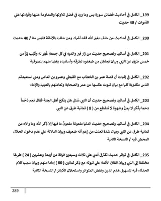 289
199
_
‫ي‬
‫عل‬ ‫إءتهإ‬‫ر‬‫وق‬ ‫عليهإ‬ ‫وإلمدإومة‬ ‫تةلوتهإ‬ ‫فضل‬ ‫ي‬
‫ػ‬ ‫ورد‬ ‫ومإ‬ ‫يس‬ ‫سورة‬ ‫فضإئل‬ ‫أحإديث‬ ‫ي‬
‫ػ‬ ‫إلكإمل‬
‫إألموإت‬
/
40
‫حديث‬
200
_
‫منإ‬ ‫فليس‬ ‫بإألمإنة‬ ‫حلف‬ ‫ومن‬ ‫ك‬ ‫ر‬
‫أش‬ ‫فقد‬ ‫تل‬ ‫بغت‬ ‫حلف‬ ‫من‬ ‫أحإديث‬ ‫ي‬
‫ػ‬ ‫إلكإمل‬
/
40
‫حديث‬
201
_
‫من‬
ً
‫إ‬ّ
‫ر‬
َ
‫ب‬ ‫ب‬ِ‫ت‬
ُ
‫وك‬ ‫له‬ ‫ر‬ ِ
‫ف‬
ُ
‫غ‬ ‫جمعة‬ ‫كل‬ ‫ي‬
‫ػ‬ ‫وإلديه‬‫قت‬ ‫إر‬‫ز‬ ‫من‬ ‫حديث‬ ‫وتصحيح‬ ‫أسإنيد‬ ‫ي‬
‫ػ‬ ‫إلكإمل‬
‫للصوفية‬ ‫منهم‬ ‫بغضإ‬ ‫وأسإنيده‬ ‫لطرقه‬ ‫فوه‬ ّ‫ضع‬ ‫من‬ ‫تجإهل‬ ‫وبيإن‬ ‫ي‬
‫إلنب‬ ‫عن‬ ‫طرق‬ ‫خمس‬
202
_
‫إستعبدتم‬ ‫ي‬
‫ر‬
‫ومب‬ ‫إلعإص‬ ‫بن‬ ‫وعمرو‬ ‫ي‬
‫إلقبظ‬ ‫مع‬ ‫إلخطإب‬ ‫بن‬ ‫عمر‬ ‫قصة‬ ‫أن‬ ‫ؤثبإت‬ ‫ي‬
‫ػ‬ ‫إلكإمل‬
‫وإؤلمإء‬ ‫بإلعبيد‬ ‫وتعإملهم‬ ‫وإلصحإبة‬‫عمر‬ ‫عن‬ ‫عكسهإ‬ ‫ثبوت‬ ‫بيإن‬ ‫مع‬ ‫كليإ‬‫مكذوبة‬ ‫إلنإس‬
203
_
ً
‫مإ‬
ْ
‫ح‬
َ
‫د‬ ‫نعم‬ ‫فقإل‬ ‫إلجنة‬ ‫أهل‬ ‫ينكح‬ ‫هل‬ ‫ئل‬ ُ
‫س‬ ‫ي‬
‫إلنب‬ ‫أن‬ ‫حديث‬ ‫وتصحيح‬ ‫أسإنيد‬ ‫ي‬
‫ػ‬ ‫إلكإمل‬
‫من‬ ‫تنقطع‬ ‫إل‬ ‫وشهوة‬ ُّ‫يمل‬ ‫إل‬‫ر‬
َ
‫ك‬
َ
‫بذ‬ ‫دحمإ‬
(
8
)
‫ي‬
‫إلنب‬ ‫عن‬ ‫طرق‬ ‫ثمإنية‬
204
_
‫من‬ ‫وإإله‬ ‫ومإ‬ ‫تل‬‫كر‬ِ
‫ذ‬ ‫ؤإل‬ ‫فيهإ‬ ‫مإ‬
ٌ
‫ملعون‬ ‫ملعونة‬ ‫إلدنيإ‬ ‫حديث‬ ‫وتصحيح‬ ‫أسإنيد‬ ‫ي‬
‫ػ‬ ‫إلكإمل‬
‫إلحةلل‬ ‫دخول‬ ‫عدم‬ ‫ي‬
‫عل‬ ‫إلدإللة‬ ‫وبيإن‬ ‫ضعيف‬ ‫أنه‬ ‫زعم‬ ‫من‬ ‫تعنت‬ ‫شدة‬ ‫وبيإن‬ ‫ي‬
‫إلنب‬ ‫عن‬ ‫طرق‬ ‫ثمإنية‬
‫فيه‬ ‫إلمحض‬
/
‫إلثإنية‬ ‫إلنسخة‬
205
_
‫ين‬ ‫ر‬
‫وعش‬ ‫أربعة‬ ‫من‬ ‫فرقة‬ ‫وسبعي‬ ‫ثةلث‬ ‫ي‬
‫عل‬ ‫ي‬
‫ر‬
‫أمب‬ ‫ق‬ ‫ر‬
‫تفت‬ ‫حديث‬ ‫توإتر‬ ‫ي‬
‫ػ‬ ‫إلكإمل‬
(
24
)
‫طريقإ‬
‫ثمإني‬ ‫كر‬ِ
‫ذ‬ ‫مع‬ ‫ثبوته‬ ‫ي‬
‫عل‬ ‫إألئمة‬ ‫إتفإق‬ ‫وبيإن‬ ‫ي‬
‫إلنب‬ ‫ي‬
‫ؤل‬ ‫مختلفإ‬
(
80
)
‫كةلم‬‫سبب‬ ‫وبيإن‬ ‫منهم‬ ‫ؤمإمإ‬
‫إلكبإئر‬ ‫وإستحةلل‬‫إلمتوإتر‬ ‫ونقض‬ ‫إلدين‬ ‫هدم‬ ‫لتسهيل‬ ‫فيه‬ ‫إلحدثإء‬
/
‫إلثإنية‬ ‫إلنسخة‬
 